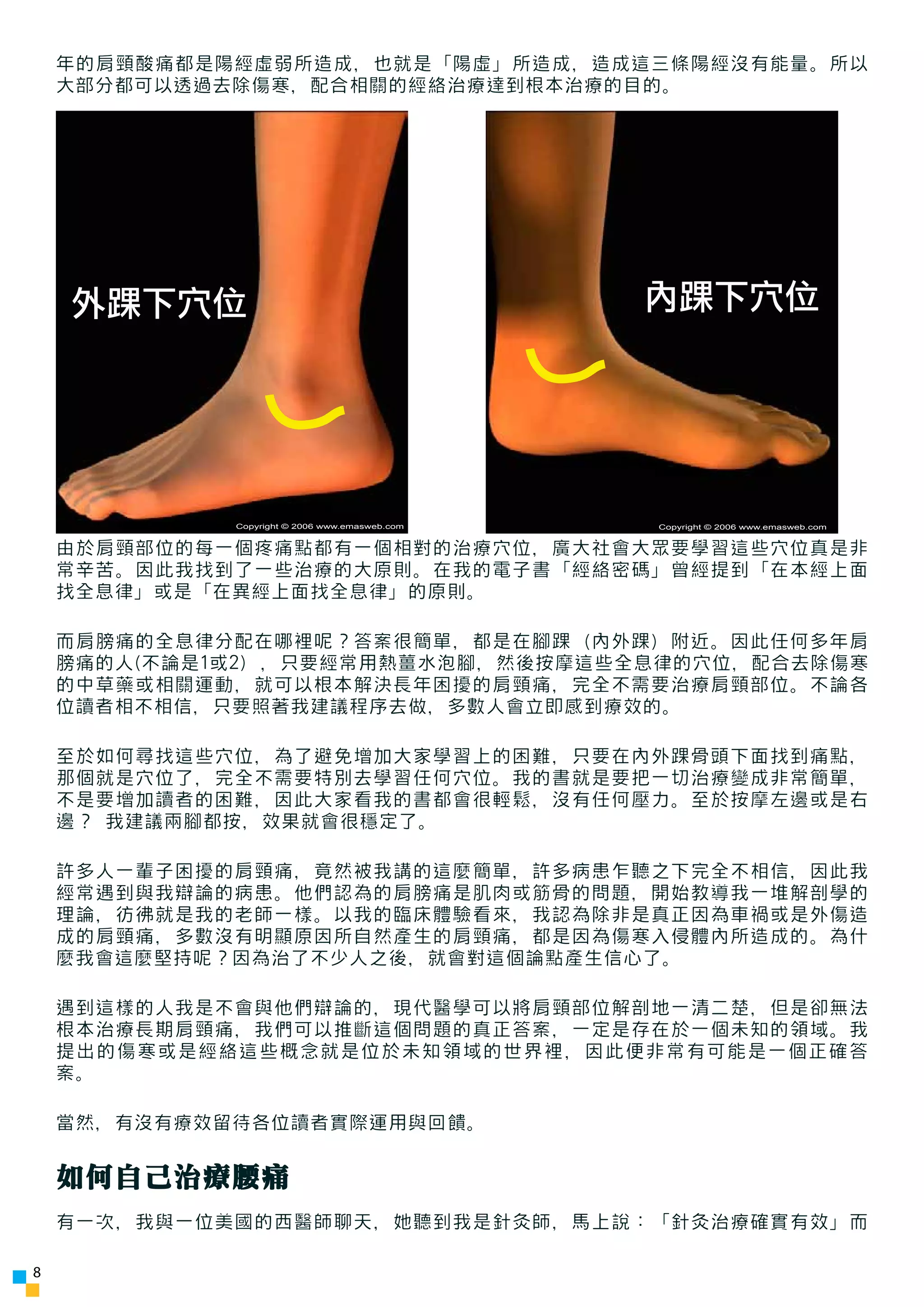 年的肩頸酸痛都是陽經虛弱所造成，也就是「陽虛」所造成，造成這三條陽經沒有能量。所以
    大部分都可以透過去除傷寒，配合相關的經絡治療達到根本治療的目的。




    外踝下穴位                                       內踝下穴位




             Copyright © 2006 www.emasweb.com   Copyright © 2006 www.emasweb.com


    由於肩頸部位的每一個疼痛點都有一個相對的治療穴位，廣大社會大眾要學習這些穴位真是非
    常辛苦。因此我找到了一些治療的大原則。在我的電子書「經絡密碼」曾經提到「在本經上面
    找全息律」或是「在異經上面找全息律」的原則。

    而肩膀痛的全息律分配在哪裡呢？答案很簡單，都是在腳踝（內外踝）附近。因此任何多年肩
    膀痛的人(不論是1或2) ，只要經常用熱薑水泡腳，然後按摩這些全息律的穴位，配合去除傷寒
    的中草藥或相關運動，就可以根本解決長年困擾的肩頸痛，完全不需要治療肩頸部位。不論各
    位讀者相不相信，只要照著我建議程序去做，多數人會立即感到療效的。

    至於如何尋找這些穴位，為了避免增加大家學習上的困難，只要在內外踝骨頭下面找到痛點，
    那個就是穴位了，完全不需要特別去學習任何穴位。我的書就是要把一切治療變成非常簡單，
    不是要增加讀者的困難，因此大家看我的書都會很輕鬆，沒有任何壓力。至於按摩左邊或是右
    邊？ 我建議兩腳都按，效果就會很穩定了。

    許多人一輩子困擾的肩頸痛，竟然被我講的這麼簡單，許多病患乍聽之下完全不相信，因此我
    經常遇到與我辯論的病患。他們認為的肩膀痛是肌肉或筋骨的問題，開始教導我一堆解剖學的
    理論，彷彿就是我的老師一樣。以我的臨床體驗看來，我認為除非是真正因為車禍或是外傷造
    成的肩頸痛，多數沒有明顯原因所自然產生的肩頸痛，都是因為傷寒入侵體內所造成的。為什
    麼我會這麼堅持呢？因為治了不少人之後，就會對這個論點產生信心了。

    遇到這樣的人我是不會與他們辯論的，現代醫學可以將肩頸部位解剖地一清二楚，但是卻無法
    根本治療長期肩頸痛，我們可以推斷這個問題的真正答案，一定是存在於一個未知的領域。我
    提出的傷寒或是經絡這些概念就是位於未知領域的世界裡，因此便非常有可能是一個正確答
    案。

    當然，有沒有療效留待各位讀者實際運用與回饋。


    如何自己治療腰痛
    有一次，我與一位美國的西醫師聊天，她聽到我是針灸師，馬上說：「針灸治療確實有效」而

8
 