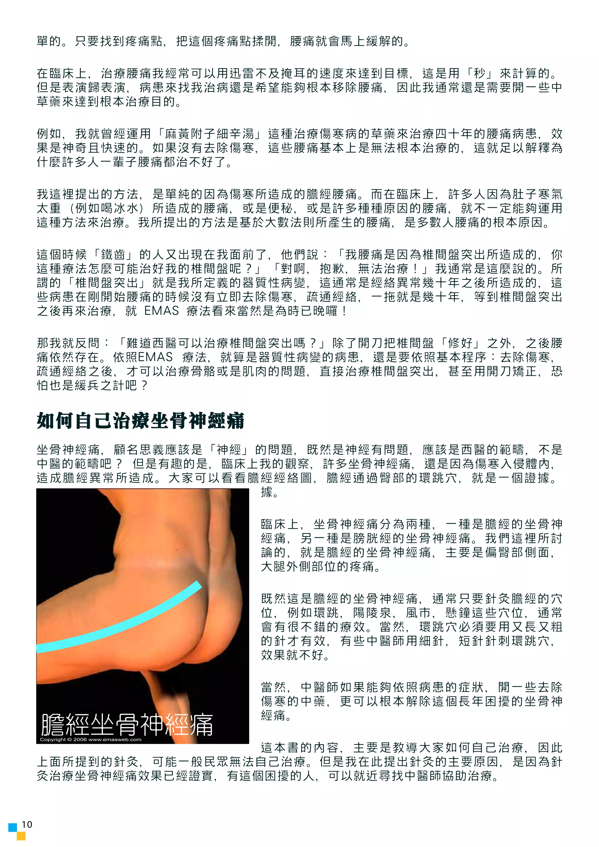 單的。只要找到疼痛點，把這個疼痛點揉開，腰痛就會馬上緩解的。

     在臨床上，治療腰痛我經常可以用迅雷不及掩耳的速度來達到目標，這是用「秒」來計算的。
     但是表演歸表演，病患來找我治病還是希望能夠根本移除腰痛，因此我通常還是需要開一些中
     草藥來達到根本治療目的。

     例如，我就曾經運用「麻黃附子細辛湯」這種治療傷寒病的草藥來治療四十年的腰痛病患，效
     果是神奇且快速的。如果沒有去除傷寒，這些腰痛基本上是無法根本治療的，這就足以解釋為
     什麼許多人一輩子腰痛都治不好了。

     我這裡提出的方法，是單純的因為傷寒所造成的膽經腰痛。而在臨床上，許多人因為肚子寒氣
     太重（例如喝冰水）所造成的腰痛，或是便秘，或是許多種種原因的腰痛，就不一定能夠運用
     這種方法來治療。我所提出的方法是基於大數法則所產生的腰痛，是多數人腰痛的根本原因。

     這個時候「鐵齒」的人又出現在我面前了，他們說：「我腰痛是因為椎間盤突出所造成的，你
     這種療法怎麼可能治好我的椎間盤呢？」「對啊，抱歉，無法治療！」我通常是這麼說的。所
     謂的「椎間盤突出」就是我所定義的器質性病變，這通常是經絡異常幾十年之後所造成的，這
     些病患在剛開始腰痛的時候沒有立即去除傷寒，疏通經絡，一拖就是幾十年，等到椎間盤突出
     之後再來治療，就 EMAS 療法看來當然是為時已晚囉！

     那我就反問：「難道西醫可以治療椎間盤突出嗎？」除了開刀把椎間盤「修好」之外，之後腰
     痛依然存在。依照EMAS 療法，就算是器質性病變的病患，還是要依照基本程序：去除傷寒，
     疏通經絡之後，才可以治療骨骼或是肌肉的問題，直接治療椎間盤突出，甚至用開刀矯正，恐
     怕也是緩兵之計吧？


     如何自己治療坐骨神經痛
     坐骨神經痛，顧名思義應該是「神經」的問題，既然是神經有問題，應該是西醫的範疇，不是
     中醫的範疇吧？ 但是有趣的是，臨床上我的觀察，許多坐骨神經痛，還是因為傷寒入侵體內，
     造成膽經異常所造成。大家可以看看膽經經絡圖，膽經通過臀部的環跳穴，就是一個證據。
                       據。

                                        臨床上，坐骨神經痛分為兩種，一種是膽經的坐骨神
                                        經痛，另一種是膀胱經的坐骨神經痛。我們這裡所討
                                        論的，就是膽經的坐骨神經痛，主要是偏臀部側面，
                                        大腿外側部位的疼痛。

                                        既然這是膽經的坐骨神經痛，通常只要針灸膽經的穴
                                        位，例如環跳，陽陵泉，風市，懸鐘這些穴位，通常
                                        會有很不錯的療效。當然，環跳穴必須要用又長又粗
                                        的針才有效，有些中醫師用細針，短針針刺環跳穴，
                                        效果就不好。

                                        當然，中醫師如果能夠依照病患的症狀，開一些去除
                                        傷寒的中藥，更可以根本解除這個長年困擾的坐骨神
                                        經痛。
     膽經坐骨神經痛
     Copyright © 2006 www.emasweb.com

                       這本書的內容，主要是教導大家如何自己治療，因此
     上面所提到的針灸，可能一般民眾無法自己治療。但是我在此提出針灸的主要原因，是因為針
     灸治療坐骨神經痛效果已經證實，有這個困擾的人，可以就近尋找中醫師協助治療。



10
 