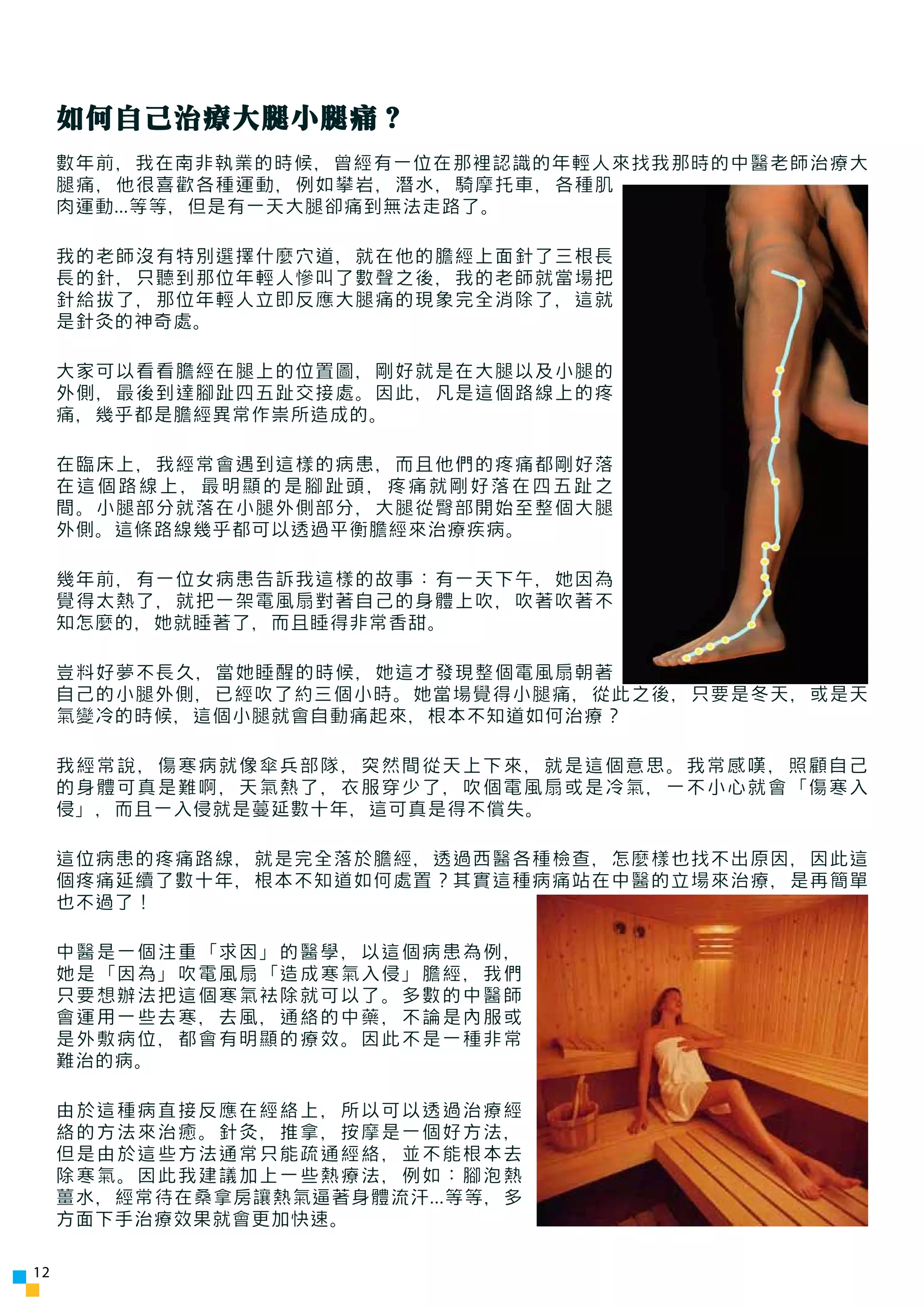 如何自己治療大腿小腿痛？
     數年前，我在南非執業的時候，曾經有一位在那裡認識的年輕人來找我那時的中醫老師治療大
     腿痛，他很喜歡各種運動，例如攀岩，潛水，騎摩托車，各種肌
     肉運動...等等，但是有一天大腿卻痛到無法走路了。

     我的老師沒有特別選擇什麼穴道，就在他的膽經上面針了三根長
     長的針，只聽到那位年輕人慘叫了數聲之後，我的老師就當場把
     針給拔了，那位年輕人立即反應大腿痛的現象完全消除了，這就
     是針灸的神奇處。

     大家可以看看膽經在腿上的位置圖，剛好就是在大腿以及小腿的
     外側，最後到達腳趾四五趾交接處。因此，凡是這個路線上的疼
     痛，幾乎都是膽經異常作祟所造成的。

     在臨床上，我經常會遇到這樣的病患，而且他們的疼痛都剛好落
     在這個路線上，最明顯的是腳趾頭，疼痛就剛好落在四五趾之
     間。小腿部分就落在小腿外側部分，大腿從臀部開始至整個大腿
     外側。這條路線幾乎都可以透過平衡膽經來治療疾病。

     幾年前，有一位女病患告訴我這樣的故事：有一天下午，她因為
     覺得太熱了，就把一架電風扇對著自己的身體上吹，吹著吹著不
     知怎麼的，她就睡著了，而且睡得非常香甜。

     豈料好夢不長久，當她睡醒的時候，她這才發現整個電風扇朝著
     自己的小腿外側，已經吹了約三個小時。她當場覺得小腿痛，從此之後，只要是冬天，或是天
     氣變冷的時候，這個小腿就會自動痛起來，根本不知道如何治療？

     我經常說，傷寒病就像傘兵部隊，突然間從天上下來，就是這個意思。我常感嘆，照顧自己
     的身體可真是難啊，天氣熱了，衣服穿少了，吹個電風扇或是冷氣，一不小心就會「傷寒入
     侵」，而且一入侵就是蔓延數十年，這可真是得不償失。

     這位病患的疼痛路線，就是完全落於膽經，透過西醫各種檢查，怎麼樣也找不出原因，因此這
     個疼痛延續了數十年，根本不知道如何處置？其實這種病痛站在中醫的立場來治療，是再簡單
     也不過了！

     中醫是一個注重「求因」的醫學，以這個病患為例，
     她是「因為」吹電風扇「造成寒氣入侵」膽經，我們
     只要想辦法把這個寒氣袪除就可以了。多數的中醫師
     會運用一些去寒，去風，通絡的中藥，不論是內服或
     是外敷病位，都會有明顯的療效。因此不是一種非常
     難治的病。

     由於這種病直接反應在經絡上，所以可以透過治療經
     絡的方法來治癒。針灸，推拿，按摩是一個好方法，
     但是由於這些方法通常只能疏通經絡，並不能根本去
     除寒氣。因此我建議加上一些熱療法，例如：腳泡熱
     薑水，經常待在桑拿房讓熱氣逼著身體流汗...等等，多
     方面下手治療效果就會更加快速。

12
 
