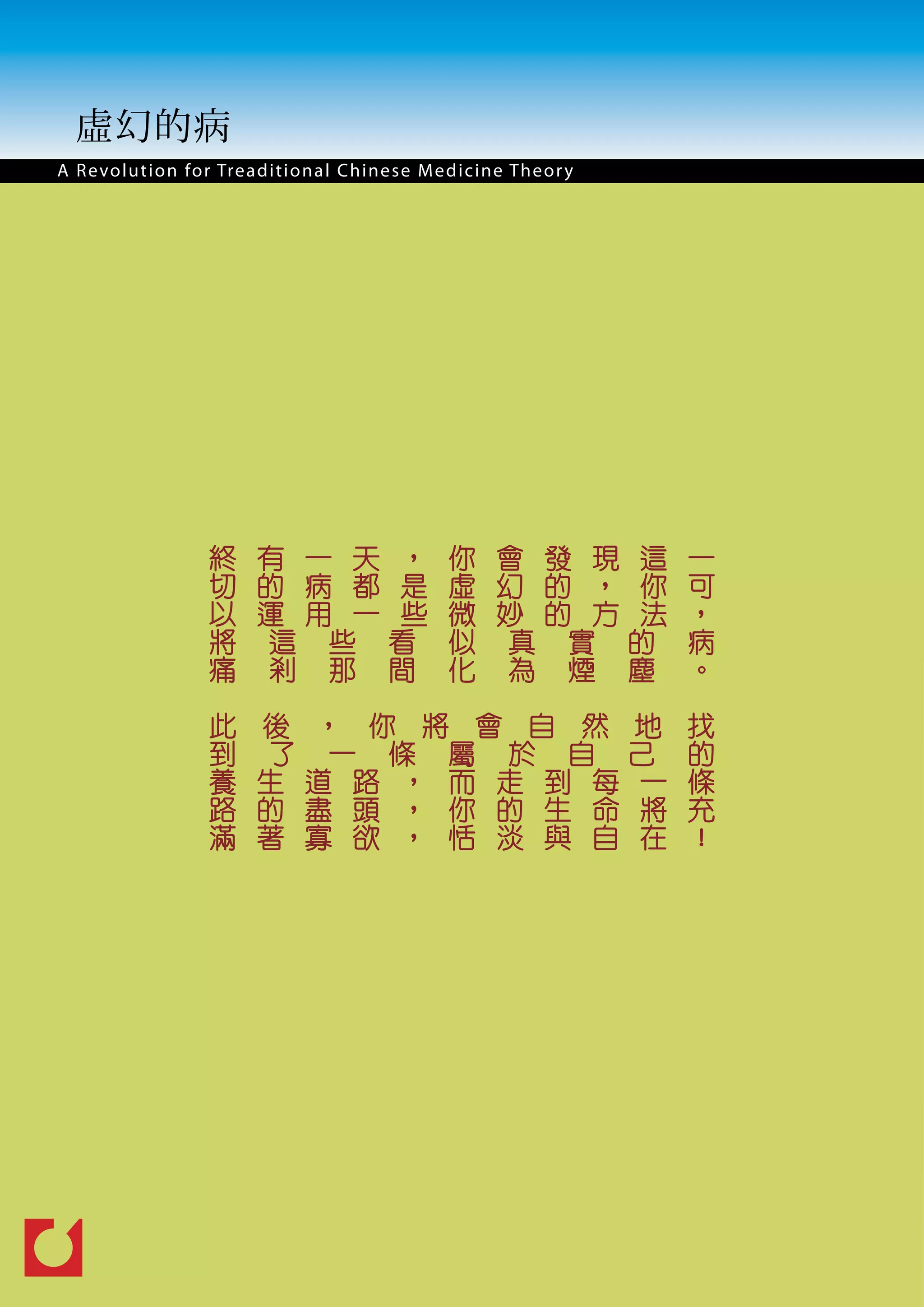 虛幻的病
A R e vo l u t i o n for Treaditional Chinese M edicine Theor y




                  終 有 一 天 ，                    你 會 發 現 這          一
                  切 的 病 都 是                    虛 幻 的 ， 你          可
                  以 運 用 一 些                    微 妙 的 方 法          ，
                  將 這 些 看                      似 真 實 的            病
                  痛 剎 那 間                      化 為 煙 塵            。

                  此     後 ， 你 將 會 自 然 地                           找
                  到     了 一 條 屬 於 自 己                             的
                  養     生 道 路 ， 而 走 到 每 一                         條
                  路     的 盡 頭 ， 你 的 生 命 將                         充
                  滿     著 寡 欲 ， 恬 淡 與 自 在                         ！
 