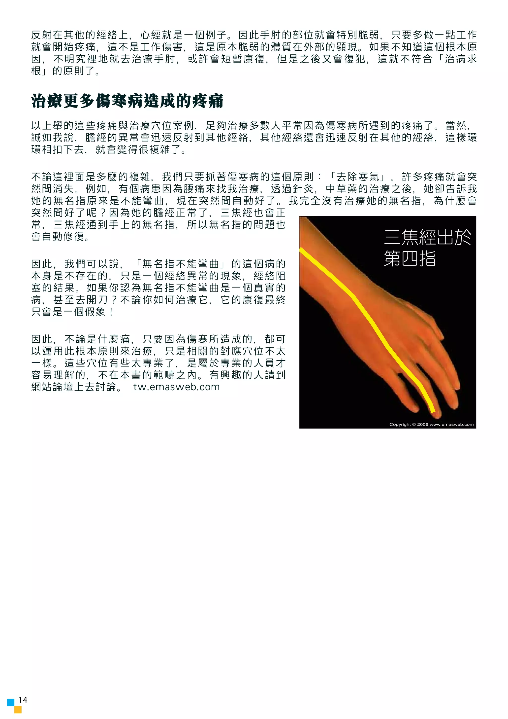 反射在其他的經絡上，心經就是一個例子。因此手肘的部位就會特別脆弱，只要多做一點工作
     就會開始疼痛，這不是工作傷害，這是原本脆弱的體質在外部的顯現。如果不知道這個根本原
     因，不明究裡地就去治療手肘，或許會短暫康復，但是之後又會復犯，這就不符合「治病求
     根」的原則了。


     治療更多傷寒病造成的疼痛
     以上舉的這些疼痛與治療穴位案例，足夠治療多數人平常因為傷寒病所遇到的疼痛了。當然，
     誠如我說，膽經的異常會迅速反射到其他經絡，其他經絡還會迅速反射在其他的經絡，這樣環
     環相扣下去，就會變得很複雜了。

     不論這裡面是多麼的複雜，我們只要抓著傷寒病的這個原則：「去除寒氣」，許多疼痛就會突
     然間消失。例如，有個病患因為腰痛來找我治療，透過針灸，中草藥的治療之後，她卻告訴我
     她的無名指原來是不能彎曲，現在突然間自動好了。我完全沒有治療她的無名指，為什麼會
     突然間好了呢？因為她的膽經正常了，三焦經也會正
     常，三焦經通到手上的無名指，所以無名指的問題也
     會自動修復。                          三焦經出於
     因此，我們可以說，「無名指不能彎曲」的這個病的         第四指
     本身是不存在的，只是一個經絡異常的現象，經絡阻
     塞的結果。如果你認為無名指不能彎曲是一個真實的
     病，甚至去開刀？不論你如何治療它，它的康復最終
     只會是一個假象！

     因此，不論是什麼痛，只要因為傷寒所造成的，都可
     以運用此根本原則來治療，只是相關的對應穴位不太
     一樣。這些穴位有些太專業了，是屬於專業的人員才
     容易理解的，不在本書的範疇之內。有興趣的人請到
     網站論壇上去討論。 tw.emasweb.com


                                     Copyright © 2006 www.emasweb.com




14
 