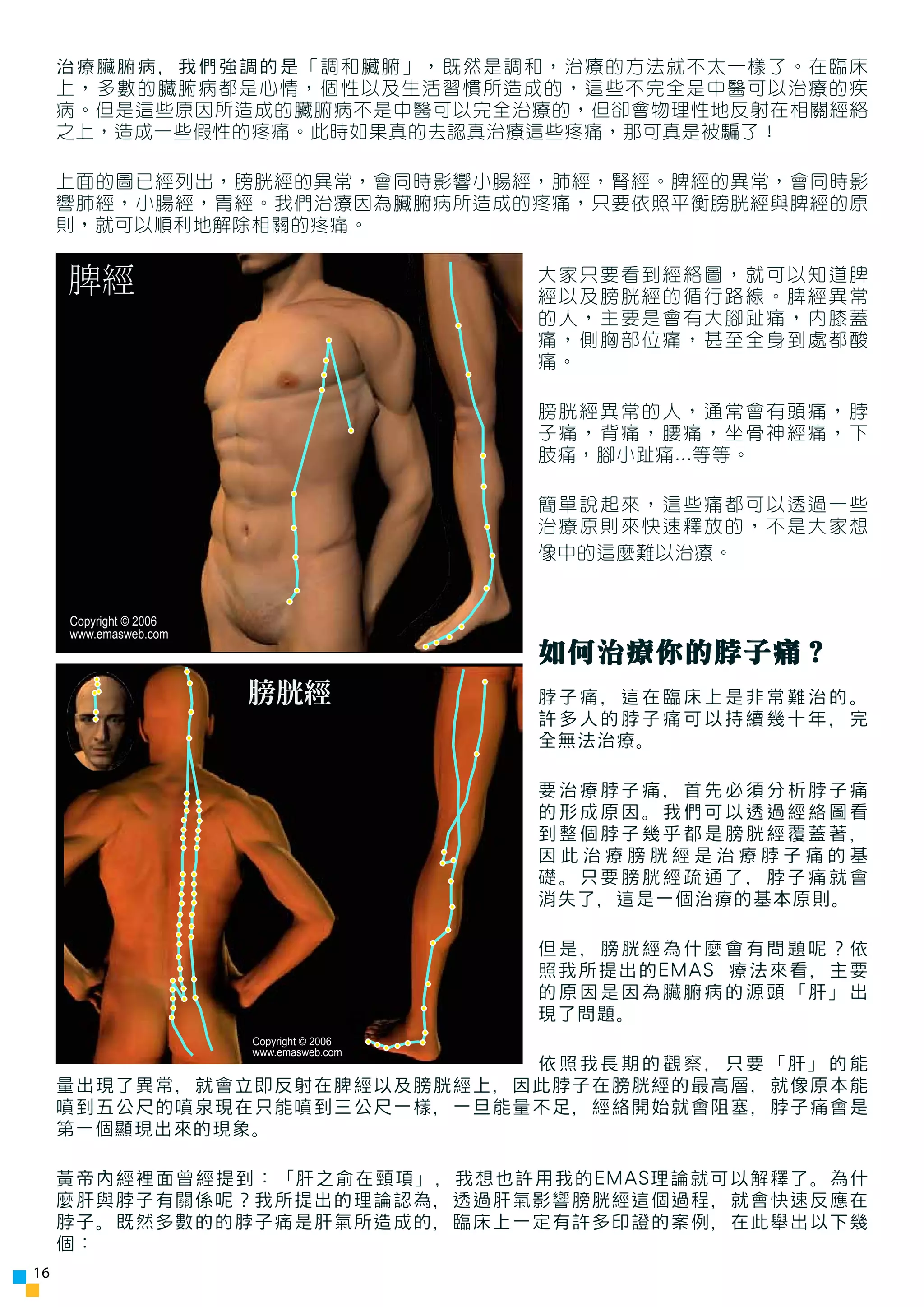 治療臟腑病，我們強調的是「調和臟腑」，既然是調和，治療的方法就不太一樣了。在臨床
     上，多數的臟腑病都是心情，個性以及生活習慣所造成的，這些不完全是中醫可以治療的疾
     病。但是這些原因所造成的臟腑病不是中醫可以完全治療的，但卻會物理性地反射在相關經絡
     之上，造成一些假性的疼痛。此時如果真的去認真治療這些疼痛，那可真是被騙了！

     上面的圖已經列出，膀胱經的異常，會同時影響小腸經，肺經，腎經。脾經的異常，會同時影
     響肺經，小腸經，胃經。我們治療因為臟腑病所造成的疼痛，只要依照平衡膀胱經與脾經的原
     則，就可以順利地解除相關的疼痛。


     脾經                                        大家只要看到經絡圖，就可以知道脾
                                               經以及膀胱經的循行路線。脾經異常
                                               的人，主要是會有大腳趾痛，內膝蓋
                                               痛，側胸部位痛，甚至全身到處都酸
                                               痛。

                                               膀胱經異常的人，通常會有頭痛，脖
                                               子痛，背痛，腰痛，坐骨神經痛，下
                                               肢痛，腳小趾痛...等等。

                                               簡單說起來，這些痛都可以透過一些
                                               治療原則來快速釋放的，不是大家想
                                               像中的這麼難以治療。


     Copyright © 2006
     www.emasweb.com
                                               如何治療你的脖子痛？
                        膀胱經                    脖子痛，這在臨床上是非常難治的。
                                               許多人的脖子痛可以持續幾十年，完
                                               全無法治療。

                                               要治療脖子痛，首先必須分析脖子痛
                                               的形成原因。我們可以透過經絡圖看
                                               到整個脖子幾乎都是膀胱經覆蓋著，
                                               因此治療膀胱經是治療脖子痛的基
                                               礎。只要膀胱經疏通了，脖子痛就會
                                               消失了，這是一個治療的基本原則。

                                               但是，膀胱經為什麼會有問題呢？依
                                               照我所提出的EMAS 療法來看，主要
                                               的原因是因為臟腑病的源頭「肝」出
                                               現了問題。
                        Copyright © 2006
                                           6
                        www.emasweb.com
                             依照我長期的觀察，只要「肝」的能
     量出現了異常，就會立即反射在脾經以及膀胱經上，因此脖子在膀胱經的最高層，就像原本能
     噴到五公尺的噴泉現在只能噴到三公尺一樣，一旦能量不足，經絡開始就會阻塞，脖子痛會是
     第一個顯現出來的現象。

     黃帝內經裡面曾經提到：「肝之俞在頸項」，我想也許用我的EMAS理論就可以解釋了。為什
     麼肝與脖子有關係呢？我所提出的理論認為，透過肝氣影響膀胱經這個過程，就會快速反應在
     脖子。既然多數的的脖子痛是肝氣所造成的，臨床上一定有許多印證的案例，在此舉出以下幾
     個：
16
 