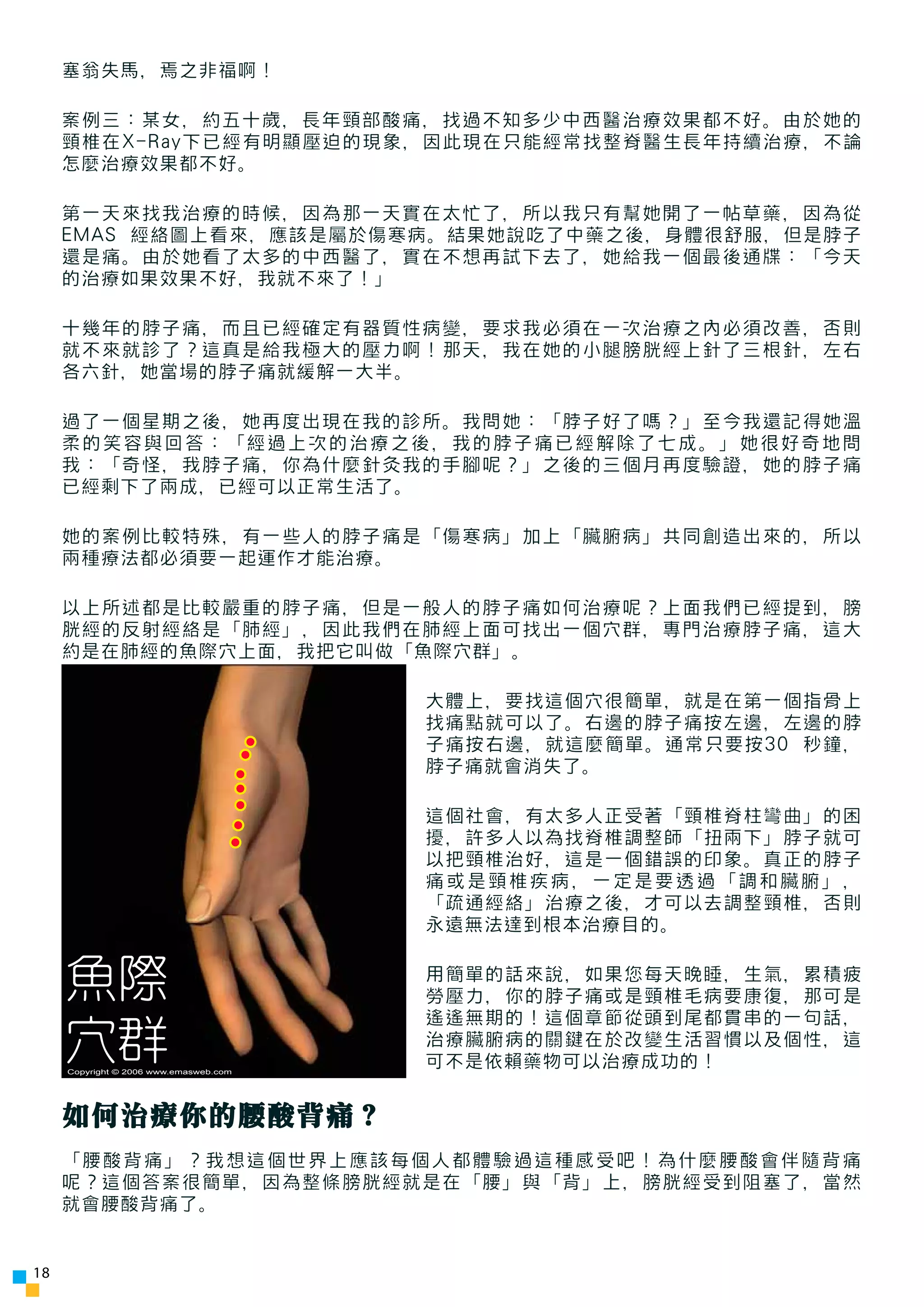 塞翁失馬，焉之非福啊！

     案例三：某女，約五十歲，長年頸部酸痛，找過不知多少中西醫治療效果都不好。由於她的
     頸椎在X-Ray下已經有明顯壓迫的現象，因此現在只能經常找整脊醫生長年持續治療，不論
     怎麼治療效果都不好。

     第一天來找我治療的時候，因為那一天實在太忙了，所以我只有幫她開了一帖草藥，因為從
     EMAS 經絡圖上看來，應該是屬於傷寒病。結果她說吃了中藥之後，身體很舒服，但是脖子
     還是痛。由於她看了太多的中西醫了，實在不想再試下去了，她給我一個最後通牒：「今天
     的治療如果效果不好，我就不來了！」

     十幾年的脖子痛，而且已經確定有器質性病變，要求我必須在一次治療之內必須改善，否則
     就不來就診了？這真是給我極大的壓力啊！那天，我在她的小腿膀胱經上針了三根針，左右
     各六針，她當場的脖子痛就緩解一大半。

     過了一個星期之後，她再度出現在我的診所。我問她：「脖子好了嗎？」至今我還記得她溫
     柔的笑容與回答：「經過上次的治療之後，我的脖子痛已經解除了七成。」她很好奇地問
     我：「奇怪，我脖子痛，你為什麼針灸我的手腳呢？」之後的三個月再度驗證，她的脖子痛
     已經剩下了兩成，已經可以正常生活了。

     她的案例比較特殊，有一些人的脖子痛是「傷寒病」加上「臟腑病」共同創造出來的，所以
     兩種療法都必須要一起運作才能治療。

     以上所述都是比較嚴重的脖子痛，但是一般人的脖子痛如何治療呢？上面我們已經提到，膀
     胱經的反射經絡是「肺經」，因此我們在肺經上面可找出一個穴群，專門治療脖子痛，這大
     約是在肺經的魚際穴上面，我把它叫做「魚際穴群」。

                                        大體上，要找這個穴很簡單，就是在第一個指骨上
                                        找痛點就可以了。右邊的脖子痛按左邊，左邊的脖
                                        子痛按右邊，就這麼簡單。通常只要按30 秒鐘，
                                        脖子痛就會消失了。

                                        這個社會，有太多人正受著「頸椎脊柱彎曲」的困
                                        擾，許多人以為找脊椎調整師「扭兩下」脖子就可
                                        以把頸椎治好，這是一個錯誤的印象。真正的脖子
                                        痛或是頸椎疾病，一定是要透過「調和臟腑」，
                                        「疏通經絡」治療之後，才可以去調整頸椎，否則
                                        永遠無法達到根本治療目的。


     魚際                                 用簡單的話來說，如果您每天晚睡，生氣，累積疲
                                        勞壓力，你的脖子痛或是頸椎毛病要康復，那可是
                                        遙遙無期的！這個章節從頭到尾都貫串的一句話，
     穴群
     Copyright © 2006 www.emasweb.com
                                        治療臟腑病的關鍵在於改變生活習慣以及個性，這
                                        可不是依賴藥物可以治療成功的！


     如何治療你的腰酸背痛？
     「腰酸背痛」？我想這個世界上應該每個人都體驗過這種感受吧！為什麼腰酸會伴隨背痛
     呢？這個答案很簡單，因為整條膀胱經就是在「腰」與「背」上，膀胱經受到阻塞了，當然
     就會腰酸背痛了。


18
 
