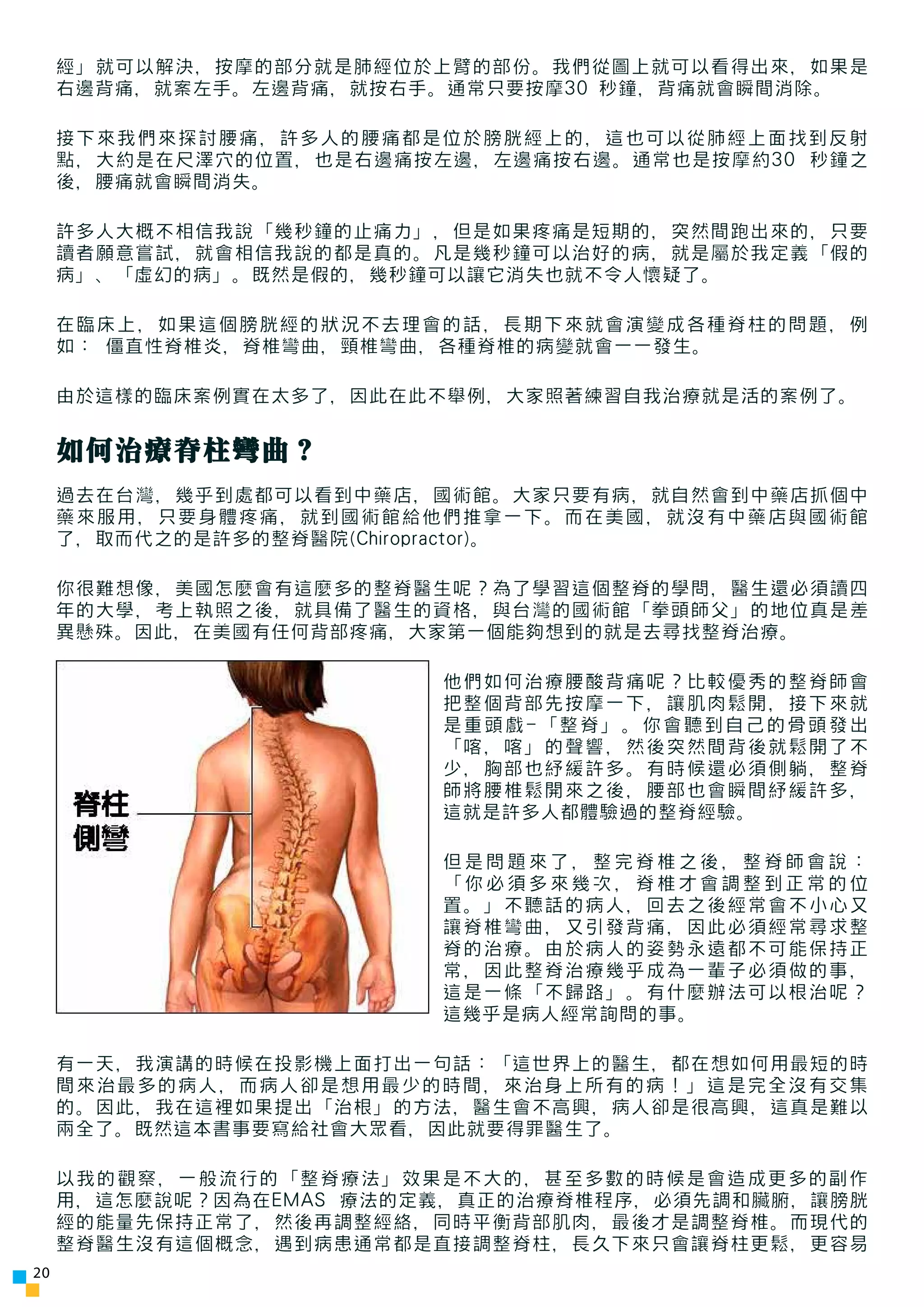 經」就可以解決，按摩的部分就是肺經位於上臂的部份。我們從圖上就可以看得出來，如果是
     右邊背痛，就案左手。左邊背痛，就按右手。通常只要按摩30 秒鐘，背痛就會瞬間消除。

     接下來我們來探討腰痛，許多人的腰痛都是位於膀胱經上的，這也可以從肺經上面找到反射
     點，大約是在尺澤穴的位置，也是右邊痛按左邊，左邊痛按右邊。通常也是按摩約30 秒鐘之
     後，腰痛就會瞬間消失。

     許多人大概不相信我說「幾秒鐘的止痛力」，但是如果疼痛是短期的，突然間跑出來的，只要
     讀者願意嘗試，就會相信我說的都是真的。凡是幾秒鐘可以治好的病，就是屬於我定義「假的
     病」、「虛幻的病」。既然是假的，幾秒鐘可以讓它消失也就不令人懷疑了。

     在臨床上，如果這個膀胱經的狀況不去理會的話，長期下來就會演變成各種脊柱的問題，例
     如： 僵直性脊椎炎，脊椎彎曲，頸椎彎曲，各種脊椎的病變就會一一發生。

     由於這樣的臨床案例實在太多了，因此在此不舉例，大家照著練習自我治療就是活的案例了。


     如何治療脊柱彎曲？
     過去在台灣，幾乎到處都可以看到中藥店，國術館。大家只要有病，就自然會到中藥店抓個中
     藥來服用，只要身體疼痛，就到國術館給他們推拿一下。而在美國，就沒有中藥店與國術館
     了，取而代之的是許多的整脊醫院(Chiropractor)。

     你很難想像，美國怎麼會有這麼多的整脊醫生呢？為了學習這個整脊的學問，醫生還必須讀四
     年的大學，考上執照之後，就具備了醫生的資格，與台灣的國術館「拳頭師父」的地位真是差
     異懸殊。因此，在美國有任何背部疼痛，大家第一個能夠想到的就是去尋找整脊治療。

                         他們如何治療腰酸背痛呢？比較優秀的整脊師會
                         把整個背部先按摩一下，讓肌肉鬆開，接下來就
                         是重頭戲-「整脊」。你會聽到自己的骨頭發出
                         「喀，喀」的聲響，然後突然間背後就鬆開了不
                         少，胸部也紓緩許多。有時候還必須側躺，整脊
                         師將腰椎鬆開來之後，腰部也會瞬間紓緩許多，
                         這就是許多人都體驗過的整脊經驗。

                         但是問題來了，整完脊椎之後，整脊師會說：
                         「你必須多來幾次，脊椎才會調整到正常的位
                         置。」不聽話的病人，回去之後經常會不小心又
                         讓脊椎彎曲，又引發背痛，因此必須經常尋求整
                         脊的治療。由於病人的姿勢永遠都不可能保持正
                         常，因此整脊治療幾乎成為一輩子必須做的事，
                         這是一條「不歸路」。有什麼辦法可以根治呢？
                         這幾乎是病人經常詢問的事。

     有一天，我演講的時候在投影機上面打出一句話：「這世界上的醫生，都在想如何用最短的時
     間來治最多的病人，而病人卻是想用最少的時間，來治身上所有的病！」這是完全沒有交集
     的。因此，我在這裡如果提出「治根」的方法，醫生會不高興，病人卻是很高興，這真是難以
     兩全了。既然這本書事要寫給社會大眾看，因此就要得罪醫生了。

     以我的觀察，一般流行的「整脊療法」效果是不大的，甚至多數的時候是會造成更多的副作
     用，這怎麼說呢？因為在EMAS 療法的定義，真正的治療脊椎程序，必須先調和臟腑，讓膀胱
     經的能量先保持正常了，然後再調整經絡，同時平衡背部肌肉，最後才是調整脊椎。而現代的
     整脊醫生沒有這個概念，遇到病患通常都是直接調整脊柱，長久下來只會讓脊柱更鬆，更容易
20
 