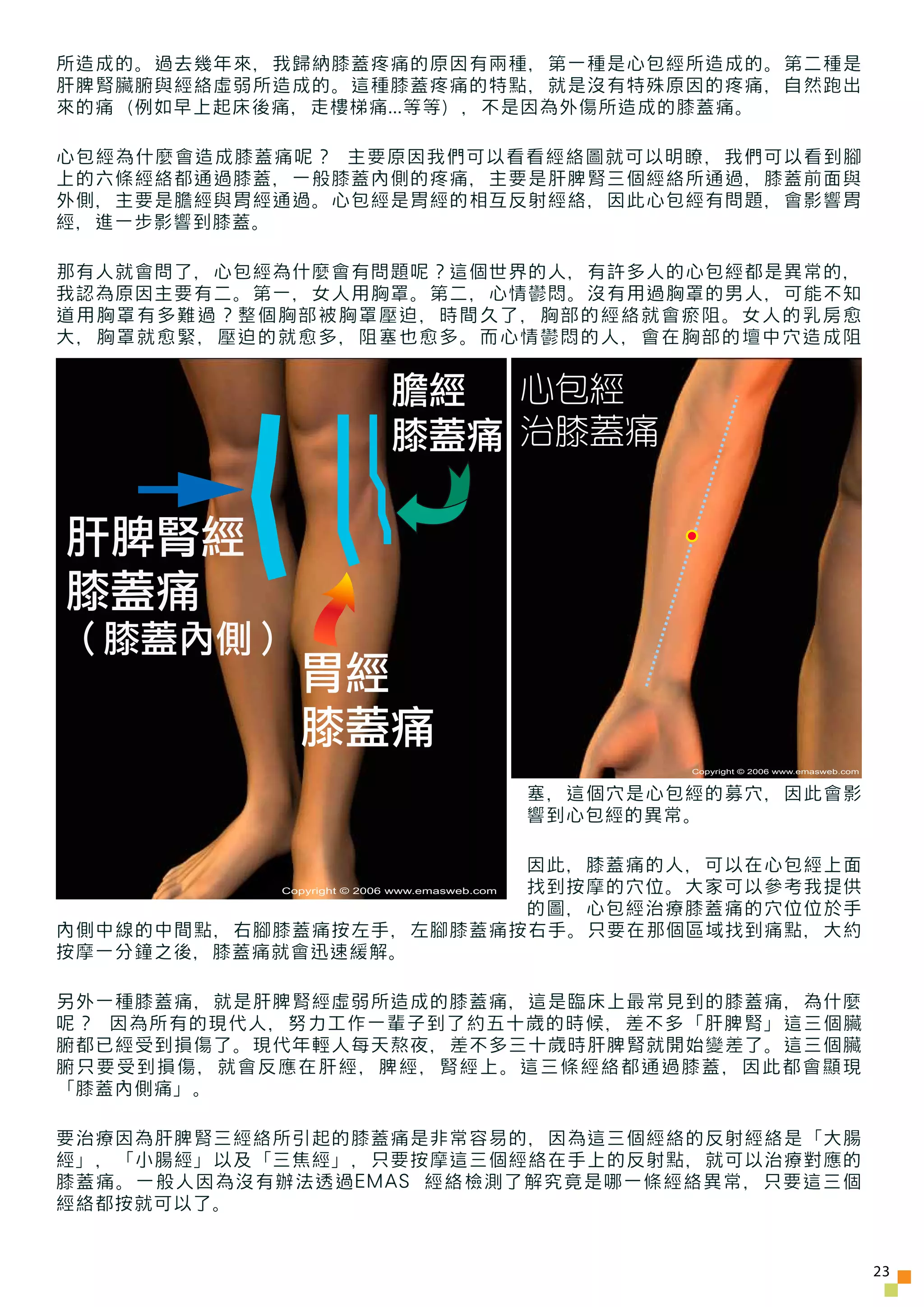 所造成的。過去幾年來，我歸納膝蓋疼痛的原因有兩種，第一種是心包經所造成的。第二種是
肝脾腎臟腑與經絡虛弱所造成的。這種膝蓋疼痛的特點，就是沒有特殊原因的疼痛，自然跑出
來的痛（例如早上起床後痛，走樓梯痛...等等），不是因為外傷所造成的膝蓋痛。

心包經為什麼會造成膝蓋痛呢？ 主要原因我們可以看看經絡圖就可以明瞭，我們可以看到腳
上的六條經絡都通過膝蓋，一般膝蓋內側的疼痛，主要是肝脾腎三個經絡所通過，膝蓋前面與
外側，主要是膽經與胃經通過。心包經是胃經的相互反射經絡，因此心包經有問題，會影響胃
經，進一步影響到膝蓋。

那有人就會問了，心包經為什麼會有問題呢？這個世界的人，有許多人的心包經都是異常的，
我認為原因主要有二。第一，女人用胸罩。第二，心情鬱悶。沒有用過胸罩的男人，可能不知
道用胸罩有多難過？整個胸部被胸罩壓迫，時間久了，胸部的經絡就會瘀阻。女人的乳房愈
大，胸罩就愈緊，壓迫的就愈多，阻塞也愈多。而心情鬱悶的人，會在胸部的壇中穴造成阻


                           膽經 心包經
                           膝蓋痛 治膝蓋痛

肝脾腎經
膝蓋痛
（膝蓋內側）
             胃經
             膝蓋痛
                                                      Copyright © 2006 www.emasweb.com


                                              塞，這個穴是心包經的募穴，因此會影
                                              響到心包經的異常。

                        因此，膝蓋痛的人，可以在心包經上面
                        找到按摩的穴位。大家可以參考我提供
           Copyright © 2006 www.emasweb.com

                        的圖，心包經治療膝蓋痛的穴位位於手
內側中線的中間點，右腳膝蓋痛按左手，左腳膝蓋痛按右手。只要在那個區域找到痛點，大約
按摩一分鐘之後，膝蓋痛就會迅速緩解。

另外一種膝蓋痛，就是肝脾腎經虛弱所造成的膝蓋痛，這是臨床上最常見到的膝蓋痛，為什麼
呢？ 因為所有的現代人，努力工作一輩子到了約五十歲的時候，差不多「肝脾腎」這三個臟
腑都已經受到損傷了。現代年輕人每天熬夜，差不多三十歲時肝脾腎就開始變差了。這三個臟
腑只要受到損傷，就會反應在肝經，脾經，腎經上。這三條經絡都通過膝蓋，因此都會顯現
「膝蓋內側痛」。

要治療因為肝脾腎三經絡所引起的膝蓋痛是非常容易的，因為這三個經絡的反射經絡是「大腸
經」，「小腸經」以及「三焦經」，只要按摩這三個經絡在手上的反射點，就可以治療對應的
膝蓋痛。一般人因為沒有辦法透過EMAS 經絡檢測了解究竟是哪一條經絡異常，只要這三個
經絡都按就可以了。


                                                                                         23
 