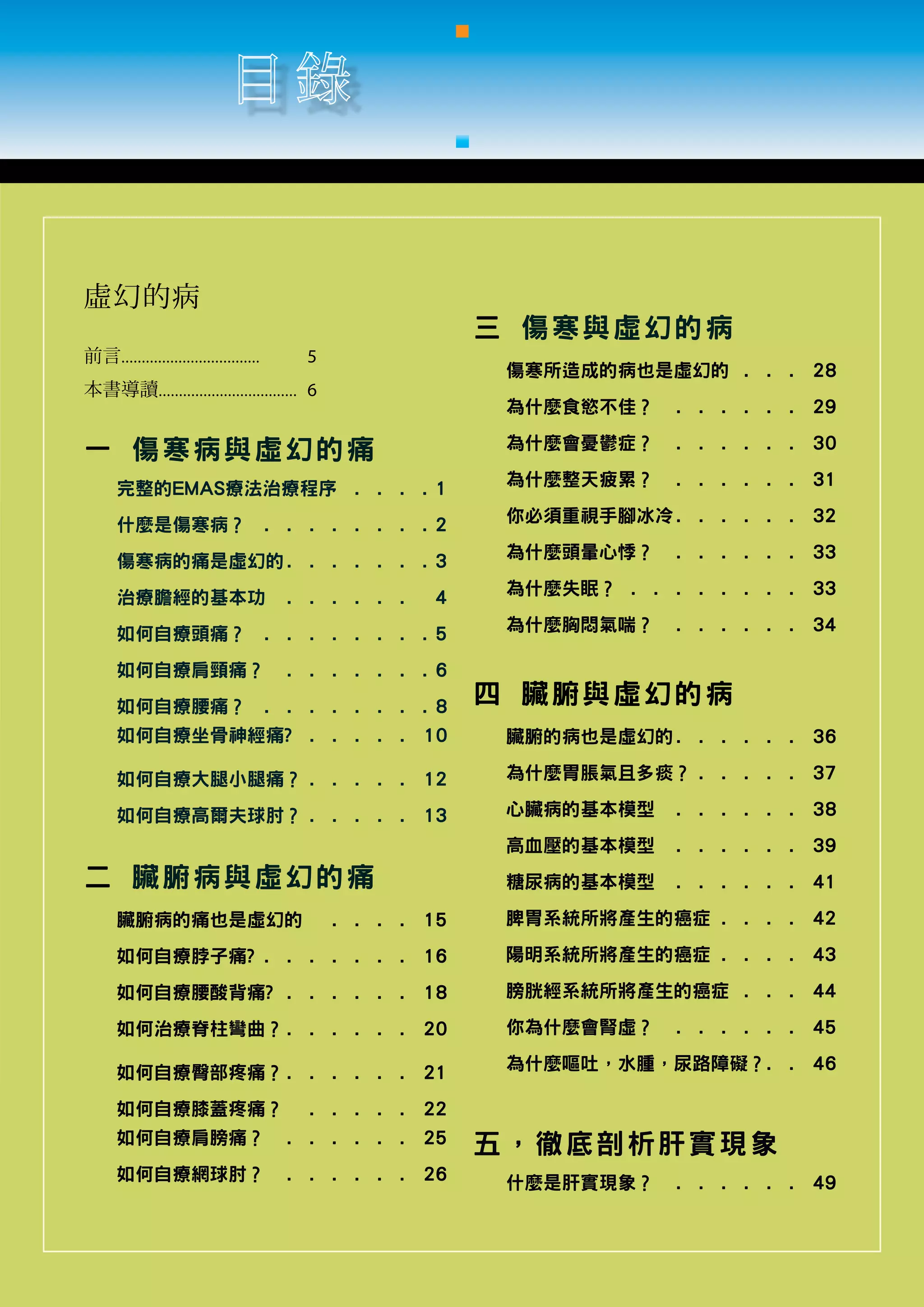 虛幻的病
                                                                      三 傷寒與虛幻的病
前言..................................	   5
                                                                       傷寒所造成的病也是虛幻的 . .  .  . 28
本書導讀..................................	 6
                                                                       為什麼食慾不佳？ .  .  .  .  .  .  . 29

一 傷寒病 與 虛 幻 的 痛                                                        為什麼會憂鬱症？ .  .  .  .  .  .  . 30

      完整的EMAS療法治療程序 .  .  .  .                                    1    為什麼整天疲累？ .  .        .  .  .  .  .    31

      什麼是傷寒病？ .  .  .  .  .  .  .  .                              2    你必須重視手腳冰冷. .  .  .  .  .  . 32

      傷寒病的痛是虛幻的. .  .  .  .  .  .                                 3    為什麼頭暈心悸？ .  .  .  .  .  .         .   33

      治療膽經的基本功 .  .                      .    .    .    .  .      4    為什麼失眠？ .  .  .  .  .  .  .  .  . 33

      如何自療頭痛？ .  .  .  .  .  .  .  .                              5    為什麼胸悶氣喘？ .  .  .  .  .  .  . 34

      如何自療肩頸痛？ .  .                      .    .    .    .    .    6
      如何自療腰痛？ .  .  .  .  .  .  .  .                              8
                                                                      四 臟腑與虛幻的病
      如何自療坐骨神經痛? .  .  .  .  .  . 10                                   臟腑的病也是虛幻的. .  .  .  .  .  . 36

      如何自療大腿小腿痛？.  .  .  .  .  . 12                                    為什麼胃脹氣且多痰？.  .  .  .  .  . 37

      如何自療高爾夫球肘？.  .  .  .  .  . 13                                    心臟病的基本模型 .  .        .  .  .  .  .    38
                                                                       高血壓的基本模型 .  .  .  .  .  .  . 39
二 臟腑病 與 虛 幻 的 痛                                                        糖尿病的基本模型 .  .  .  .  .  .         .   41

      臟腑病的痛也是虛幻的 .  .                              .    .    .   15    脾胃系統所將產生的癌症.  .  .  .  . 42

      如何自療脖子痛?.  .  .  .  .  .  .  . 16                                陽明系統所將產生的癌症.  .  .  .  . 43

      如何自療腰酸背痛? .  .  .  .  .  .  . 18                                 膀胱經系統所將產生的癌症 .  .  .  . 44

      如何治療脊柱彎曲？. .  .  .  .  .  . 20                                   你為什麼會腎虛？ .  .  .  .  .  .  .          45

      如何自療臀部疼痛？. .  .  .  .  .  . 21                                   為什麼嘔吐，水腫，尿路障礙？.  . 46
                                                                                      .

      如何自療膝蓋疼痛？ .  .  .  .  .  . 22
      如何自療肩膀痛？ .  .  .  .  .  .  . 25                                 五，徹底剖析肝實現象
      如何自療網球肘？ .  .  .  .  .  .  . 26                                  什麼是肝實現象？ .  .  .  .  .  .  . 49
 