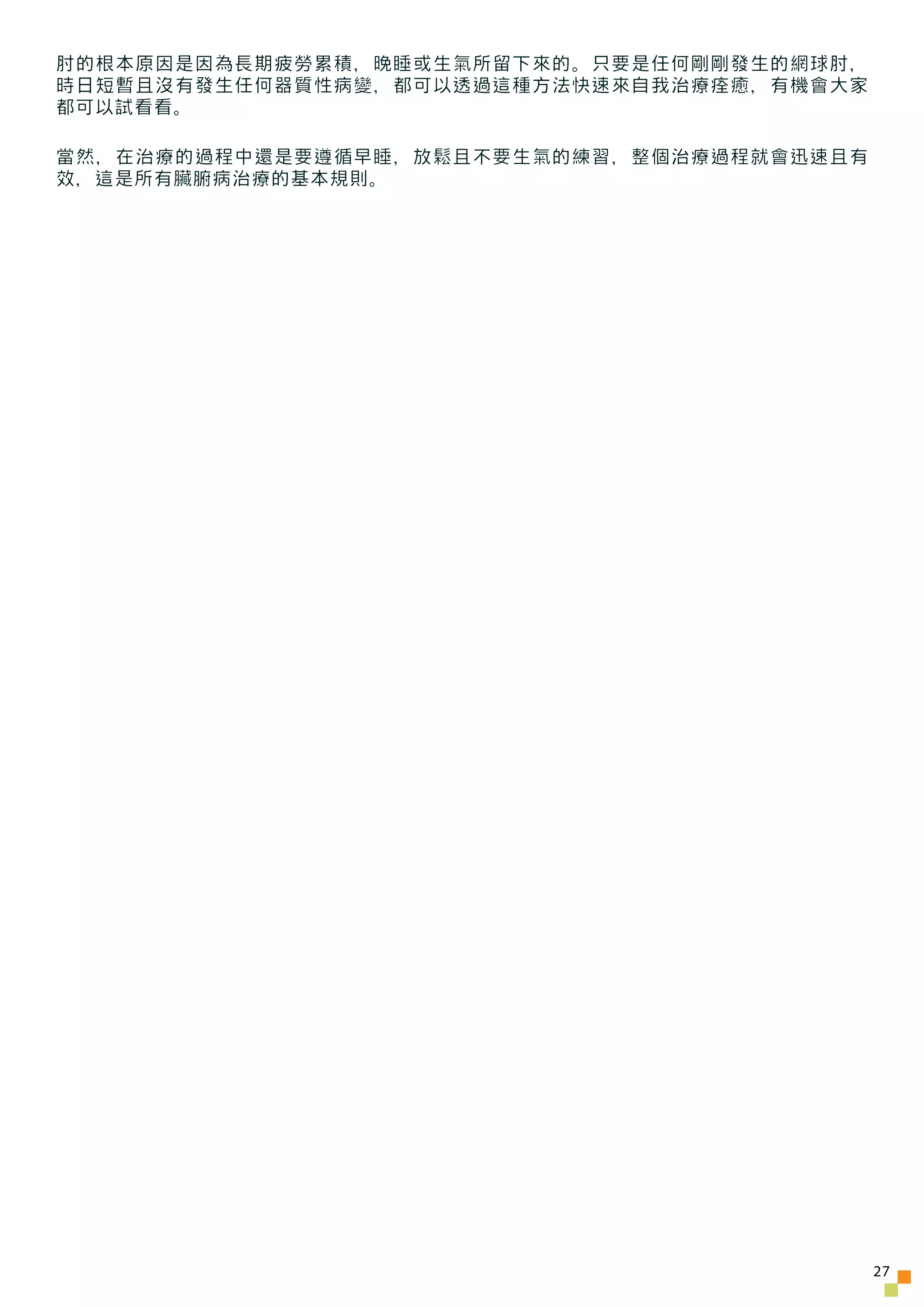 肘的根本原因是因為長期疲勞累積，晚睡或生氣所留下來的。只要是任何剛剛發生的網球肘，
時日短暫且沒有發生任何器質性病變，都可以透過這種方法快速來自我治療痊癒，有機會大家
都可以試看看。

當然，在治療的過程中還是要遵循早睡，放鬆且不要生氣的練習，整個治療過程就會迅速且有
效，這是所有臟腑病治療的基本規則。




                                            27
 