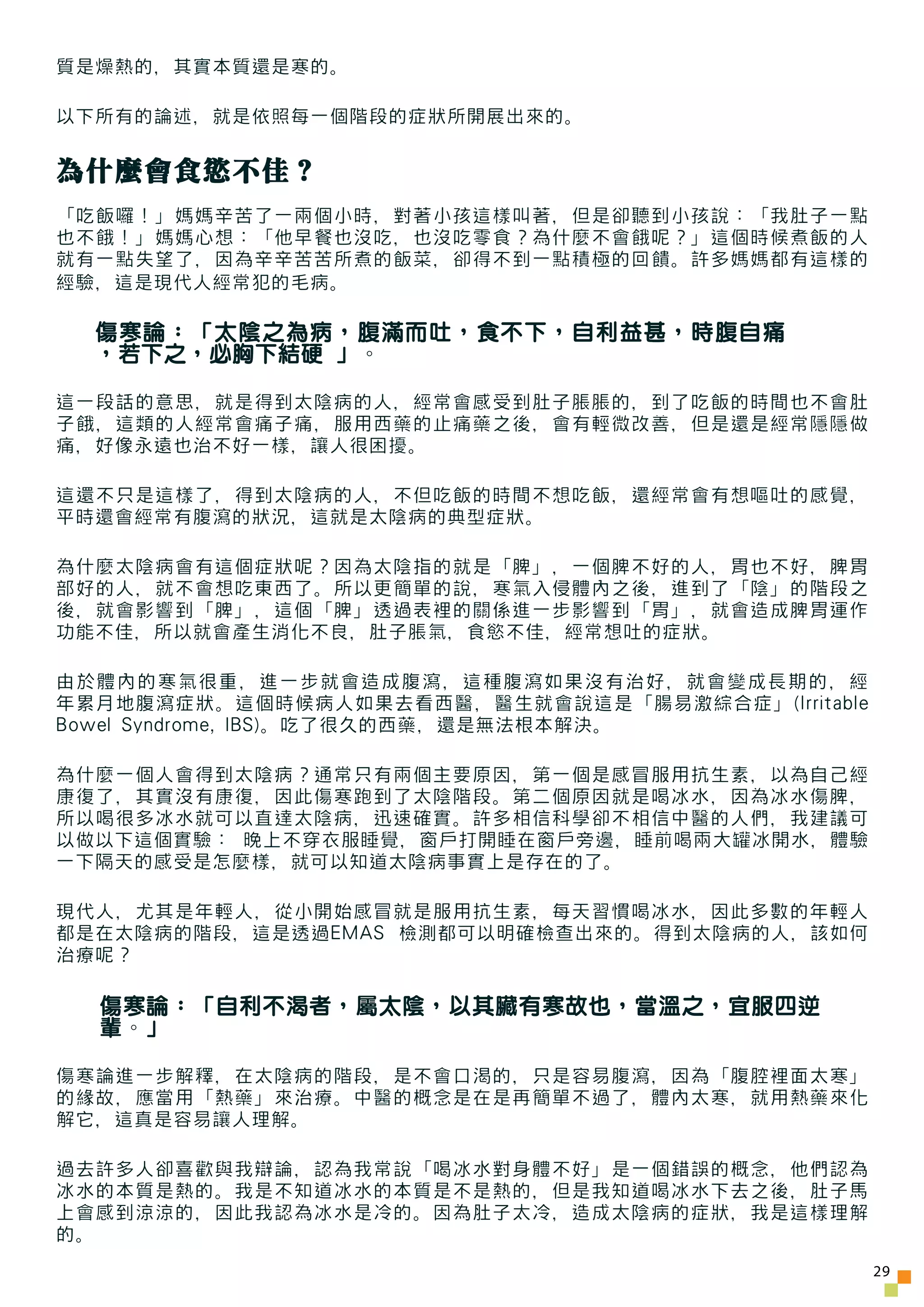 質是燥熱的，其實本質還是寒的。

以下所有的論述，就是依照每一個階段的症狀所開展出來的。


為什麼會食慾不佳？
「吃飯囉！」媽媽辛苦了一兩個小時，對著小孩這樣叫著，但是卻聽到小孩說：「我肚子一點
也不餓！」媽媽心想：「他早餐也沒吃，也沒吃零食？為什麼不會餓呢？」這個時候煮飯的人
就有一點失望了，因為辛辛苦苦所煮的飯菜，卻得不到一點積極的回饋。許多媽媽都有這樣的
經驗，這是現代人經常犯的毛病。

  傷寒論：「太陰之為病，腹滿而吐，食不下，自利益甚，時腹自痛
  ，若下之，必胸下結硬 」。

這一段話的意思，就是得到太陰病的人，經常會感受到肚子脹脹的，到了吃飯的時間也不會肚
子餓，這類的人經常會痛子痛，服用西藥的止痛藥之後，會有輕微改善，但是還是經常隱隱做
痛，好像永遠也治不好一樣，讓人很困擾。

這還不只是這樣了，得到太陰病的人，不但吃飯的時間不想吃飯，還經常會有想嘔吐的感覺，
平時還會經常有腹瀉的狀況，這就是太陰病的典型症狀。

為什麼太陰病會有這個症狀呢？因為太陰指的就是「脾」，一個脾不好的人，胃也不好，脾胃
部好的人，就不會想吃東西了。所以更簡單的說，寒氣入侵體內之後，進到了「陰」的階段之
後，就會影響到「脾」，這個「脾」透過表裡的關係進一步影響到「胃」，就會造成脾胃運作
功能不佳，所以就會產生消化不良，肚子脹氣，食慾不佳，經常想吐的症狀。

由於體內的寒氣很重，進一步就會造成腹瀉，這種腹瀉如果沒有治好，就會變成長期的，經
年累月地腹瀉症狀。這個時候病人如果去看西醫，醫生就會說這是「腸易激綜合症」(Irritable
Bowel Syndrome, IBS)。吃了很久的西藥，還是無法根本解決。

為什麼一個人會得到太陰病？通常只有兩個主要原因，第一個是感冒服用抗生素，以為自己經
康復了，其實沒有康復，因此傷寒跑到了太陰階段。第二個原因就是喝冰水，因為冰水傷脾，
所以喝很多冰水就可以直達太陰病，迅速確實。許多相信科學卻不相信中醫的人們，我建議可
以做以下這個實驗： 晚上不穿衣服睡覺，窗戶打開睡在窗戶旁邊，睡前喝兩大罐冰開水，體驗
一下隔天的感受是怎麼樣，就可以知道太陰病事實上是存在的了。

現代人，尤其是年輕人，從小開始感冒就是服用抗生素，每天習慣喝冰水，因此多數的年輕人
都是在太陰病的階段，這是透過EMAS 檢測都可以明確檢查出來的。得到太陰病的人，該如何
治療呢？

  傷寒論：「自利不渴者，屬太陰，以其臟有寒故也，當溫之，宜服四逆
  輩。」

傷寒論進一步解釋，在太陰病的階段，是不會口渴的，只是容易腹瀉，因為「腹腔裡面太寒」
的緣故，應當用「熱藥」來治療。中醫的概念是在是再簡單不過了，體內太寒，就用熱藥來化
解它，這真是容易讓人理解。

過去許多人卻喜歡與我辯論，認為我常說「喝冰水對身體不好」是一個錯誤的概念，他們認為
冰水的本質是熱的。我是不知道冰水的本質是不是熱的，但是我知道喝冰水下去之後，肚子馬
上會感到涼涼的，因此我認為冰水是冷的。因為肚子太冷，造成太陰病的症狀，我是這樣理解
的。
                                                  29
 