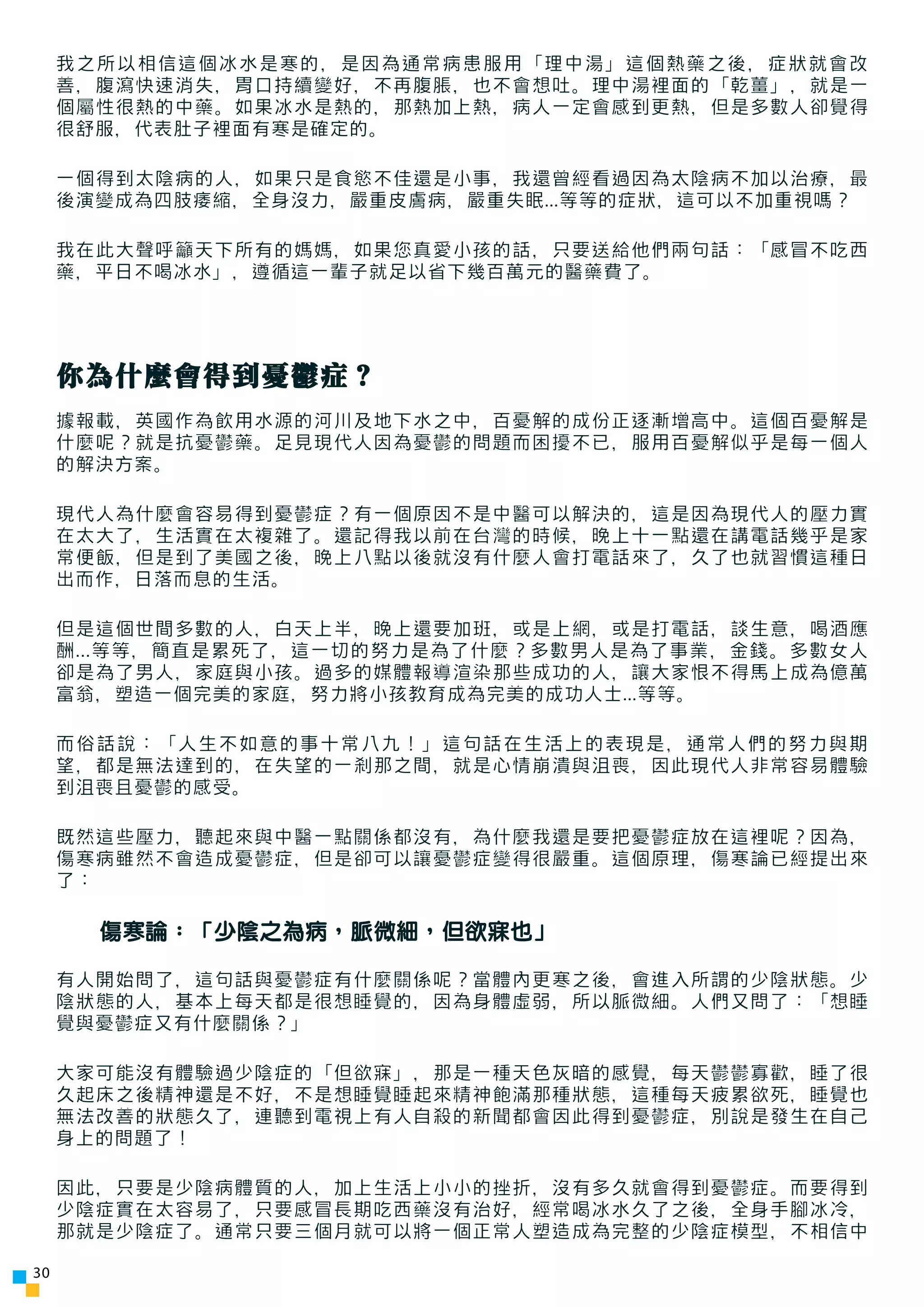 我之所以相信這個冰水是寒的，是因為通常病患服用「理中湯」這個熱藥之後，症狀就會改
     善，腹瀉快速消失，胃口持續變好，不再腹脹，也不會想吐。理中湯裡面的「乾薑」，就是一
     個屬性很熱的中藥。如果冰水是熱的，那熱加上熱，病人一定會感到更熱，但是多數人卻覺得
     很舒服，代表肚子裡面有寒是確定的。

     一個得到太陰病的人，如果只是食慾不佳還是小事，我還曾經看過因為太陰病不加以治療，最
     後演變成為四肢痿縮，全身沒力，嚴重皮膚病，嚴重失眠...等等的症狀，這可以不加重視嗎？

     我在此大聲呼籲天下所有的媽媽，如果您真愛小孩的話，只要送給他們兩句話：「感冒不吃西
     藥，平日不喝冰水」，遵循這一輩子就足以省下幾百萬元的醫藥費了。




     你為什麼會得到憂鬱症？
     據報載，英國作為飲用水源的河川及地下水之中，百憂解的成份正逐漸增高中。這個百憂解是
     什麼呢？就是抗憂鬱藥。足見現代人因為憂鬱的問題而困擾不已，服用百憂解似乎是每一個人
     的解決方案。

     現代人為什麼會容易得到憂鬱症？有一個原因不是中醫可以解決的，這是因為現代人的壓力實
     在太大了，生活實在太複雜了。還記得我以前在台灣的時候，晚上十一點還在講電話幾乎是家
     常便飯，但是到了美國之後，晚上八點以後就沒有什麼人會打電話來了，久了也就習慣這種日
     出而作，日落而息的生活。

     但是這個世間多數的人，白天上半，晚上還要加班，或是上網，或是打電話，談生意，喝酒應
     酬...等等，簡直是累死了，這一切的努力是為了什麼？多數男人是為了事業，金錢。多數女人
     卻是為了男人，家庭與小孩。過多的媒體報導渲染那些成功的人，讓大家恨不得馬上成為億萬
     富翁，塑造一個完美的家庭，努力將小孩教育成為完美的成功人士...等等。

     而俗話說：「人生不如意的事十常八九！」這句話在生活上的表現是，通常人們的努力與期
     望，都是無法達到的，在失望的一剎那之間，就是心情崩潰與沮喪，因此現代人非常容易體驗
     到沮喪且憂鬱的感受。

     既然這些壓力，聽起來與中醫一點關係都沒有，為什麼我還是要把憂鬱症放在這裡呢？因為，
     傷寒病雖然不會造成憂鬱症，但是卻可以讓憂鬱症變得很嚴重。這個原理，傷寒論已經提出來
     了：

       傷寒論：「少陰之為病，脈微細，但欲寐也」

     有人開始問了，這句話與憂鬱症有什麼關係呢？當體內更寒之後，會進入所謂的少陰狀態。少
     陰狀態的人，基本上每天都是很想睡覺的，因為身體虛弱，所以脈微細。人們又問了：「想睡
     覺與憂鬱症又有什麼關係？」

     大家可能沒有體驗過少陰症的「但欲寐」，那是一種天色灰暗的感覺，每天鬱鬱寡歡，睡了很
     久起床之後精神還是不好，不是想睡覺睡起來精神飽滿那種狀態，這種每天疲累欲死，睡覺也
     無法改善的狀態久了，連聽到電視上有人自殺的新聞都會因此得到憂鬱症，別說是發生在自己
     身上的問題了！

     因此，只要是少陰病體質的人，加上生活上小小的挫折，沒有多久就會得到憂鬱症。而要得到
     少陰症實在太容易了，只要感冒長期吃西藥沒有治好，經常喝冰水久了之後，全身手腳冰冷，
     那就是少陰症了。通常只要三個月就可以將一個正常人塑造成為完整的少陰症模型，不相信中

30
 