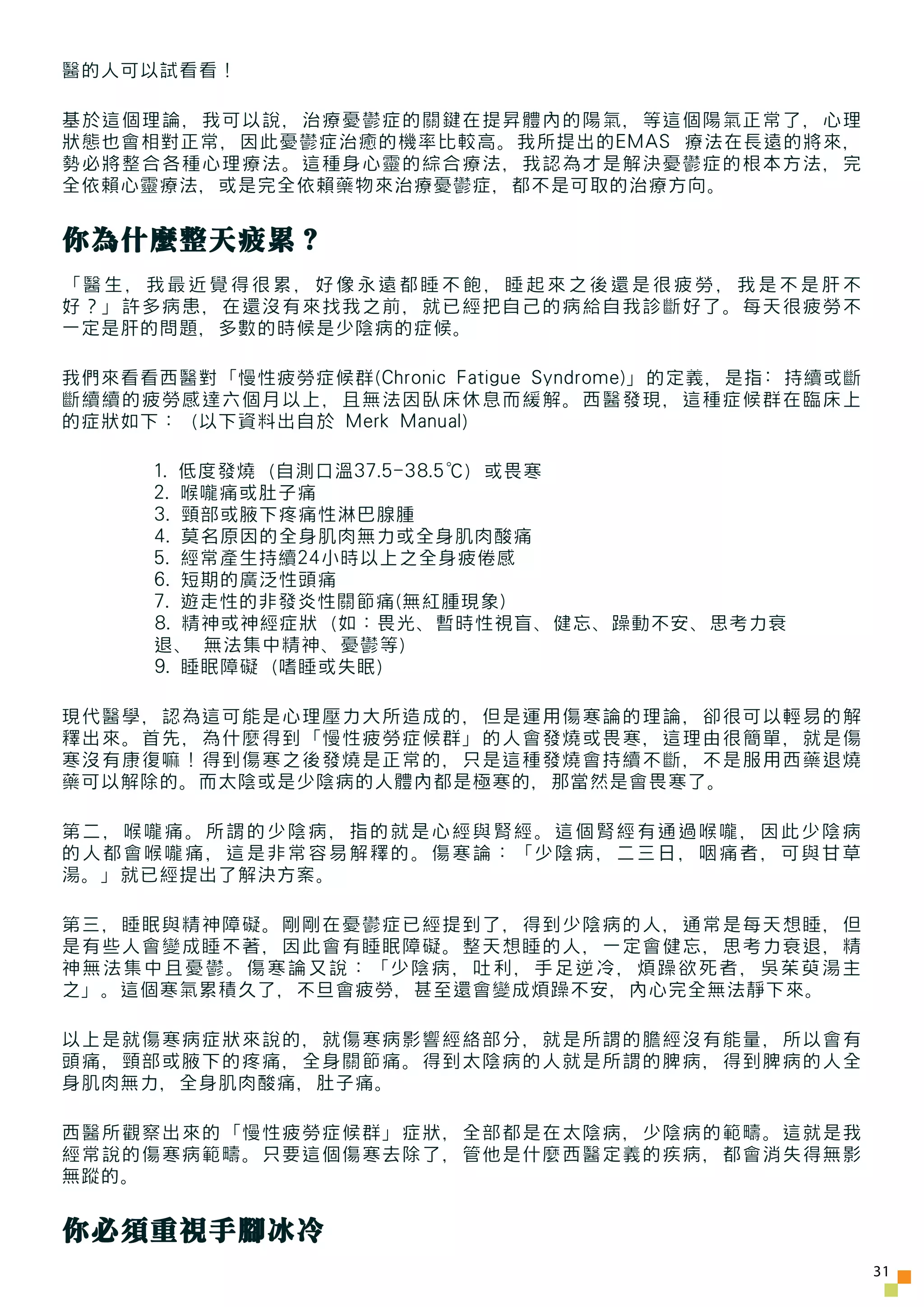 醫的人可以試看看！

基於這個理論，我可以說，治療憂鬱症的關鍵在提昇體內的陽氣，等這個陽氣正常了，心理
狀態也會相對正常，因此憂鬱症治癒的機率比較高。我所提出的EMAS 療法在長遠的將來，
勢必將整合各種心理療法。這種身心靈的綜合療法，我認為才是解決憂鬱症的根本方法，完
全依賴心靈療法，或是完全依賴藥物來治療憂鬱症，都不是可取的治療方向。


你為什麼整天疲累？
「醫生，我最近覺得很累，好像永遠都睡不飽，睡起來之後還是很疲勞，我是不是肝不
好？」許多病患，在還沒有來找我之前，就已經把自己的病給自我診斷好了。每天很疲勞不
一定是肝的問題，多數的時候是少陰病的症候。

我們來看看西醫對「慢性疲勞症候群(Chronic Fatigue Syndrome)」的定義，是指: 持續或斷
斷續續的疲勞感達六個月以上，且無法因臥床休息而緩解。西醫發現，這種症候群在臨床上
的症狀如下：（以下資料出自於 Merk Manual）

      1. 低度發燒（自測口溫37.5-38.5℃）或畏寒
      2. 喉嚨痛或肚子痛
      3. 頸部或腋下疼痛性淋巴腺腫
      4. 莫名原因的全身肌肉無力或全身肌肉酸痛
      5. 經常產生持續24小時以上之全身疲倦感
      6. 短期的廣泛性頭痛
      7. 遊走性的非發炎性關節痛(無紅腫現象)
      8. 精神或神經症狀（如：畏光、暫時性視盲、健忘、躁動不安、思考力衰
      退、 無法集中精神、憂鬱等）
      9. 睡眠障礙（嗜睡或失眠）

現代醫學，認為這可能是心理壓力大所造成的，但是運用傷寒論的理論，卻很可以輕易的解
釋出來。首先，為什麼得到「慢性疲勞症候群」的人會發燒或畏寒，這理由很簡單，就是傷
寒沒有康復嘛！得到傷寒之後發燒是正常的，只是這種發燒會持續不斷，不是服用西藥退燒
藥可以解除的。而太陰或是少陰病的人體內都是極寒的，那當然是會畏寒了。

第二，喉嚨痛。所謂的少陰病，指的就是心經與腎經。這個腎經有通過喉嚨，因此少陰病
的人都會喉嚨痛，這是非常容易解釋的。傷寒論：「少陰病，二三日，咽痛者，可與甘草
湯。」就已經提出了解決方案。

第三，睡眠與精神障礙。剛剛在憂鬱症已經提到了，得到少陰病的人，通常是每天想睡，但
是有些人會變成睡不著，因此會有睡眠障礙。整天想睡的人，一定會健忘，思考力衰退，精
神無法集中且憂鬱。傷寒論又說：「少陰病，吐利，手足逆冷，煩躁欲死者，吳茱萸湯主
之」。這個寒氣累積久了，不旦會疲勞，甚至還會變成煩躁不安，內心完全無法靜下來。

以上是就傷寒病症狀來說的，就傷寒病影響經絡部分，就是所謂的膽經沒有能量，所以會有
頭痛，頸部或腋下的疼痛，全身關節痛。得到太陰病的人就是所謂的脾病，得到脾病的人全
身肌肉無力，全身肌肉酸痛，肚子痛。

西醫所觀察出來的「慢性疲勞症候群」症狀，全部都是在太陰病，少陰病的範疇。這就是我
經常說的傷寒病範疇。只要這個傷寒去除了，管他是什麼西醫定義的疾病，都會消失得無影
無蹤的。


你必須重視手腳冰冷
                                                          31
 