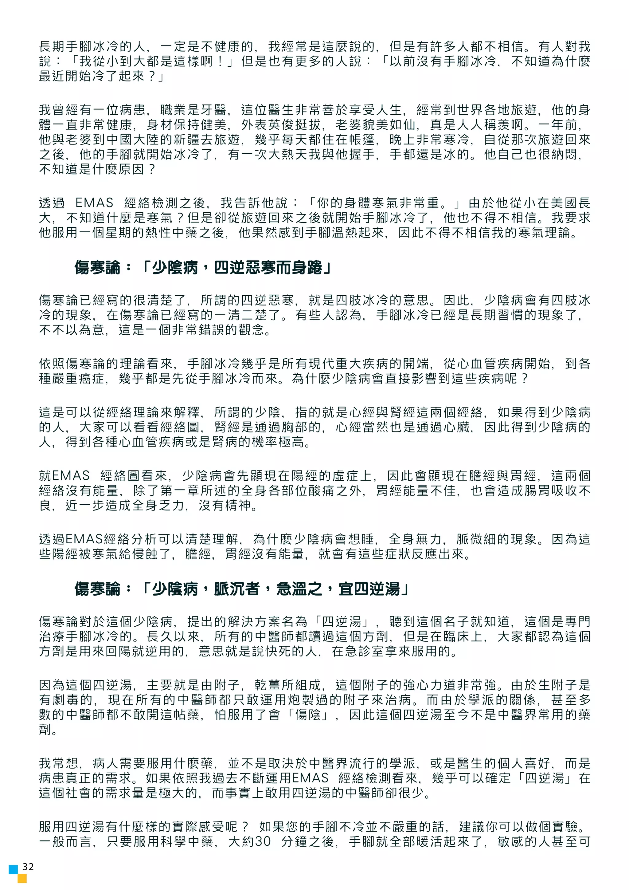 長期手腳冰冷的人，一定是不健康的，我經常是這麼說的，但是有許多人都不相信。有人對我
     說：「我從小到大都是這樣啊！」但是也有更多的人說：「以前沒有手腳冰冷，不知道為什麼
     最近開始冷了起來？」

     我曾經有一位病患，職業是牙醫，這位醫生非常善於享受人生，經常到世界各地旅遊，他的身
     體一直非常健康，身材保持健美，外表英俊挺拔，老婆貌美如仙，真是人人稱羨啊。一年前，
     他與老婆到中國大陸的新疆去旅遊，幾乎每天都住在帳篷，晚上非常寒冷，自從那次旅遊回來
     之後，他的手腳就開始冰冷了，有一次大熱天我與他握手，手都還是冰的。他自己也很納悶，
     不知道是什麼原因？

     透過 EMAS 經絡檢測之後，我告訴他說：「你的身體寒氣非常重。」由於他從小在美國長
     大，不知道什麼是寒氣？但是卻從旅遊回來之後就開始手腳冰冷了，他也不得不相信。我要求
     他服用一個星期的熱性中藥之後，他果然感到手腳溫熱起來，因此不得不相信我的寒氣理論。

       傷寒論：「少陰病，四逆惡寒而身踡」

     傷寒論已經寫的很清楚了，所謂的四逆惡寒，就是四肢冰冷的意思。因此，少陰病會有四肢冰
     冷的現象，在傷寒論已經寫的一清二楚了。有些人認為，手腳冰冷已經是長期習慣的現象了，
     不不以為意，這是一個非常錯誤的觀念。

     依照傷寒論的理論看來，手腳冰冷幾乎是所有現代重大疾病的開端，從心血管疾病開始，到各
     種嚴重癌症，幾乎都是先從手腳冰冷而來。為什麼少陰病會直接影響到這些疾病呢？

     這是可以從經絡理論來解釋，所謂的少陰，指的就是心經與腎經這兩個經絡，如果得到少陰病
     的人，大家可以看看經絡圖，腎經是通過胸部的，心經當然也是通過心臟，因此得到少陰病的
     人，得到各種心血管疾病或是腎病的機率極高。

     就EMAS 經絡圖看來，少陰病會先顯現在陽經的虛症上，因此會顯現在膽經與胃經，這兩個
     經絡沒有能量，除了第一章所述的全身各部位酸痛之外，胃經能量不佳，也會造成腸胃吸收不
     良，近一步造成全身乏力，沒有精神。

     透過EMAS經絡分析可以清楚理解，為什麼少陰病會想睡，全身無力，脈微細的現象。因為這
     些陽經被寒氣給侵蝕了，膽經，胃經沒有能量，就會有這些症狀反應出來。

       傷寒論：「少陰病，脈沉者，急溫之，宜四逆湯」

     傷寒論對於這個少陰病，提出的解決方案名為「四逆湯」，聽到這個名子就知道，這個是專門
     治療手腳冰冷的。長久以來，所有的中醫師都讀過這個方劑，但是在臨床上，大家都認為這個
     方劑是用來回陽就逆用的，意思就是說快死的人，在急診室拿來服用的。

     因為這個四逆湯，主要就是由附子，乾薑所組成，這個附子的強心力道非常強。由於生附子是
     有劇毒的，現在所有的中醫師都只敢運用炮製過的附子來治病。而由於學派的關係，甚至多
     數的中醫師都不敢開這帖藥，怕服用了會「傷陰」，因此這個四逆湯至今不是中醫界常用的藥
     劑。

     我常想，病人需要服用什麼藥，並不是取決於中醫界流行的學派，或是醫生的個人喜好，而是
     病患真正的需求。如果依照我過去不斷運用EMAS 經絡檢測看來，幾乎可以確定「四逆湯」在
     這個社會的需求量是極大的，而事實上敢用四逆湯的中醫師卻很少。

     服用四逆湯有什麼樣的實際感受呢？ 如果您的手腳不冷並不嚴重的話，建議你可以做個實驗。
     一般而言，只要服用科學中藥，大約30 分鐘之後，手腳就全部暖活起來了，敏感的人甚至可
32
 