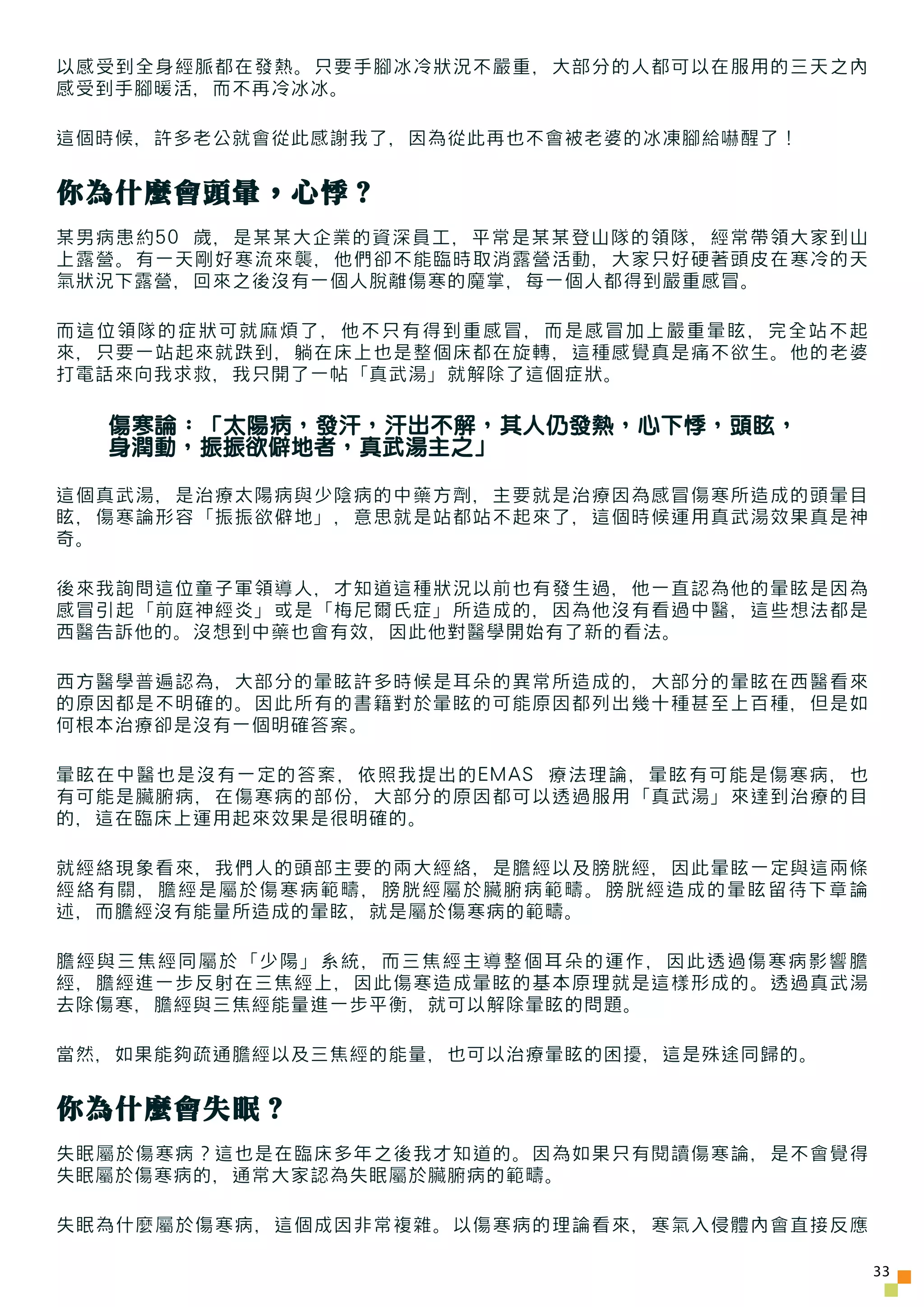 以感受到全身經脈都在發熱。只要手腳冰冷狀況不嚴重，大部分的人都可以在服用的三天之內
感受到手腳暖活，而不再冷冰冰。

這個時候，許多老公就會從此感謝我了，因為從此再也不會被老婆的冰凍腳給嚇醒了！


你為什麼會頭暈，心悸？
某男病患約50 歲，是某某大企業的資深員工，平常是某某登山隊的領隊，經常帶領大家到山
上露營。有一天剛好寒流來襲，他們卻不能臨時取消露營活動，大家只好硬著頭皮在寒冷的天
氣狀況下露營，回來之後沒有一個人脫離傷寒的魔掌，每一個人都得到嚴重感冒。

而這位領隊的症狀可就麻煩了，他不只有得到重感冒，而是感冒加上嚴重暈眩，完全站不起
來，只要一站起來就跌到，躺在床上也是整個床都在旋轉，這種感覺真是痛不欲生。他的老婆
打電話來向我求救，我只開了一帖「真武湯」就解除了這個症狀。

  傷寒論：「太陽病，發汗，汗出不解，其人仍發熱，心下悸，頭眩，
  身潤動，振振欲僻地者，真武湯主之」

這個真武湯，是治療太陽病與少陰病的中藥方劑，主要就是治療因為感冒傷寒所造成的頭暈目
眩，傷寒論形容「振振欲僻地」，意思就是站都站不起來了，這個時候運用真武湯效果真是神
奇。

後來我詢問這位童子軍領導人，才知道這種狀況以前也有發生過，他一直認為他的暈眩是因為
感冒引起「前庭神經炎」或是「梅尼爾氏症」所造成的，因為他沒有看過中醫，這些想法都是
西醫告訴他的。沒想到中藥也會有效，因此他對醫學開始有了新的看法。

西方醫學普遍認為，大部分的暈眩許多時候是耳朵的異常所造成的，大部分的暈眩在西醫看來
的原因都是不明確的。因此所有的書籍對於暈眩的可能原因都列出幾十種甚至上百種，但是如
何根本治療卻是沒有一個明確答案。

暈眩在中醫也是沒有一定的答案，依照我提出的EMAS 療法理論，暈眩有可能是傷寒病，也
有可能是臟腑病，在傷寒病的部份，大部分的原因都可以透過服用「真武湯」來達到治療的目
的，這在臨床上運用起來效果是很明確的。

就經絡現象看來，我們人的頭部主要的兩大經絡，是膽經以及膀胱經，因此暈眩一定與這兩條
經絡有關，膽經是屬於傷寒病範疇，膀胱經屬於臟腑病範疇。膀胱經造成的暈眩留待下章論
述，而膽經沒有能量所造成的暈眩，就是屬於傷寒病的範疇。

膽經與三焦經同屬於「少陽」系統，而三焦經主導整個耳朵的運作，因此透過傷寒病影響膽
經，膽經進一步反射在三焦經上，因此傷寒造成暈眩的基本原理就是這樣形成的。透過真武湯
去除傷寒，膽經與三焦經能量進一步平衡，就可以解除暈眩的問題。

當然，如果能夠疏通膽經以及三焦經的能量，也可以治療暈眩的困擾，這是殊途同歸的。


你為什麼會失眠？
失眠屬於傷寒病？這也是在臨床多年之後我才知道的。因為如果只有閱讀傷寒論，是不會覺得
失眠屬於傷寒病的，通常大家認為失眠屬於臟腑病的範疇。

失眠為什麼屬於傷寒病，這個成因非常複雜。以傷寒病的理論看來，寒氣入侵體內會直接反應

                                             33
 