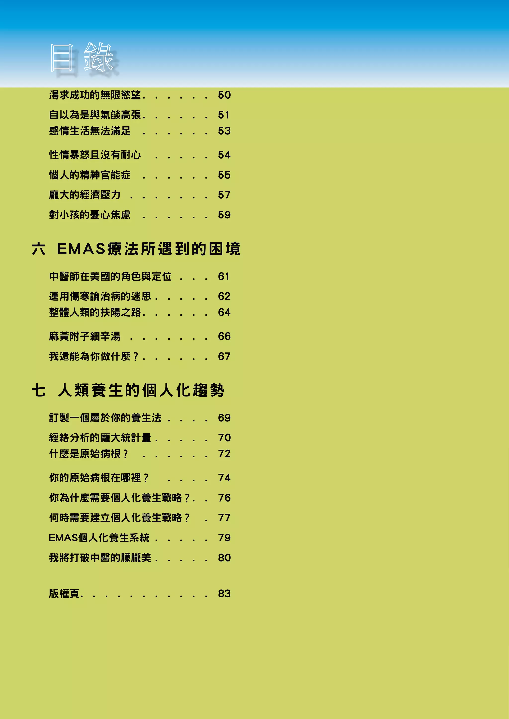 渴求成功的無限慾望. .  .  .  .  .  . 50
 自以為是與氣燄高張. .  .  .  .  .  . 51
 感情生活無法滿足 .  .          .    .    .    .    .   53

 性情暴怒且沒有耐心 .  .  .  .  .  . 54
 惱人的精神官能症 .  .          .    .    .    .    .   55
 龐大的經濟壓力 .  .  .  .  .  .  .  . 57
 對小孩的憂心焦慮 .  .          .    .    .    .    .   59


六 EMAS療 法 所 遇 到 的 困 境
 中醫師在美國的角色與定位 .  .  .  . 61
 運用傷寒論治病的迷思.  .  .  .  .  . 62
 整體人類的扶陽之路. .  .  .  .  .  . 64

 麻黃附子細辛湯 .  .  .  .  .  .  .  . 66
 我還能為你做什麼？. .  .  .  .  .  . 67


七 人類養生 的 個 人 化 趨 勢
 訂製一個屬於你的養生法.  .  .  .  . 69
 經絡分析的龐大統計量.  .  .  .  .  . 70
 什麼是原始病根？ .  .          .    .    .    .    .   72

 你的原始病根在哪裡？ .  .                  .    .    .   74
 你為什麼需要個人化養生戰略？.  . 76
                .
 何時需要建立個人化養生戰略？ .  . 77
 EMAS個人化養生系統.  .  .  .  .  . 79
 我將打破中醫的朦朧美.  .  .  .  .  . 80


 版權頁. .  .  .  .  .  .  .  .  .  .  . 83
 
