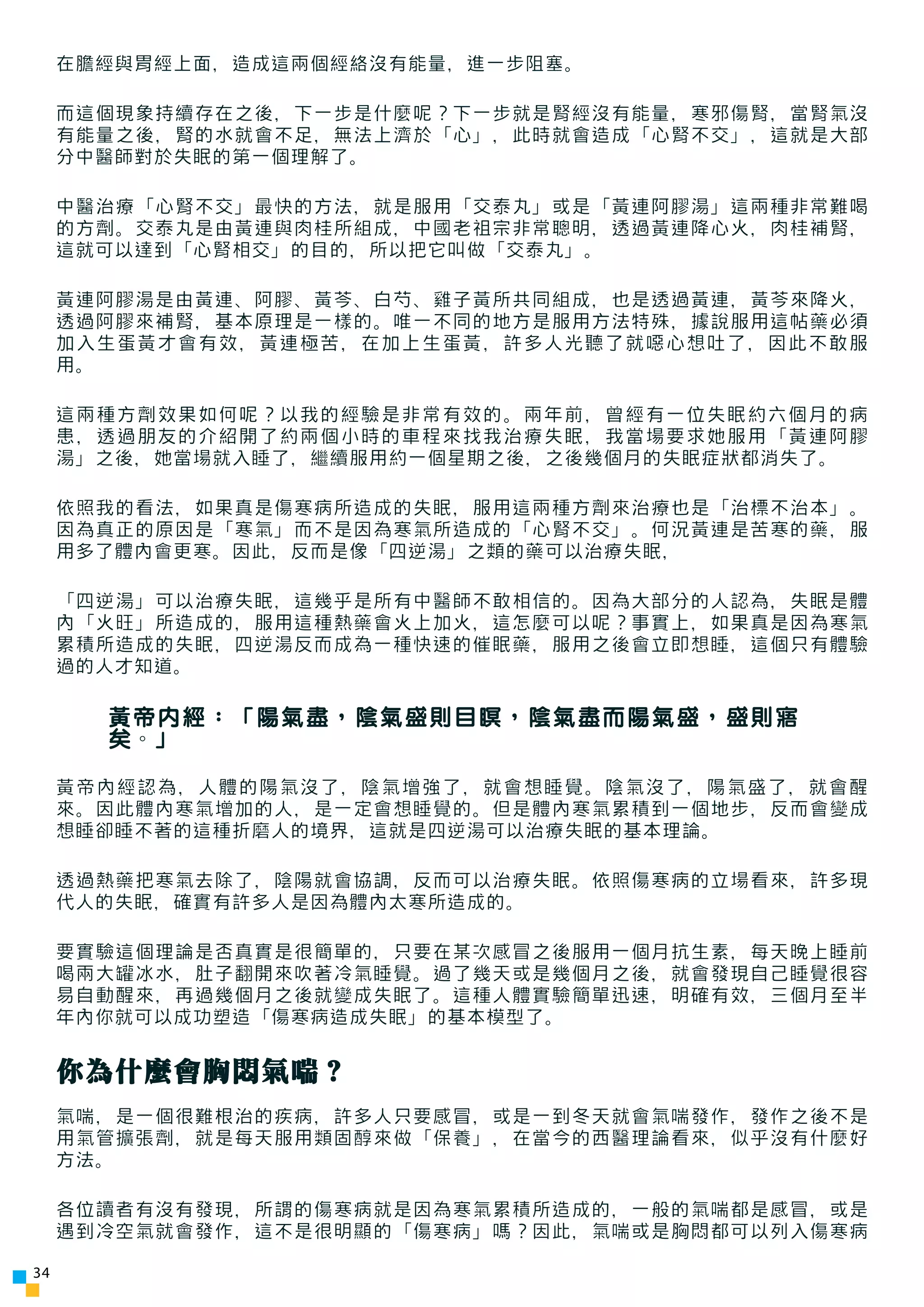 在膽經與胃經上面，造成這兩個經絡沒有能量，進一步阻塞。

     而這個現象持續存在之後，下一步是什麼呢？下一步就是腎經沒有能量，寒邪傷腎，當腎氣沒
     有能量之後，腎的水就會不足，無法上濟於「心」，此時就會造成「心腎不交」，這就是大部
     分中醫師對於失眠的第一個理解了。

     中醫治療「心腎不交」最快的方法，就是服用「交泰丸」或是「黃連阿膠湯」這兩種非常難喝
     的方劑。交泰丸是由黃連與肉桂所組成，中國老祖宗非常聰明，透過黃連降心火，肉桂補腎，
     這就可以達到「心腎相交」的目的，所以把它叫做「交泰丸」。

     黃連阿膠湯是由黃連、阿膠、黃芩、白芍、雞子黃所共同組成，也是透過黃連，黃芩來降火，
     透過阿膠來補腎，基本原理是一樣的。唯一不同的地方是服用方法特殊，據說服用這帖藥必須
     加入生蛋黃才會有效，黃連極苦，在加上生蛋黃，許多人光聽了就噁心想吐了，因此不敢服
     用。

     這兩種方劑效果如何呢？以我的經驗是非常有效的。兩年前，曾經有一位失眠約六個月的病
     患，透過朋友的介紹開了約兩個小時的車程來找我治療失眠，我當場要求她服用 「黃連阿膠
     湯」之後，她當場就入睡了，繼續服用約一個星期之後，之後幾個月的失眠症狀都消失了。

     依照我的看法，如果真是傷寒病所造成的失眠，服用這兩種方劑來治療也是「治標不治本」。
     因為真正的原因是「寒氣」而不是因為寒氣所造成的「心腎不交」。何況黃連是苦寒的藥，服
     用多了體內會更寒。因此，反而是像「四逆湯」之類的藥可以治療失眠，

     「四逆湯」可以治療失眠，這幾乎是所有中醫師不敢相信的。因為大部分的人認為，失眠是體
     內「火旺」所造成的，服用這種熱藥會火上加火，這怎麼可以呢？事實上，如果真是因為寒氣
     累積所造成的失眠，四逆湯反而成為一種快速的催眠藥，服用之後會立即想睡，這個只有體驗
     過的人才知道。

       黃帝內經：「陽氣盡，陰氣盛則目瞑，陰氣盡而陽氣盛，盛則寤
       矣。」

     黃帝內經認為，人體的陽氣沒了，陰氣增強了，就會想睡覺。陰氣沒了，陽氣盛了，就會醒
     來。因此體內寒氣增加的人，是一定會想睡覺的。但是體內寒氣累積到一個地步，反而會變成
     想睡卻睡不著的這種折磨人的境界，這就是四逆湯可以治療失眠的基本理論。

     透過熱藥把寒氣去除了，陰陽就會協調，反而可以治療失眠。依照傷寒病的立場看來，許多現
     代人的失眠，確實有許多人是因為體內太寒所造成的。

     要實驗這個理論是否真實是很簡單的，只要在某次感冒之後服用一個月抗生素，每天晚上睡前
     喝兩大罐冰水，肚子翻開來吹著冷氣睡覺。過了幾天或是幾個月之後，就會發現自己睡覺很容
     易自動醒來，再過幾個月之後就變成失眠了。這種人體實驗簡單迅速，明確有效，三個月至半
     年內你就可以成功塑造「傷寒病造成失眠」的基本模型了。


     你為什麼會胸悶氣喘？
     氣喘，是一個很難根治的疾病，許多人只要感冒，或是一到冬天就會氣喘發作，發作之後不是
     用氣管擴張劑，就是每天服用類固醇來做「保養」，在當今的西醫理論看來，似乎沒有什麼好
     方法。

     各位讀者有沒有發現，所謂的傷寒病就是因為寒氣累積所造成的，一般的氣喘都是感冒，或是
     遇到冷空氣就會發作，這不是很明顯的「傷寒病」嗎？因此，氣喘或是胸悶都可以列入傷寒病

34
 