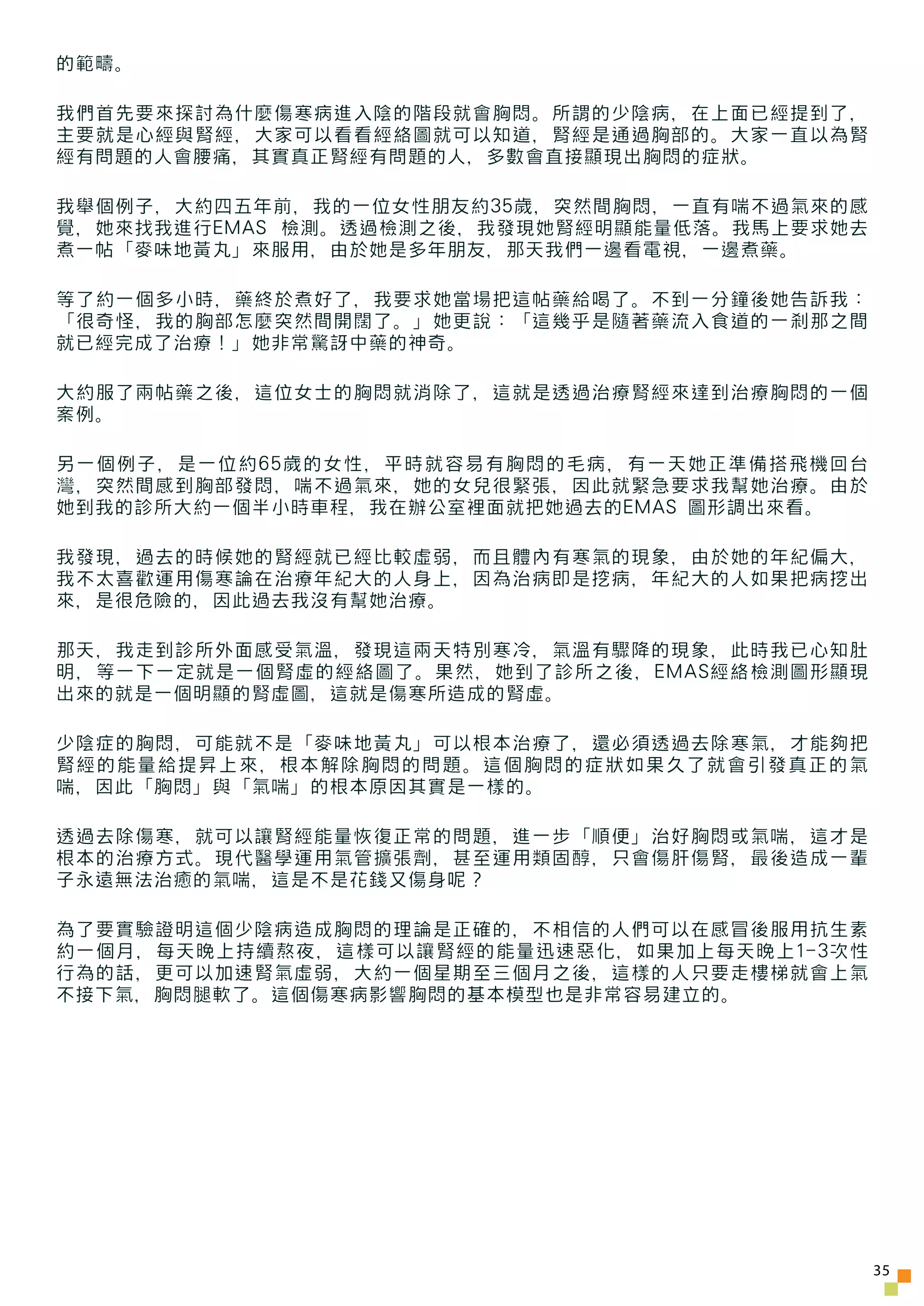 的範疇。

我們首先要來探討為什麼傷寒病進入陰的階段就會胸悶。所謂的少陰病，在上面已經提到了，
主要就是心經與腎經，大家可以看看經絡圖就可以知道，腎經是通過胸部的。大家一直以為腎
經有問題的人會腰痛，其實真正腎經有問題的人，多數會直接顯現出胸悶的症狀。

我舉個例子，大約四五年前，我的一位女性朋友約35歲，突然間胸悶，一直有喘不過氣來的感
覺，她來找我進行EMAS 檢測。透過檢測之後，我發現她腎經明顯能量低落。我馬上要求她去
煮一帖「麥味地黃丸」來服用，由於她是多年朋友，那天我們一邊看電視，一邊煮藥。

等了約一個多小時，藥終於煮好了，我要求她當場把這帖藥給喝了。不到一分鐘後她告訴我：
「很奇怪，我的胸部怎麼突然間開闊了。」她更說：「這幾乎是隨著藥流入食道的一剎那之間
就已經完成了治療！」她非常驚訝中藥的神奇。

大約服了兩帖藥之後，這位女士的胸悶就消除了，這就是透過治療腎經來達到治療胸悶的一個
案例。

另一個例子，是一位約65歲的女性，平時就容易有胸悶的毛病，有一天她正準備搭飛機回台
灣，突然間感到胸部發悶，喘不過氣來，她的女兒很緊張，因此就緊急要求我幫她治療。由於
她到我的診所大約一個半小時車程，我在辦公室裡面就把她過去的EMAS 圖形調出來看。

我發現，過去的時候她的腎經就已經比較虛弱，而且體內有寒氣的現象，由於她的年紀偏大，
我不太喜歡運用傷寒論在治療年紀大的人身上，因為治病即是挖病，年紀大的人如果把病挖出
來，是很危險的，因此過去我沒有幫她治療。

那天，我走到診所外面感受氣溫，發現這兩天特別寒冷，氣溫有驟降的現象，此時我已心知肚
明，等一下一定就是一個腎虛的經絡圖了。果然，她到了診所之後，EMAS經絡檢測圖形顯現
出來的就是一個明顯的腎虛圖，這就是傷寒所造成的腎虛。

少陰症的胸悶，可能就不是「麥味地黃丸」可以根本治療了，還必須透過去除寒氣，才能夠把
腎經的能量給提昇上來，根本解除胸悶的問題。這個胸悶的症狀如果久了就會引發真正的氣
喘，因此「胸悶」與「氣喘」的根本原因其實是一樣的。

透過去除傷寒，就可以讓腎經能量恢復正常的問題，進一步「順便」治好胸悶或氣喘，這才是
根本的治療方式。現代醫學運用氣管擴張劑，甚至運用類固醇，只會傷肝傷腎，最後造成一輩
子永遠無法治癒的氣喘，這是不是花錢又傷身呢？

為了要實驗證明這個少陰病造成胸悶的理論是正確的，不相信的人們可以在感冒後服用抗生素
約一個月，每天晚上持續熬夜，這樣可以讓腎經的能量迅速惡化，如果加上每天晚上1-3次性
行為的話，更可以加速腎氣虛弱，大約一個星期至三個月之後，這樣的人只要走樓梯就會上氣
不接下氣，胸悶腿軟了。這個傷寒病影響胸悶的基本模型也是非常容易建立的。




                                              35
 