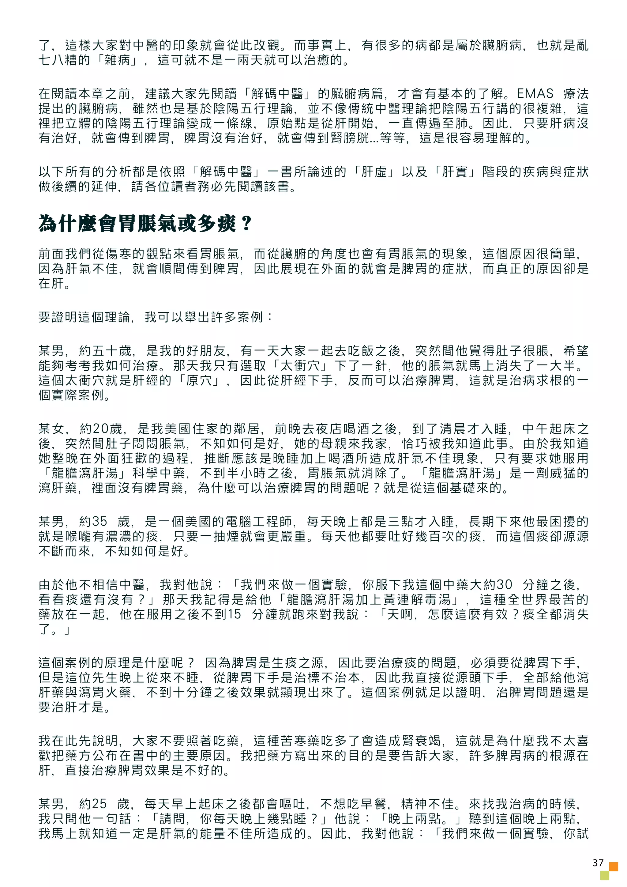 了，這樣大家對中醫的印象就會從此改觀。而事實上，有很多的病都是屬於臟腑病，也就是亂
七八糟的「雜病」，這可就不是一兩天就可以治癒的。

在閱讀本章之前，建議大家先閱讀「解碼中醫」的臟腑病篇，才會有基本的了解。EMAS 療法
提出的臟腑病，雖然也是基於陰陽五行理論，並不像傳統中醫理論把陰陽五行講的很複雜，這
裡把立體的陰陽五行理論變成一條線，原始點是從肝開始，一直傳遍至肺。因此，只要肝病沒
有治好，就會傳到脾胃，脾胃沒有治好，就會傳到腎膀胱...等等，這是很容易理解的。

以下所有的分析都是依照「解碼中醫」一書所論述的「肝虛」以及「肝實」階段的疾病與症狀
做後續的延伸，請各位讀者務必先閱讀該書。


為什麼會胃脹氣或多痰？
前面我們從傷寒的觀點來看胃脹氣，而從臟腑的角度也會有胃脹氣的現象，這個原因很簡單，
因為肝氣不佳，就會順間傳到脾胃，因此展現在外面的就會是脾胃的症狀，而真正的原因卻是
在肝。

要證明這個理論，我可以舉出許多案例：

某男，約五十歲，是我的好朋友，有一天大家一起去吃飯之後，突然間他覺得肚子很脹，希望
能夠考考我如何治療。那天我只有選取「太衝穴」下了一針，他的脹氣就馬上消失了一大半。
這個太衝穴就是肝經的「原穴」，因此從肝經下手，反而可以治療脾胃，這就是治病求根的一
個實際案例。

某女，約20歲，是我美國住家的鄰居，前晚去夜店喝酒之後，到了清晨才入睡，中午起床之
後，突然間肚子悶悶脹氣，不知如何是好，她的母親來我家，恰巧被我知道此事。由於我知道
她整晚在外面狂歡的過程，推斷應該是晚睡加上喝酒所造成肝氣不佳現象，只有要求她服用
「龍膽瀉肝湯」科學中藥，不到半小時之後，胃脹氣就消除了。「龍膽瀉肝湯」是一劑威猛的
瀉肝藥，裡面沒有脾胃藥，為什麼可以治療脾胃的問題呢？就是從這個基礎來的。

某男，約35 歲，是一個美國的電腦工程師，每天晚上都是三點才入睡，長期下來他最困擾的
就是喉嚨有濃濃的痰，只要一抽煙就會更嚴重。每天他都要吐好幾百次的痰，而這個痰卻源源
不斷而來，不知如何是好。

由於他不相信中醫，我對他說：「我們來做一個實驗，你服下我這個中藥大約30 分鐘之後，
看看痰還有沒有？」那天我記得是給他「龍膽瀉肝湯加上黃連解毒湯」，這種全世界最苦的
藥放在一起，他在服用之後不到15 分鐘就跑來對我說：「天啊，怎麼這麼有效？痰全都消失
了。」

這個案例的原理是什麼呢？ 因為脾胃是生痰之源，因此要治療痰的問題，必須要從脾胃下手，
但是這位先生晚上從來不睡，從脾胃下手是治標不治本，因此我直接從源頭下手，全部給他瀉
肝藥與瀉胃火藥，不到十分鐘之後效果就顯現出來了。這個案例就足以證明，治脾胃問題還是
要治肝才是。

我在此先說明，大家不要照著吃藥，這種苦寒藥吃多了會造成腎衰竭，這就是為什麼我不太喜
歡把藥方公布在書中的主要原因。我把藥方寫出來的目的是要告訴大家，許多脾胃病的根源在
肝，直接治療脾胃效果是不好的。

某男，約25 歲，每天早上起床之後都會嘔吐，不想吃早餐，精神不佳。來找我治病的時候，
我只問他一句話：「請問，你每天晚上幾點睡？」他說：「晚上兩點。」聽到這個晚上兩點，
我馬上就知道一定是肝氣的能量不佳所造成的。因此，我對他說：「我們來做一個實驗，你試

                                              37
 