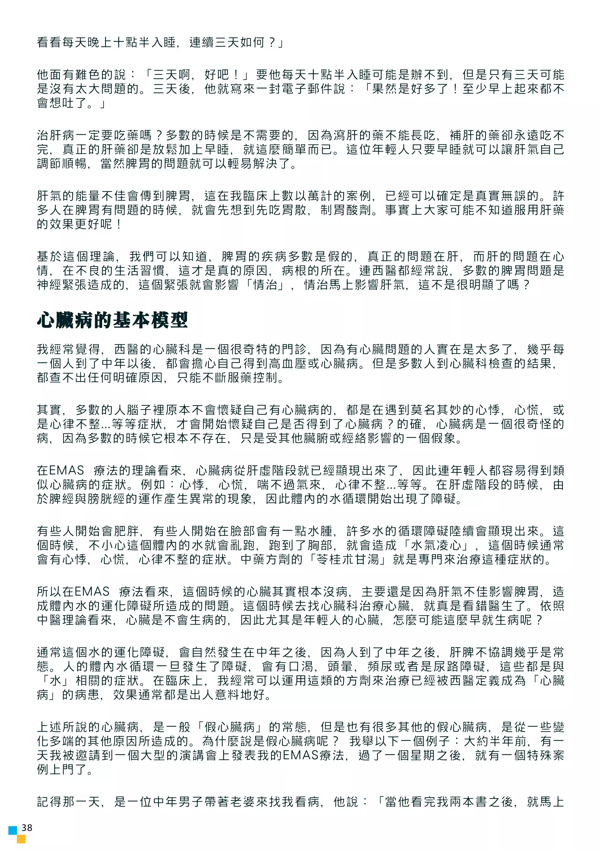 看看每天晚上十點半入睡，連續三天如何？」

     他面有難色的說：「三天啊，好吧！」要他每天十點半入睡可能是辦不到，但是只有三天可能
     是沒有太大問題的。三天後，他就寫來一封電子郵件說：「果然是好多了！至少早上起來都不
     會想吐了。」

     治肝病一定要吃藥嗎？多數的時候是不需要的，因為瀉肝的藥不能長吃，補肝的藥卻永遠吃不
     完，真正的肝藥卻是放鬆加上早睡，就這麼簡單而已。這位年輕人只要早睡就可以讓肝氣自己
     調節順暢，當然脾胃的問題就可以輕易解決了。

     肝氣的能量不佳會傳到脾胃，這在我臨床上數以萬計的案例，已經可以確定是真實無誤的。許
     多人在脾胃有問題的時候，就會先想到先吃胃散，制胃酸劑。事實上大家可能不知道服用肝藥
     的效果更好呢！

     基於這個理論，我們可以知道，脾胃的疾病多數是假的，真正的問題在肝，而肝的問題在心
     情，在不良的生活習慣，這才是真的原因，病根的所在。連西醫都經常說，多數的脾胃問題是
     神經緊張造成的，這個緊張就會影響「情治」，情治馬上影響肝氣，這不是很明顯了嗎？


     心臟病的基本模型
     我經常覺得，西醫的心臟科是一個很奇特的門診，因為有心臟問題的人實在是太多了，幾乎每
     一個人到了中年以後，都會擔心自己得到高血壓或心臟病。但是多數人到心臟科檢查的結果，
     都查不出任何明確原因，只能不斷服藥控制。

     其實，多數的人腦子裡原本不會懷疑自己有心臟病的，都是在遇到莫名其妙的心悸，心慌，或
     是心律不整...等等症狀，才會開始懷疑自己是否得到了心臟病？的確，心臟病是一個很奇怪的
     病，因為多數的時候它根本不存在，只是受其他臟腑或經絡影響的一個假象。

     在EMAS 療法的理論看來，心臟病從肝虛階段就已經顯現出來了，因此連年輕人都容易得到類
     似心臟病的症狀。例如：心悸，心慌，喘不過氣來，心律不整...等等。在肝虛階段的時候，由
     於脾經與膀胱經的運作產生異常的現象，因此體內的水循環開始出現了障礙。

     有些人開始會肥胖，有些人開始在臉部會有一點水腫，許多水的循環障礙陸續會顯現出來。這
     個時候，不小心這個體內的水就會亂跑，跑到了胸部，就會造成「水氣凌心」，這個時候通常
     會有心悸，心慌，心律不整的症狀。中藥方劑的「苓桂朮甘湯」就是專門來治療這種症狀的。

     所以在EMAS 療法看來，這個時候的心臟其實根本沒病，主要還是因為肝氣不佳影響脾胃，造
     成體內水的運化障礙所造成的問題。這個時候去找心臟科治療心臟，就真是看錯醫生了。依照
     中醫理論看來，心臟是不會生病的，因此尤其是年輕人的心臟，怎麼可能這麼早就生病呢？

     通常這個水的運化障礙，會自然發生在中年之後，因為人到了中年之後，肝脾不協調幾乎是常
     態。人的體內水循環一旦發生了障礙，會有口渴，頭暈，頻尿或者是尿路障礙，這些都是與
     「水」相關的症狀。在臨床上，我經常可以運用這類的方劑來治療已經被西醫定義成為「心臟
     病」的病患，效果通常都是出人意料地好。

     上述所說的心臟病，是一般「假心臟病」的常態，但是也有很多其他的假心臟病，是從一些變
     化多端的其他原因所造成的。為什麼說是假心臟病呢？ 我舉以下一個例子：大約半年前，有一
     天我被邀請到一個大型的演講會上發表我的EMAS療法，過了一個星期之後，就有一個特殊案
     例上門了。

     記得那一天，是一位中年男子帶著老婆來找我看病，他說：「當他看完我兩本書之後，就馬上

38
 