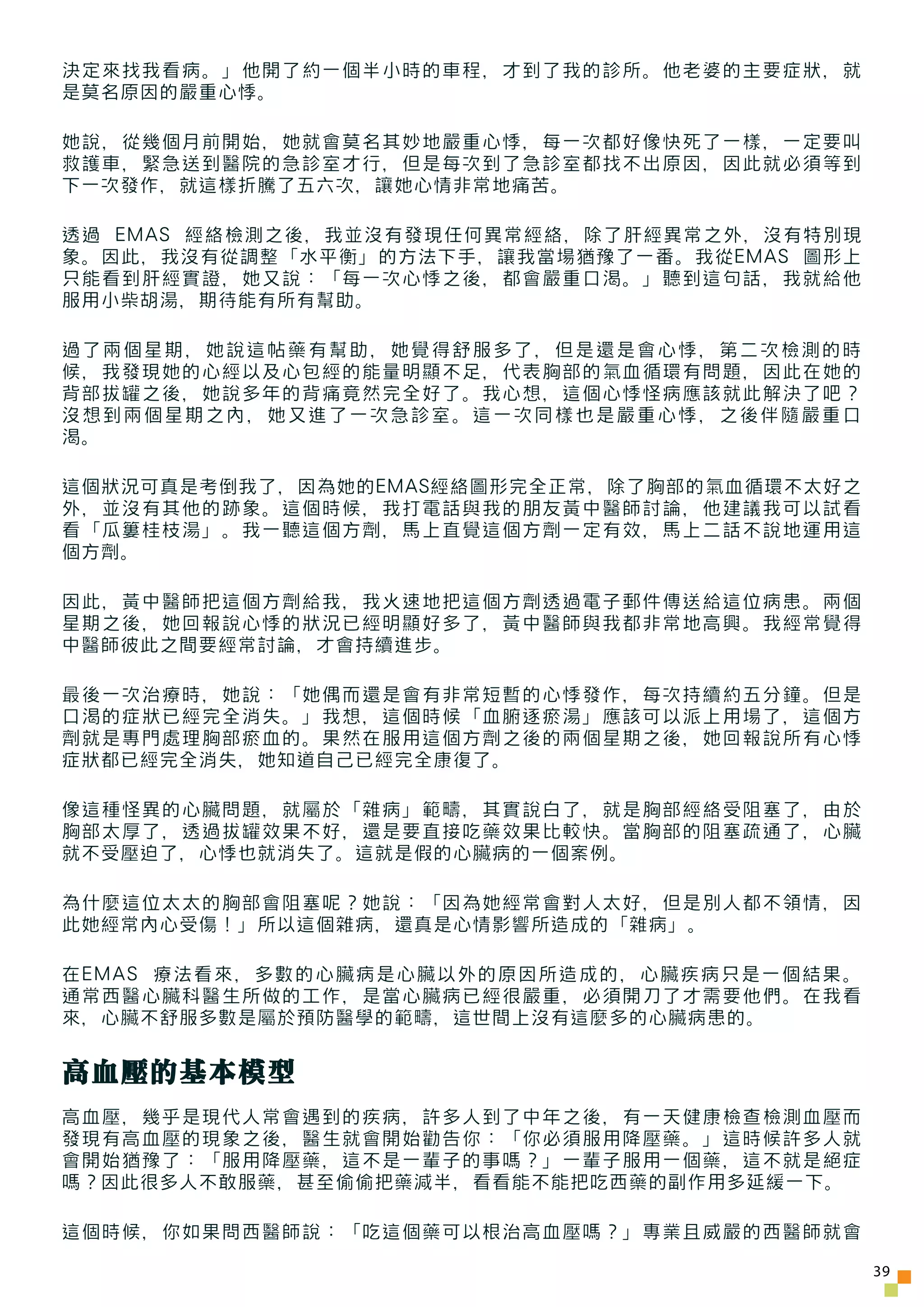 決定來找我看病。」他開了約一個半小時的車程，才到了我的診所。他老婆的主要症狀，就
是莫名原因的嚴重心悸。

她說，從幾個月前開始，她就會莫名其妙地嚴重心悸，每一次都好像快死了一樣，一定要叫
救護車，緊急送到醫院的急診室才行，但是每次到了急診室都找不出原因，因此就必須等到
下一次發作，就這樣折騰了五六次，讓她心情非常地痛苦。

透過 EMAS 經絡檢測之後，我並沒有發現任何異常經絡，除了肝經異常之外，沒有特別現
象。因此，我沒有從調整「水平衡」的方法下手，讓我當場猶豫了一番。我從EMAS 圖形上
只能看到肝經實證，她又說：「每一次心悸之後，都會嚴重口渴。」聽到這句話，我就給他
服用小柴胡湯，期待能有所有幫助。

過了兩個星期，她說這帖藥有幫助，她覺得舒服多了，但是還是會心悸，第二次檢測的時
候，我發現她的心經以及心包經的能量明顯不足，代表胸部的氣血循環有問題，因此在她的
背部拔罐之後，她說多年的背痛竟然完全好了。我心想，這個心悸怪病應該就此解決了吧？
沒想到兩個星期之內，她又進了一次急診室。這一次同樣也是嚴重心悸，之後伴隨嚴重口
渴。

這個狀況可真是考倒我了，因為她的EMAS經絡圖形完全正常，除了胸部的氣血循環不太好之
外，並沒有其他的跡象。這個時候，我打電話與我的朋友黃中醫師討論，他建議我可以試看
看「瓜簍桂枝湯」。我一聽這個方劑，馬上直覺這個方劑一定有效，馬上二話不說地運用這
個方劑。

因此，黃中醫師把這個方劑給我，我火速地把這個方劑透過電子郵件傳送給這位病患。兩個
星期之後，她回報說心悸的狀況已經明顯好多了，黃中醫師與我都非常地高興。我經常覺得
中醫師彼此之間要經常討論，才會持續進步。

最後一次治療時，她說：「她偶而還是會有非常短暫的心悸發作，每次持續約五分鐘。但是
口渴的症狀已經完全消失。」我想，這個時候「血腑逐瘀湯」應該可以派上用場了，這個方
劑就是專門處理胸部瘀血的。果然在服用這個方劑之後的兩個星期之後，她回報說所有心悸
症狀都已經完全消失，她知道自己已經完全康復了。

像這種怪異的心臟問題，就屬於「雜病」範疇，其實說白了，就是胸部經絡受阻塞了，由於
胸部太厚了，透過拔罐效果不好，還是要直接吃藥效果比較快。當胸部的阻塞疏通了，心臟
就不受壓迫了，心悸也就消失了。這就是假的心臟病的一個案例。

為什麼這位太太的胸部會阻塞呢？她說：「因為她經常會對人太好，但是別人都不領情，因
此她經常內心受傷！」所以這個雜病，還真是心情影響所造成的「雜病」。

在EMAS 療法看來，多數的心臟病是心臟以外的原因所造成的，心臟疾病只是一個結果。
通常西醫心臟科醫生所做的工作，是當心臟病已經很嚴重，必須開刀了才需要他們。在我看
來，心臟不舒服多數是屬於預防醫學的範疇，這世間上沒有這麼多的心臟病患的。


高血壓的基本模型
高血壓，幾乎是現代人常會遇到的疾病，許多人到了中年之後，有一天健康檢查檢測血壓而
發現有高血壓的現象之後，醫生就會開始勸告你：「你必須服用降壓藥。」這時候許多人就
會開始猶豫了：「服用降壓藥，這不是一輩子的事嗎？」一輩子服用一個藥，這不就是絕症
嗎？因此很多人不敢服藥，甚至偷偷把藥減半，看看能不能把吃西藥的副作用多延緩一下。

這個時候，你如果問西醫師說：「吃這個藥可以根治高血壓嗎？」專業且威嚴的西醫師就會

                                             39
 