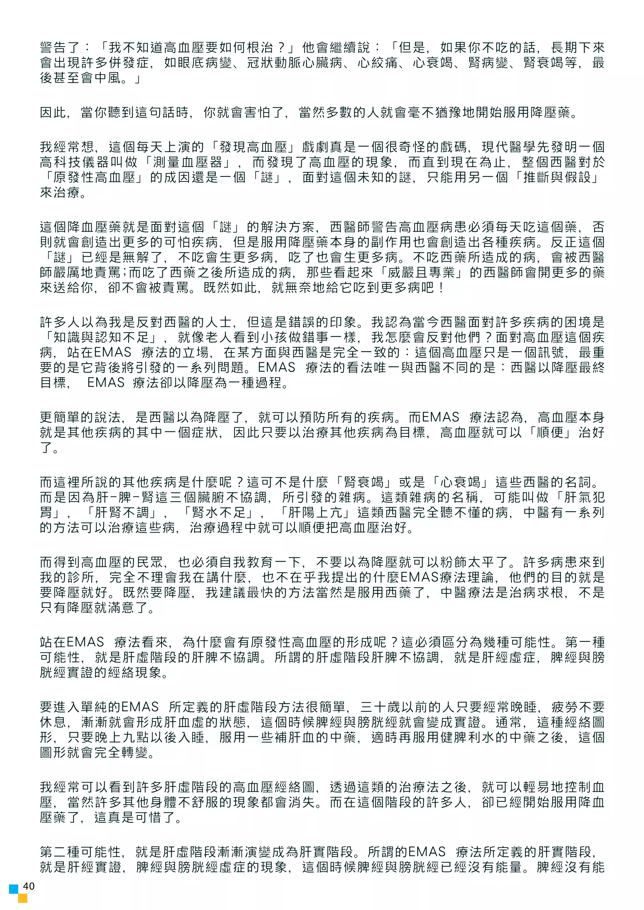 警告了：「我不知道高血壓要如何根治？」他會繼續說：「但是，如果你不吃的話，長期下來
     會出現許多併發症，如眼底病變、冠狀動脈心臟病、心絞痛、心衰竭、腎病變、腎衰竭等，最
     後甚至會中風。」

     因此，當你聽到這句話時，你就會害怕了，當然多數的人就會毫不猶豫地開始服用降壓藥。

     我經常想，這個每天上演的「發現高血壓」戲劇真是一個很奇怪的戲碼，現代醫學先發明一個
     高科技儀器叫做「測量血壓器」，而發現了高血壓的現象，而直到現在為止，整個西醫對於
     「原發性高血壓」的成因還是一個「謎」，面對這個未知的謎，只能用另一個「推斷與假設」
     來治療。

     這個降血壓藥就是面對這個「謎」的解決方案，西醫師警告高血壓病患必須每天吃這個藥，否
     則就會創造出更多的可怕疾病，但是服用降壓藥本身的副作用也會創造出各種疾病。反正這個
     「謎」已經是無解了，不吃會生更多病，吃了也會生更多病。不吃西藥所造成的病，會被西醫
     師嚴厲地責罵;而吃了西藥之後所造成的病，那些看起來「威嚴且專業」的西醫師會開更多的藥
     來送給你，卻不會被責罵。既然如此，就無奈地給它吃到更多病吧！

     許多人以為我是反對西醫的人士，但這是錯誤的印象。我認為當今西醫面對許多疾病的困境是
     「知識與認知不足」，就像老人看到小孩做錯事一樣，我怎麼會反對他們？面對高血壓這個疾
     病，站在EMAS 療法的立場，在某方面與西醫是完全一致的：這個高血壓只是一個訊號，最重
     要的是它背後將引發的一系列問題。EMAS 療法的看法唯一與西醫不同的是：西醫以降壓最終
     目標， EMAS 療法卻以降壓為一種過程。

     更簡單的說法，是西醫以為降壓了，就可以預防所有的疾病。而EMAS 療法認為，高血壓本身
     就是其他疾病的其中一個症狀，因此只要以治療其他疾病為目標，高血壓就可以「順便」治好
     了。

     而這裡所說的其他疾病是什麼呢？這可不是什麼「腎衰竭」或是「心衰竭」這些西醫的名詞。
     而是因為肝-脾-腎這三個臟腑不協調，所引發的雜病。這類雜病的名稱，可能叫做「肝氣犯
     胃」，「肝腎不調」，「腎水不足」，「肝陽上亢」這類西醫完全聽不懂的病，中醫有一系列
     的方法可以治療這些病，治療過程中就可以順便把高血壓治好。

     而得到高血壓的民眾，也必須自我教育一下，不要以為降壓就可以粉飾太平了。許多病患來到
     我的診所，完全不理會我在講什麼，也不在乎我提出的什麼EMAS療法理論，他們的目的就是
     要降壓就好。既然要降壓，我建議最快的方法當然是服用西藥了，中醫療法是治病求根，不是
     只有降壓就滿意了。

     站在EMAS 療法看來，為什麼會有原發性高血壓的形成呢？這必須區分為幾種可能性。第一種
     可能性，就是肝虛階段的肝脾不協調。所謂的肝虛階段肝脾不協調，就是肝經虛症，脾經與膀
     胱經實證的經絡現象。

     要進入單純的EMAS 所定義的肝虛階段方法很簡單，三十歲以前的人只要經常晚睡，疲勞不要
     休息，漸漸就會形成肝血虛的狀態，這個時候脾經與膀胱經就會變成實證。通常，這種經絡圖
     形，只要晚上九點以後入睡，服用一些補肝血的中藥，適時再服用健脾利水的中藥之後，這個
     圖形就會完全轉變。

     我經常可以看到許多肝虛階段的高血壓經絡圖，透過這類的治療法之後，就可以輕易地控制血
     壓，當然許多其他身體不舒服的現象都會消失。而在這個階段的許多人，卻已經開始服用降血
     壓藥了，這真是可惜了。

     第二種可能性，就是肝虛階段漸漸演變成為肝實階段。所謂的EMAS 療法所定義的肝實階段，
     就是肝經實證，脾經與膀胱經虛症的現象，這個時候脾經與膀胱經已經沒有能量。脾經沒有能
40
 