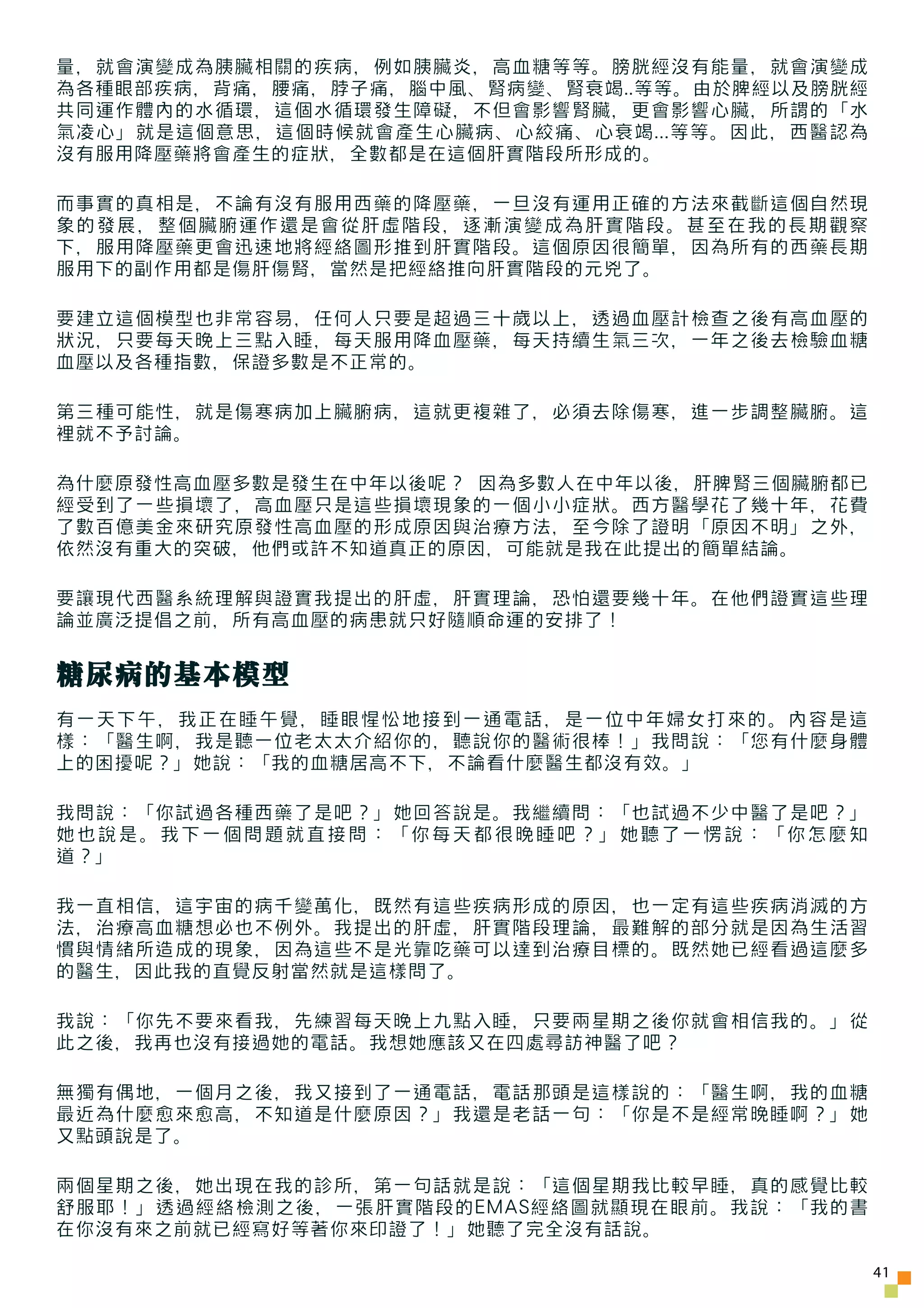 量，就會演變成為胰臟相關的疾病，例如胰臟炎，高血糖等等。膀胱經沒有能量，就會演變成
為各種眼部疾病，背痛，腰痛，脖子痛，腦中風、腎病變、腎衰竭..等等。由於脾經以及膀胱經
共同運作體內的水循環，這個水循環發生障礙，不但會影響腎臟，更會影響心臟，所謂的「水
氣凌心」就是這個意思，這個時候就會產生心臟病、心絞痛、心衰竭...等等。因此，西醫認為
沒有服用降壓藥將會產生的症狀，全數都是在這個肝實階段所形成的。

而事實的真相是，不論有沒有服用西藥的降壓藥，一旦沒有運用正確的方法來截斷這個自然現
象的發展，整個臟腑運作還是會從肝虛階段，逐漸演變成為肝實階段。甚至在我的長期觀察
下，服用降壓藥更會迅速地將經絡圖形推到肝實階段。這個原因很簡單，因為所有的西藥長期
服用下的副作用都是傷肝傷腎，當然是把經絡推向肝實階段的元兇了。

要建立這個模型也非常容易，任何人只要是超過三十歲以上，透過血壓計檢查之後有高血壓的
狀況，只要每天晚上三點入睡，每天服用降血壓藥，每天持續生氣三次，一年之後去檢驗血糖
血壓以及各種指數，保證多數是不正常的。

第三種可能性，就是傷寒病加上臟腑病，這就更複雜了，必須去除傷寒，進一步調整臟腑。這
裡就不予討論。

為什麼原發性高血壓多數是發生在中年以後呢？ 因為多數人在中年以後，肝脾腎三個臟腑都已
經受到了一些損壞了，高血壓只是這些損壞現象的一個小小症狀。西方醫學花了幾十年，花費
了數百億美金來研究原發性高血壓的形成原因與治療方法，至今除了證明「原因不明」之外，
依然沒有重大的突破，他們或許不知道真正的原因，可能就是我在此提出的簡單結論。

要讓現代西醫系統理解與證實我提出的肝虛，肝實理論，恐怕還要幾十年。在他們證實這些理
論並廣泛提倡之前，所有高血壓的病患就只好隨順命運的安排了！


糖尿病的基本模型
有一天下午，我正在睡午覺，睡眼惺忪地接到一通電話，是一位中年婦女打來的。內容是這
樣：「醫生啊，我是聽一位老太太介紹你的，聽說你的醫術很棒！」我問說：「您有什麼身體
上的困擾呢？」她說：「我的血糖居高不下，不論看什麼醫生都沒有效。」

我問說：「你試過各種西藥了是吧？」她回答說是。我繼續問：「也試過不少中醫了是吧？」
她也說是。我下一個問題就直接問：「你每天都很晚睡吧？」她聽了一愣說：「你怎麼知
道？」

我一直相信，這宇宙的病千變萬化，既然有這些疾病形成的原因，也一定有這些疾病消滅的方
法，治療高血糖想必也不例外。我提出的肝虛，肝實階段理論，最難解的部分就是因為生活習
慣與情緒所造成的現象，因為這些不是光靠吃藥可以達到治療目標的。既然她已經看過這麼多
的醫生，因此我的直覺反射當然就是這樣問了。

我說：「你先不要來看我，先練習每天晚上九點入睡，只要兩星期之後你就會相信我的。」從
此之後，我再也沒有接過她的電話。我想她應該又在四處尋訪神醫了吧？

無獨有偶地，一個月之後，我又接到了一通電話，電話那頭是這樣說的：「醫生啊，我的血糖
最近為什麼愈來愈高，不知道是什麼原因？」我還是老話一句：「你是不是經常晚睡啊？」她
又點頭說是了。

兩個星期之後，她出現在我的診所，第一句話就是說：「這個星期我比較早睡，真的感覺比較
舒服耶！」透過經絡檢測之後，一張肝實階段的EMAS經絡圖就顯現在眼前。我說：「我的書
在你沒有來之前就已經寫好等著你來印證了！」她聽了完全沒有話說。

                                              41
 