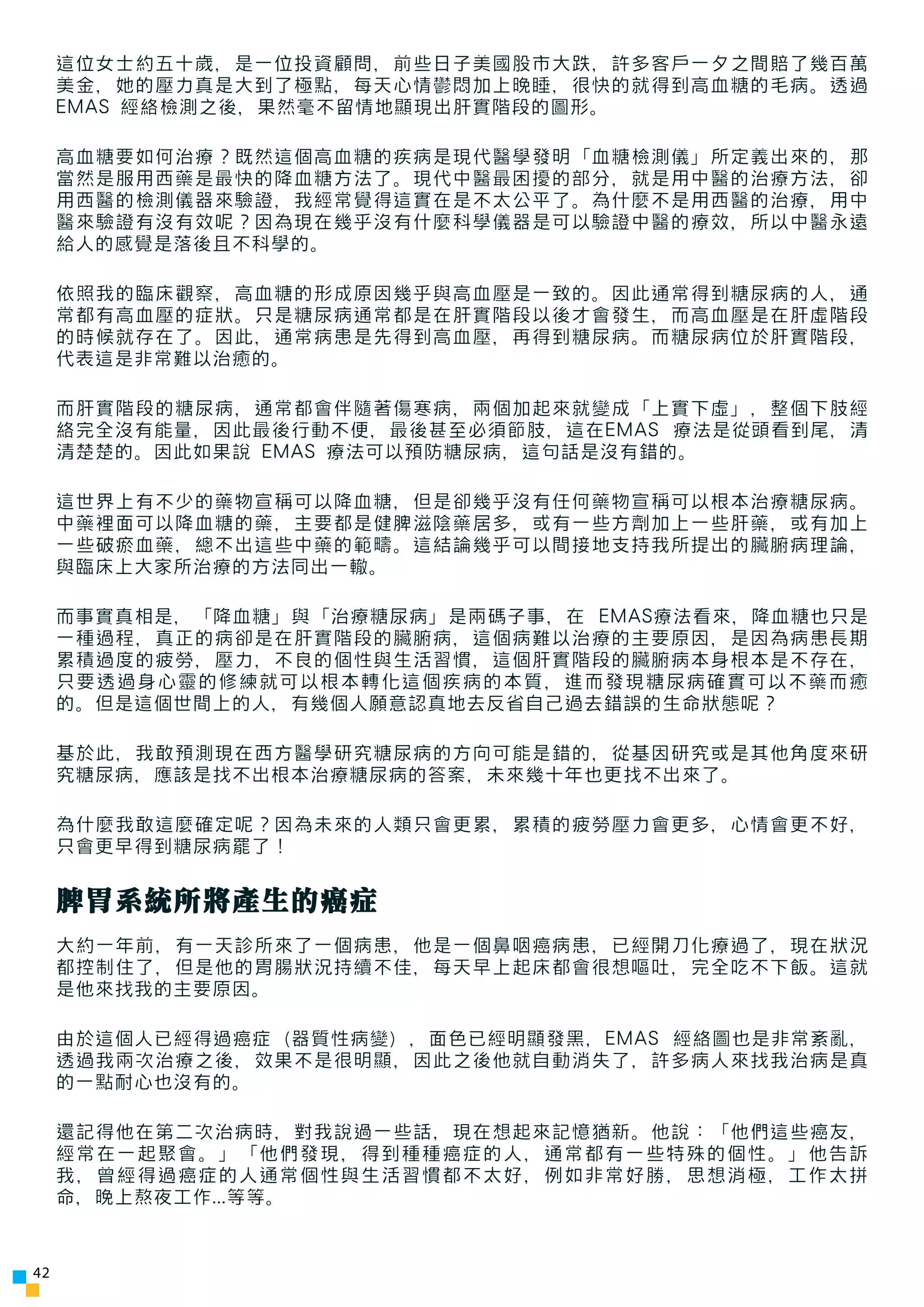 這位女士約五十歲，是一位投資顧問，前些日子美國股市大跌，許多客戶一夕之間賠了幾百萬
     美金，她的壓力真是大到了極點，每天心情鬱悶加上晚睡，很快的就得到高血糖的毛病。透過
     EMAS 經絡檢測之後，果然毫不留情地顯現出肝實階段的圖形。

     高血糖要如何治療？既然這個高血糖的疾病是現代醫學發明「血糖檢測儀」所定義出來的，那
     當然是服用西藥是最快的降血糖方法了。現代中醫最困擾的部分，就是用中醫的治療方法，卻
     用西醫的檢測儀器來驗證，我經常覺得這實在是不太公平了。為什麼不是用西醫的治療，用中
     醫來驗證有沒有效呢？因為現在幾乎沒有什麼科學儀器是可以驗證中醫的療效，所以中醫永遠
     給人的感覺是落後且不科學的。

     依照我的臨床觀察，高血糖的形成原因幾乎與高血壓是一致的。因此通常得到糖尿病的人，通
     常都有高血壓的症狀。只是糖尿病通常都是在肝實階段以後才會發生，而高血壓是在肝虛階段
     的時候就存在了。因此，通常病患是先得到高血壓，再得到糖尿病。而糖尿病位於肝實階段，
     代表這是非常難以治癒的。

     而肝實階段的糖尿病，通常都會伴隨著傷寒病，兩個加起來就變成「上實下虛」，整個下肢經
     絡完全沒有能量，因此最後行動不便，最後甚至必須節肢，這在EMAS 療法是從頭看到尾，清
     清楚楚的。因此如果說 EMAS 療法可以預防糖尿病，這句話是沒有錯的。

     這世界上有不少的藥物宣稱可以降血糖，但是卻幾乎沒有任何藥物宣稱可以根本治療糖尿病。
     中藥裡面可以降血糖的藥，主要都是健脾滋陰藥居多，或有一些方劑加上一些肝藥，或有加上
     一些破瘀血藥，總不出這些中藥的範疇。這結論幾乎可以間接地支持我所提出的臟腑病理論，
     與臨床上大家所治療的方法同出一轍。

     而事實真相是，「降血糖」與「治療糖尿病」是兩碼子事，在 EMAS療法看來，降血糖也只是
     一種過程，真正的病卻是在肝實階段的臟腑病，這個病難以治療的主要原因，是因為病患長期
     累積過度的疲勞，壓力，不良的個性與生活習慣，這個肝實階段的臟腑病本身根本是不存在，
     只要透過身心靈的修練就可以根本轉化這個疾病的本質，進而發現糖尿病確實可以不藥而癒
     的。但是這個世間上的人，有幾個人願意認真地去反省自己過去錯誤的生命狀態呢？

     基於此，我敢預測現在西方醫學研究糖尿病的方向可能是錯的，從基因研究或是其他角度來研
     究糖尿病，應該是找不出根本治療糖尿病的答案，未來幾十年也更找不出來了。

     為什麼我敢這麼確定呢？因為未來的人類只會更累，累積的疲勞壓力會更多，心情會更不好，
     只會更早得到糖尿病罷了！


     脾胃系統所將產生的癌症
     大約一年前，有一天診所來了一個病患，他是一個鼻咽癌病患，已經開刀化療過了，現在狀況
     都控制住了，但是他的胃腸狀況持續不佳，每天早上起床都會很想嘔吐，完全吃不下飯。這就
     是他來找我的主要原因。

     由於這個人已經得過癌症（器質性病變），面色已經明顯發黑，EMAS 經絡圖也是非常紊亂，
     透過我兩次治療之後，效果不是很明顯，因此之後他就自動消失了，許多病人來找我治病是真
     的一點耐心也沒有的。

     還記得他在第二次治病時，對我說過一些話，現在想起來記憶猶新。他說：「他們這些癌友，
     經常在一起聚會。」「他們發現，得到種種癌症的人，通常都有一些特殊的個性。」他告訴
     我，曾經得過癌症的人通常個性與生活習慣都不太好，例如非常好勝，思想消極，工作太拼
     命，晚上熬夜工作...等等。



42
 