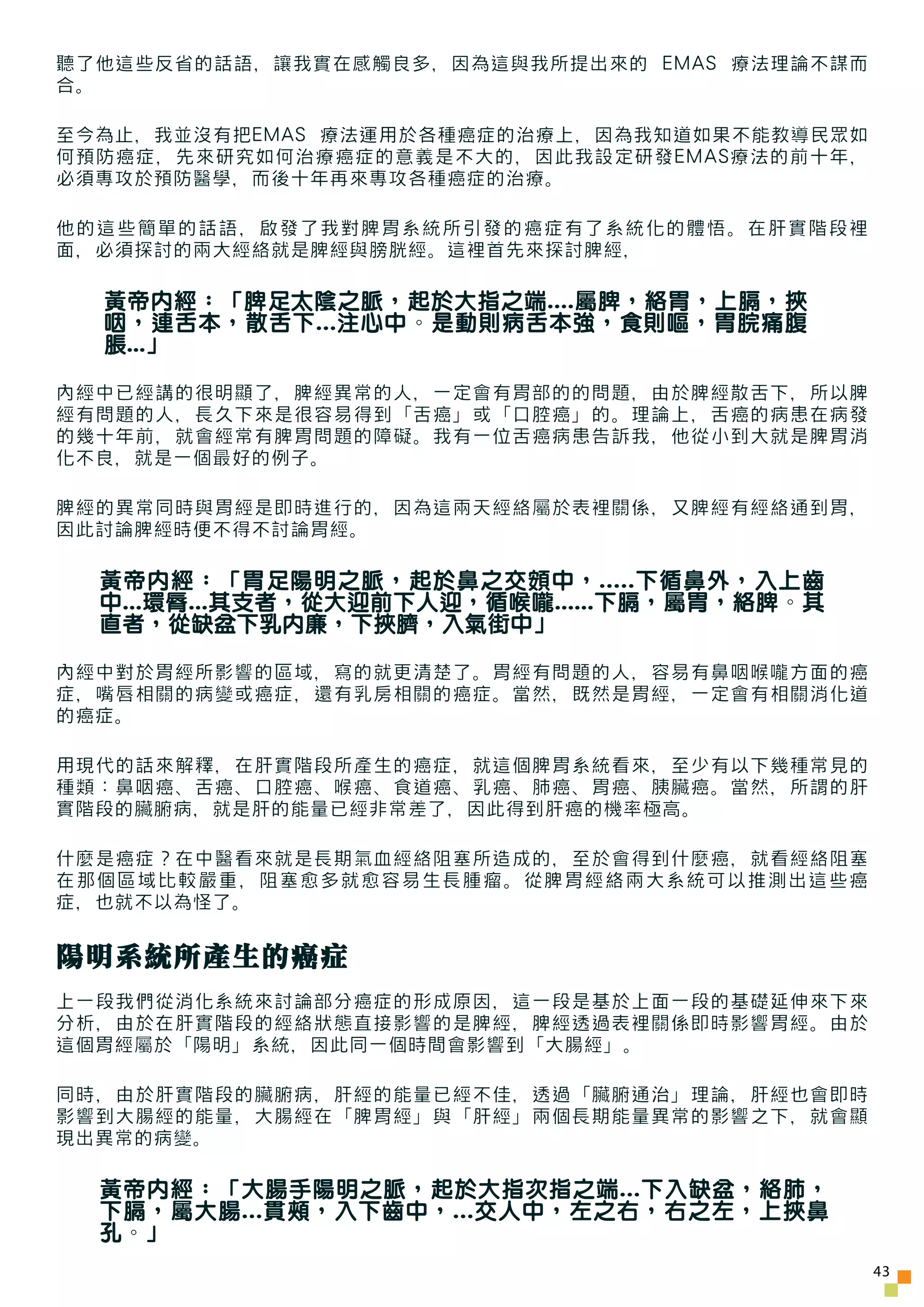 聽了他這些反省的話語，讓我實在感觸良多，因為這與我所提出來的 EMAS 療法理論不謀而
合。

至今為止，我並沒有把EMAS 療法運用於各種癌症的治療上，因為我知道如果不能教導民眾如
何預防癌症，先來研究如何治療癌症的意義是不大的，因此我設定研發EMAS療法的前十年，
必須專攻於預防醫學，而後十年再來專攻各種癌症的治療。

他的這些簡單的話語，啟發了我對脾胃系統所引發的癌症有了系統化的體悟。在肝實階段裡
面，必須探討的兩大經絡就是脾經與膀胱經。這裡首先來探討脾經，

  黃帝內經：「脾足太陰之脈，起於大指之端....屬脾，絡胃，上膈，挾
  咽，連舌本，散舌下...注心中。是動則病舌本強，食則嘔，胃脘痛腹
  脹...」

內經中已經講的很明顯了，脾經異常的人，一定會有胃部的的問題，由於脾經散舌下，所以脾
經有問題的人，長久下來是很容易得到「舌癌」或「口腔癌」的。理論上，舌癌的病患在病發
的幾十年前，就會經常有脾胃問題的障礙。我有一位舌癌病患告訴我，他從小到大就是脾胃消
化不良，就是一個最好的例子。

脾經的異常同時與胃經是即時進行的，因為這兩天經絡屬於表裡關係，又脾經有經絡通到胃，
因此討論脾經時便不得不討論胃經。

  黃帝內經：「胃足陽明之脈，起於鼻之交頞中，.....下循鼻外，入上齒
  中...環脣...其支者，從大迎前下人迎，循喉嚨......下膈，屬胃，絡脾。其
  直者，從缺盆下乳內廉，下挾臍，入氣街中」

內經中對於胃經所影響的區域，寫的就更清楚了。胃經有問題的人，容易有鼻咽喉嚨方面的癌
症，嘴唇相關的病變或癌症，還有乳房相關的癌症。當然，既然是胃經，一定會有相關消化道
的癌症。

用現代的話來解釋，在肝實階段所產生的癌症，就這個脾胃系統看來，至少有以下幾種常見的
種類：鼻咽癌、舌癌、口腔癌、喉癌、食道癌、乳癌、肺癌、胃癌、胰臟癌。當然，所謂的肝
實階段的臟腑病，就是肝的能量已經非常差了，因此得到肝癌的機率極高。

什麼是癌症？在中醫看來就是長期氣血經絡阻塞所造成的，至於會得到什麼癌，就看經絡阻塞
在那個區域比較嚴重，阻塞愈多就愈容易生長腫瘤。從脾胃經絡兩大系統可以推測出這些癌
症，也就不以為怪了。


陽明系統所產生的癌症
上一段我們從消化系統來討論部分癌症的形成原因，這一段是基於上面一段的基礎延伸來下來
分析，由於在肝實階段的經絡狀態直接影響的是脾經，脾經透過表裡關係即時影響胃經。由於
這個胃經屬於「陽明」系統，因此同一個時間會影響到「大腸經」。

同時，由於肝實階段的臟腑病，肝經的能量已經不佳，透過「臟腑通治」理論，肝經也會即時
影響到大腸經的能量，大腸經在「脾胃經」與「肝經」兩個長期能量異常的影響之下，就會顯
現出異常的病變。

  黃帝內經：「大腸手陽明之脈，起於大指次指之端...下入缺盆，絡肺，
  下膈，屬大腸...貫頰，入下齒中，...交人中，左之右，右之左，上挾鼻
  孔。」
                                              43
 