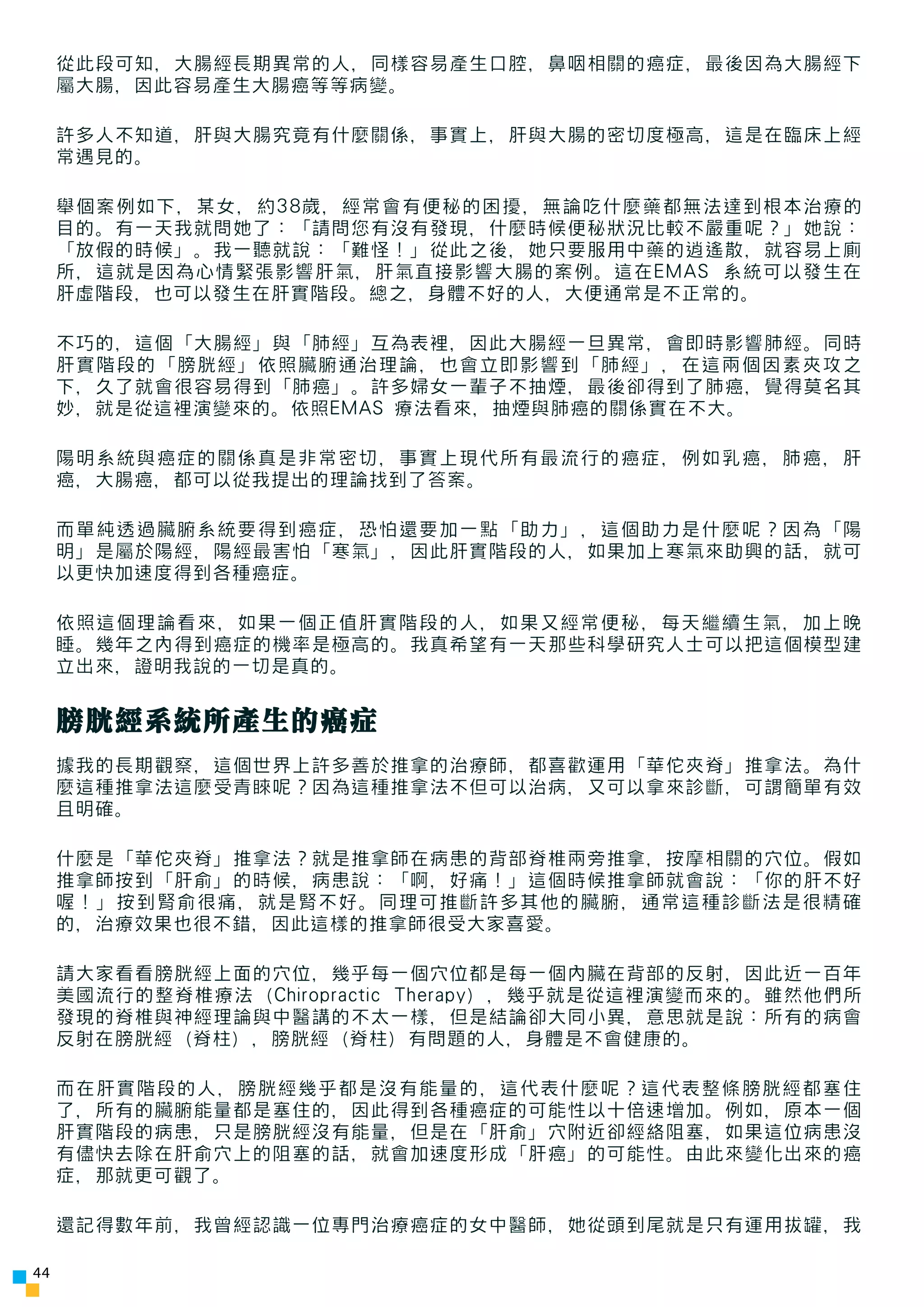 從此段可知，大腸經長期異常的人，同樣容易產生口腔，鼻咽相關的癌症，最後因為大腸經下
     屬大腸，因此容易產生大腸癌等等病變。

     許多人不知道，肝與大腸究竟有什麼關係，事實上，肝與大腸的密切度極高，這是在臨床上經
     常遇見的。

     舉個案例如下，某女，約38歲，經常會有便秘的困擾，無論吃什麼藥都無法達到根本治療的
     目的。有一天我就問她了：「請問您有沒有發現，什麼時候便秘狀況比較不嚴重呢？」她說：
     「放假的時候」。我一聽就說：「難怪！」從此之後，她只要服用中藥的逍遙散，就容易上廁
     所，這就是因為心情緊張影響肝氣，肝氣直接影響大腸的案例。這在EMAS 系統可以發生在
     肝虛階段，也可以發生在肝實階段。總之，身體不好的人，大便通常是不正常的。

     不巧的，這個「大腸經」與「肺經」互為表裡，因此大腸經一旦異常，會即時影響肺經。同時
     肝實階段的「膀胱經」依照臟腑通治理論，也會立即影響到「肺經」，在這兩個因素夾攻之
     下，久了就會很容易得到「肺癌」。許多婦女一輩子不抽煙，最後卻得到了肺癌，覺得莫名其
     妙，就是從這裡演變來的。依照EMAS 療法看來，抽煙與肺癌的關係實在不大。

     陽明系統與癌症的關係真是非常密切，事實上現代所有最流行的癌症，例如乳癌，肺癌，肝
     癌，大腸癌，都可以從我提出的理論找到了答案。

     而單純透過臟腑系統要得到癌症，恐怕還要加一點「助力」，這個助力是什麼呢？因為「陽
     明」是屬於陽經，陽經最害怕「寒氣」，因此肝實階段的人，如果加上寒氣來助興的話，就可
     以更快加速度得到各種癌症。

     依照這個理論看來，如果一個正值肝實階段的人，如果又經常便秘，每天繼續生氣，加上晚
     睡。幾年之內得到癌症的機率是極高的。我真希望有一天那些科學研究人士可以把這個模型建
     立出來，證明我說的一切是真的。


     膀胱經系統所產生的癌症
     據我的長期觀察，這個世界上許多善於推拿的治療師，都喜歡運用「華佗夾脊」推拿法。為什
     麼這種推拿法這麼受青睞呢？因為這種推拿法不但可以治病，又可以拿來診斷，可謂簡單有效
     且明確。

     什麼是「華佗夾脊」推拿法？就是推拿師在病患的背部脊椎兩旁推拿，按摩相關的穴位。假如
     推拿師按到「肝俞」的時候，病患說：「啊，好痛！」這個時候推拿師就會說：「你的肝不好
     喔！」按到腎俞很痛，就是腎不好。同理可推斷許多其他的臟腑，通常這種診斷法是很精確
     的，治療效果也很不錯，因此這樣的推拿師很受大家喜愛。

     請大家看看膀胱經上面的穴位，幾乎每一個穴位都是每一個內臟在背部的反射，因此近一百年
     美國流行的整脊椎療法（Chiropractic Therapy），幾乎就是從這裡演變而來的。雖然他們所
     發現的脊椎與神經理論與中醫講的不太一樣，但是結論卻大同小異，意思就是說：所有的病會
     反射在膀胱經（脊柱），膀胱經（脊柱）有問題的人，身體是不會健康的。

     而在肝實階段的人，膀胱經幾乎都是沒有能量的，這代表什麼呢？這代表整條膀胱經都塞住
     了，所有的臟腑能量都是塞住的，因此得到各種癌症的可能性以十倍速增加。例如，原本一個
     肝實階段的病患，只是膀胱經沒有能量，但是在「肝俞」穴附近卻經絡阻塞，如果這位病患沒
     有儘快去除在肝俞穴上的阻塞的話，就會加速度形成「肝癌」的可能性。由此來變化出來的癌
     症，那就更可觀了。

     還記得數年前，我曾經認識一位專門治療癌症的女中醫師，她從頭到尾就是只有運用拔罐，我

44
 