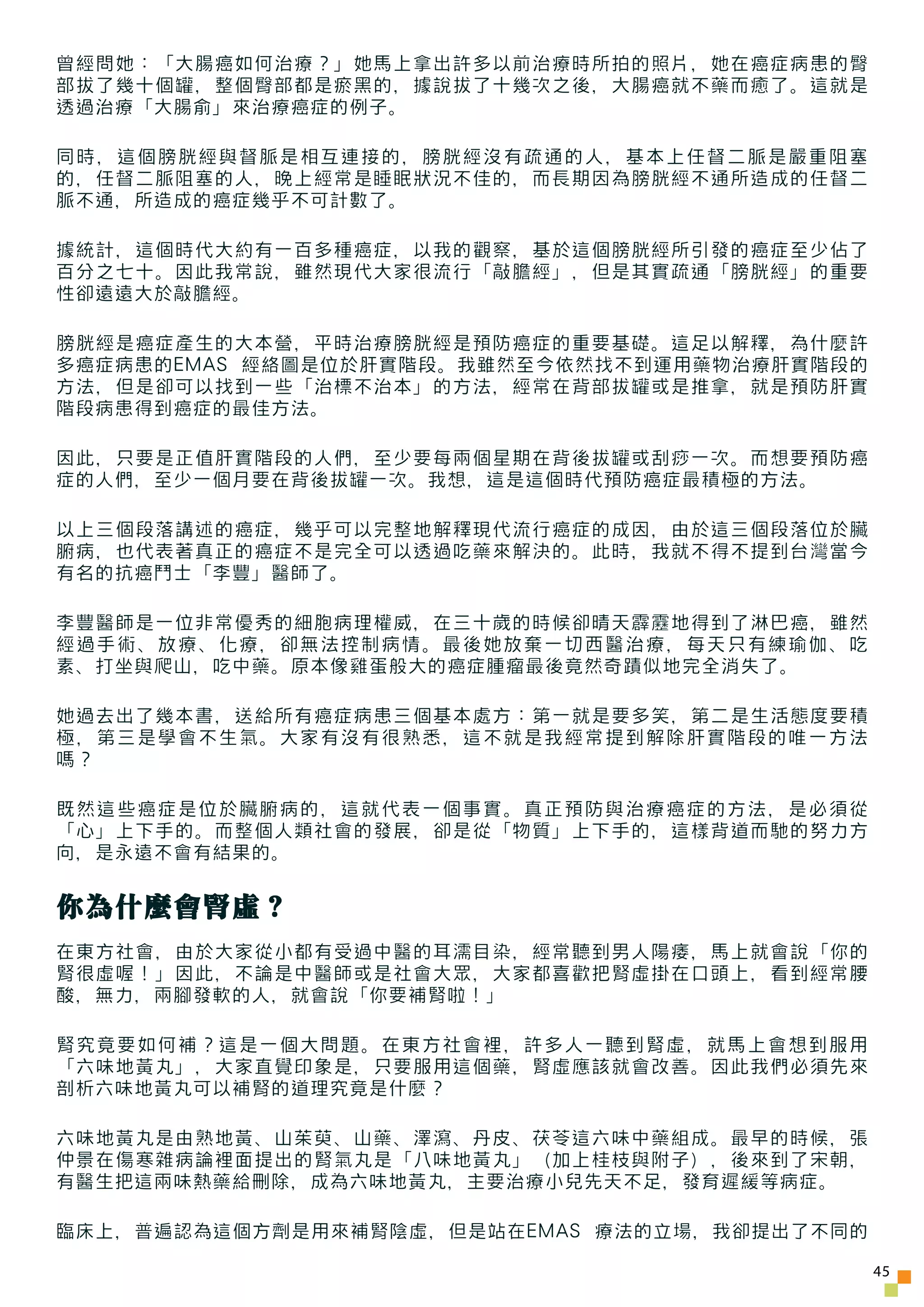 曾經問她：「大腸癌如何治療？」她馬上拿出許多以前治療時所拍的照片，她在癌症病患的臀
部拔了幾十個罐，整個臀部都是瘀黑的，據說拔了十幾次之後，大腸癌就不藥而癒了。這就是
透過治療「大腸俞」來治療癌症的例子。

同時，這個膀胱經與督脈是相互連接的，膀胱經沒有疏通的人，基本上任督二脈是嚴重阻塞
的，任督二脈阻塞的人，晚上經常是睡眠狀況不佳的，而長期因為膀胱經不通所造成的任督二
脈不通，所造成的癌症幾乎不可計數了。

據統計，這個時代大約有一百多種癌症，以我的觀察，基於這個膀胱經所引發的癌症至少佔了
百分之七十。因此我常說，雖然現代大家很流行「敲膽經」，但是其實疏通「膀胱經」的重要
性卻遠遠大於敲膽經。

膀胱經是癌症產生的大本營，平時治療膀胱經是預防癌症的重要基礎。這足以解釋，為什麼許
多癌症病患的EMAS 經絡圖是位於肝實階段。我雖然至今依然找不到運用藥物治療肝實階段的
方法，但是卻可以找到一些「治標不治本」的方法，經常在背部拔罐或是推拿，就是預防肝實
階段病患得到癌症的最佳方法。

因此，只要是正值肝實階段的人們，至少要每兩個星期在背後拔罐或刮痧一次。而想要預防癌
症的人們，至少一個月要在背後拔罐一次。我想，這是這個時代預防癌症最積極的方法。

以上三個段落講述的癌症，幾乎可以完整地解釋現代流行癌症的成因，由於這三個段落位於臟
腑病，也代表著真正的癌症不是完全可以透過吃藥來解決的。此時，我就不得不提到台灣當今
有名的抗癌鬥士「李豐」醫師了。

李豐醫師是一位非常優秀的細胞病理權威，在三十歲的時候卻晴天霹靂地得到了淋巴癌，雖然
經過手術、放療、化療，卻無法控制病情。最後她放棄一切西醫治療，每天只有練瑜伽、吃
素、打坐與爬山，吃中藥。原本像雞蛋般大的癌症腫瘤最後竟然奇蹟似地完全消失了。

她過去出了幾本書，送給所有癌症病患三個基本處方：第一就是要多笑，第二是生活態度要積
極，第三是學會不生氣。大家有沒有很熟悉，這不就是我經常提到解除肝實階段的唯一方法
嗎？

既然這些癌症是位於臟腑病的，這就代表一個事實。真正預防與治療癌症的方法，是必須從
「心」上下手的。而整個人類社會的發展，卻是從「物質」上下手的，這樣背道而馳的努力方
向，是永遠不會有結果的。


你為什麼會腎虛？
在東方社會，由於大家從小都有受過中醫的耳濡目染，經常聽到男人陽痿，馬上就會說「你的
腎很虛喔！」因此，不論是中醫師或是社會大眾，大家都喜歡把腎虛掛在口頭上，看到經常腰
酸，無力，兩腳發軟的人，就會說「你要補腎啦！」

腎究竟要如何補？這是一個大問題。在東方社會裡，許多人一聽到腎虛，就馬上會想到服用
「六味地黃丸」，大家直覺印象是，只要服用這個藥，腎虛應該就會改善。因此我們必須先來
剖析六味地黃丸可以補腎的道理究竟是什麼？

六味地黃丸是由熟地黃、山茱萸、山藥、澤瀉、丹皮、茯苓這六味中藥組成。最早的時候，張
仲景在傷寒雜病論裡面提出的腎氣丸是「八味地黃丸」（加上桂枝與附子），後來到了宋朝，
有醫生把這兩味熱藥給刪除，成為六味地黃丸，主要治療小兒先天不足，發育遲緩等病症。

臨床上，普遍認為這個方劑是用來補腎陰虛，但是站在EMAS 療法的立場，我卻提出了不同的

                                              45
 