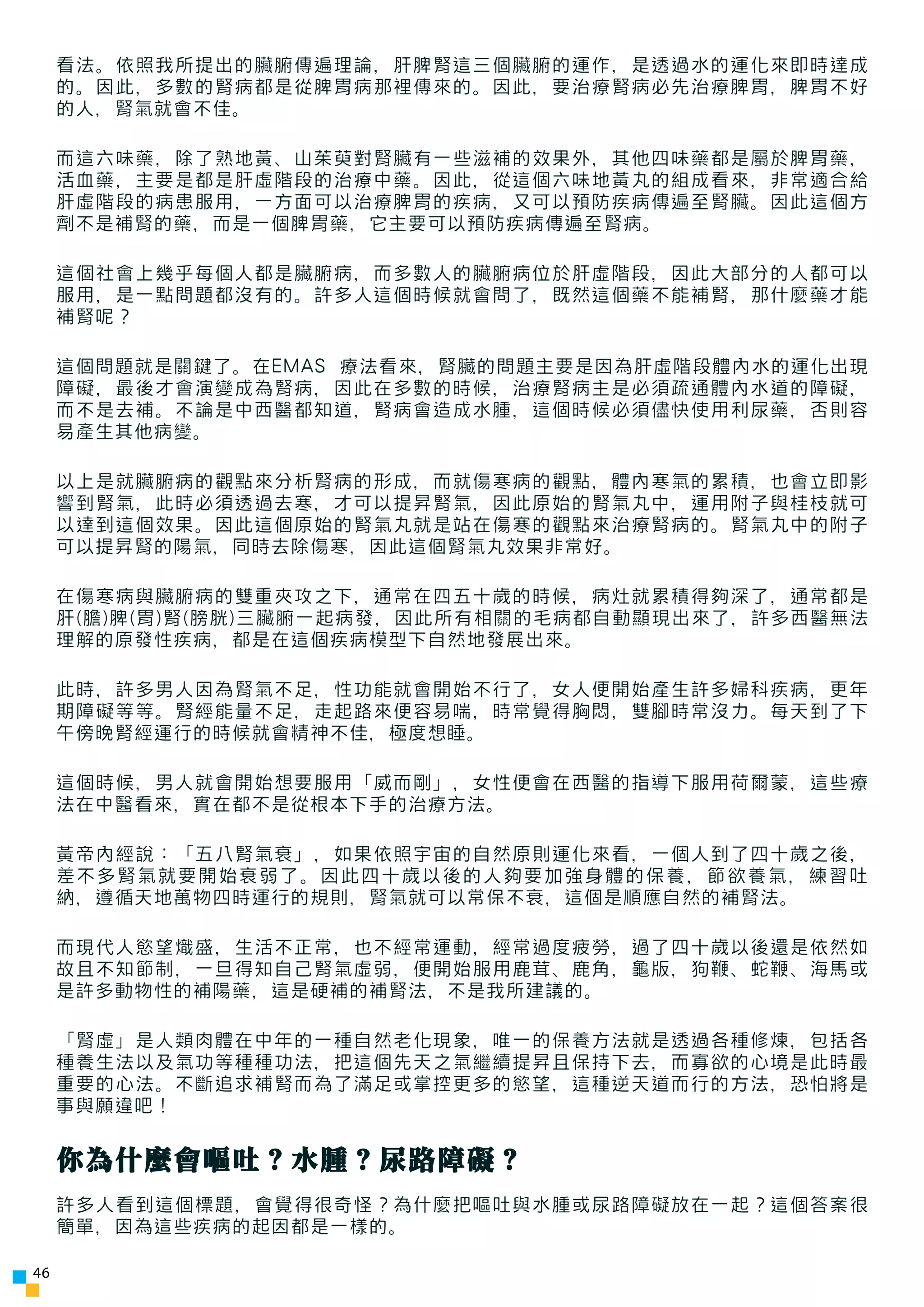 看法。依照我所提出的臟腑傳遍理論，肝脾腎這三個臟腑的運作，是透過水的運化來即時達成
     的。因此，多數的腎病都是從脾胃病那裡傳來的。因此，要治療腎病必先治療脾胃，脾胃不好
     的人，腎氣就會不佳。

     而這六味藥，除了熟地黃、山茱萸對腎臟有一些滋補的效果外，其他四味藥都是屬於脾胃藥，
     活血藥，主要是都是肝虛階段的治療中藥。因此，從這個六味地黃丸的組成看來，非常適合給
     肝虛階段的病患服用，一方面可以治療脾胃的疾病，又可以預防疾病傳遍至腎臟。因此這個方
     劑不是補腎的藥，而是一個脾胃藥，它主要可以預防疾病傳遍至腎病。

     這個社會上幾乎每個人都是臟腑病，而多數人的臟腑病位於肝虛階段，因此大部分的人都可以
     服用，是一點問題都沒有的。許多人這個時候就會問了，既然這個藥不能補腎，那什麼藥才能
     補腎呢？

     這個問題就是關鍵了。在EMAS 療法看來，腎臟的問題主要是因為肝虛階段體內水的運化出現
     障礙，最後才會演變成為腎病，因此在多數的時候，治療腎病主是必須疏通體內水道的障礙，
     而不是去補。不論是中西醫都知道，腎病會造成水腫，這個時候必須儘快使用利尿藥，否則容
     易產生其他病變。

     以上是就臟腑病的觀點來分析腎病的形成，而就傷寒病的觀點，體內寒氣的累積，也會立即影
     響到腎氣，此時必須透過去寒，才可以提昇腎氣，因此原始的腎氣丸中，運用附子與桂枝就可
     以達到這個效果。因此這個原始的腎氣丸就是站在傷寒的觀點來治療腎病的。腎氣丸中的附子
     可以提昇腎的陽氣，同時去除傷寒，因此這個腎氣丸效果非常好。

     在傷寒病與臟腑病的雙重夾攻之下，通常在四五十歲的時候，病灶就累積得夠深了，通常都是
     肝(膽)脾(胃)腎(膀胱)三臟腑一起病發，因此所有相關的毛病都自動顯現出來了，許多西醫無法
     理解的原發性疾病，都是在這個疾病模型下自然地發展出來。

     此時，許多男人因為腎氣不足，性功能就會開始不行了，女人便開始產生許多婦科疾病，更年
     期障礙等等。腎經能量不足，走起路來便容易喘，時常覺得胸悶，雙腳時常沒力。每天到了下
     午傍晚腎經運行的時候就會精神不佳，極度想睡。

     這個時候，男人就會開始想要服用「威而剛」，女性便會在西醫的指導下服用荷爾蒙，這些療
     法在中醫看來，實在都不是從根本下手的治療方法。

     黃帝內經說：「五八腎氣衰」，如果依照宇宙的自然原則運化來看，一個人到了四十歲之後，
     差不多腎氣就要開始衰弱了。因此四十歲以後的人夠要加強身體的保養，節欲養氣，練習吐
     納，遵循天地萬物四時運行的規則，腎氣就可以常保不衰，這個是順應自然的補腎法。

     而現代人慾望熾盛，生活不正常，也不經常運動，經常過度疲勞，過了四十歲以後還是依然如
     故且不知節制，一旦得知自己腎氣虛弱，便開始服用鹿茸、鹿角，龜版，狗鞭、蛇鞭、海馬或
     是許多動物性的補陽藥，這是硬補的補腎法，不是我所建議的。

     「腎虛」是人類肉體在中年的一種自然老化現象，唯一的保養方法就是透過各種修煉，包括各
     種養生法以及氣功等種種功法，把這個先天之氣繼續提昇且保持下去，而寡欲的心境是此時最
     重要的心法。不斷追求補腎而為了滿足或掌控更多的慾望，這種逆天道而行的方法，恐怕將是
     事與願違吧！


     你為什麼會嘔吐？水腫？尿路障礙？
     許多人看到這個標題，會覺得很奇怪？為什麼把嘔吐與水腫或尿路障礙放在一起？這個答案很
     簡單，因為這些疾病的起因都是一樣的。

46
 