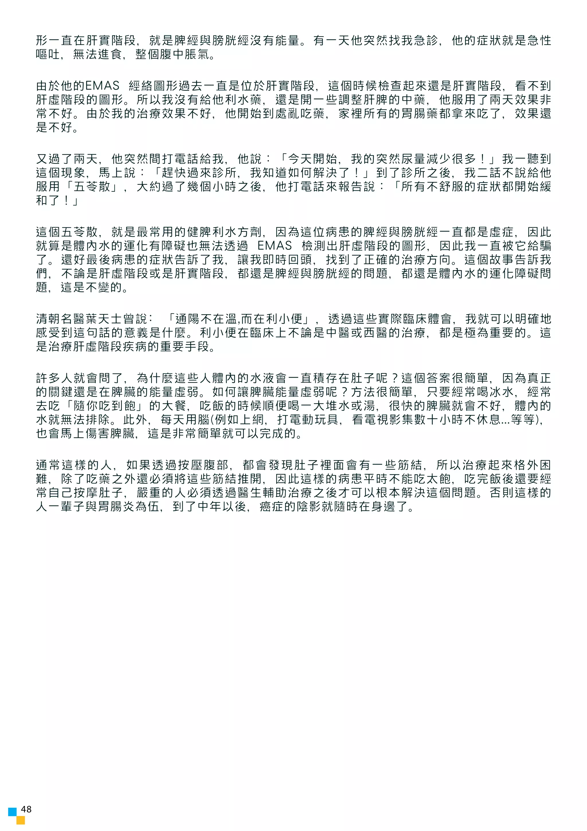 形一直在肝實階段，就是脾經與膀胱經沒有能量。有一天他突然找我急診，他的症狀就是急性
     嘔吐，無法進食，整個腹中脹氣。

     由於他的EMAS 經絡圖形過去一直是位於肝實階段，這個時候檢查起來還是肝實階段，看不到
     肝虛階段的圖形。所以我沒有給他利水藥，還是開一些調整肝脾的中藥，他服用了兩天效果非
     常不好。由於我的治療效果不好，他開始到處亂吃藥，家裡所有的胃腸藥都拿來吃了，效果還
     是不好。

     又過了兩天，他突然間打電話給我，他說：「今天開始，我的突然尿量減少很多！」我一聽到
     這個現象，馬上說：「趕快過來診所，我知道如何解決了！」到了診所之後，我二話不說給他
     服用「五苓散」，大約過了幾個小時之後，他打電話來報告說：「所有不舒服的症狀都開始緩
     和了！」

     這個五苓散，就是最常用的健脾利水方劑，因為這位病患的脾經與膀胱經一直都是虛症，因此
     就算是體內水的運化有障礙也無法透過 EMAS 檢測出肝虛階段的圖形，因此我一直被它給騙
     了。還好最後病患的症狀告訴了我，讓我即時回頭，找到了正確的治療方向。這個故事告訴我
     們，不論是肝虛階段或是肝實階段，都還是脾經與膀胱經的問題，都還是體內水的運化障礙問
     題，這是不變的。

     清朝名醫葉天士曾說: 「通陽不在溫,而在利小便」，透過這些實際臨床體會，我就可以明確地
     感受到這句話的意義是什麼。利小便在臨床上不論是中醫或西醫的治療，都是極為重要的。這
     是治療肝虛階段疾病的重要手段。

     許多人就會問了，為什麼這些人體內的水液會一直積存在肚子呢？這個答案很簡單，因為真正
     的關鍵還是在脾臟的能量虛弱。如何讓脾臟能量虛弱呢？方法很簡單，只要經常喝冰水，經常
     去吃「隨你吃到飽」的大餐，吃飯的時候順便喝一大堆水或湯，很快的脾臟就會不好，體內的
     水就無法排除。此外，每天用腦(例如上網，打電動玩具，看電視影集數十小時不休息...等等)，
     也會馬上傷害脾臟，這是非常簡單就可以完成的。

     通常這樣的人，如果透過按壓腹部，都會發現肚子裡面會有一些筋結，所以治療起來格外困
     難，除了吃藥之外還必須將這些筋結推開，因此這樣的病患平時不能吃太飽，吃完飯後還要經
     常自己按摩肚子，嚴重的人必須透過醫生輔助治療之後才可以根本解決這個問題。否則這樣的
     人一輩子與胃腸炎為伍，到了中年以後，癌症的陰影就隨時在身邊了。




48
 