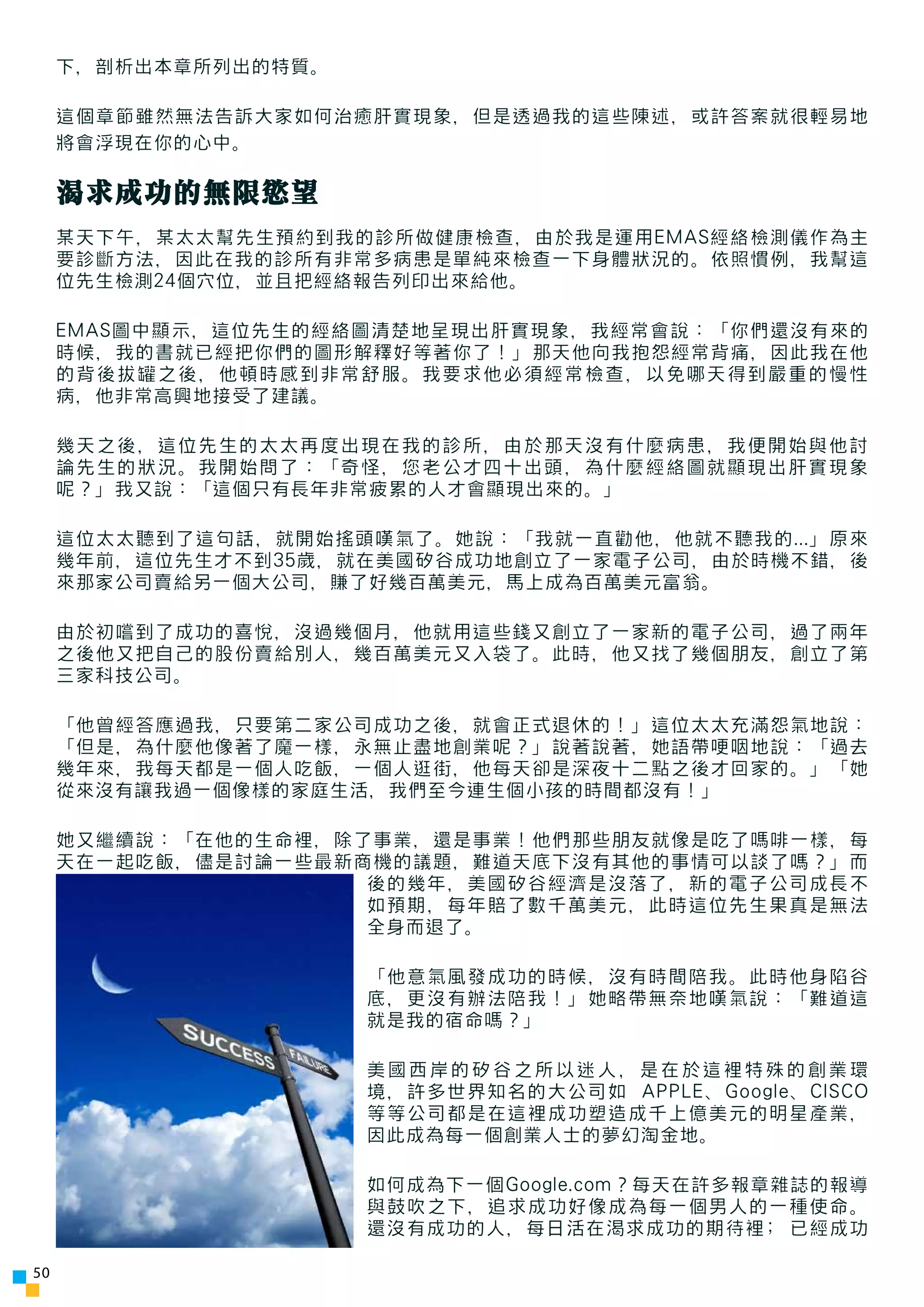下，剖析出本章所列出的特質。

     這個章節雖然無法告訴大家如何治癒肝實現象，但是透過我的這些陳述，或許答案就很輕易地
     將會浮現在你的心中。

     渴求成功的無限慾望
     某天下午，某太太幫先生預約到我的診所做健康檢查，由於我是運用EMAS經絡檢測儀作為主
     要診斷方法，因此在我的診所有非常多病患是單純來檢查一下身體狀況的。依照慣例，我幫這
     位先生檢測24個穴位，並且把經絡報告列印出來給他。

     EMAS圖中顯示，這位先生的經絡圖清楚地呈現出肝實現象，我經常會說：「你們還沒有來的
     時候，我的書就已經把你們的圖形解釋好等著你了！」那天他向我抱怨經常背痛，因此我在他
     的背後拔罐之後，他頓時感到非常舒服。我要求他必須經常檢查，以免哪天得到嚴重的慢性
     病，他非常高興地接受了建議。

     幾天之後，這位先生的太太再度出現在我的診所，由於那天沒有什麼病患，我便開始與他討
     論先生的狀況。我開始問了：「奇怪，您老公才四十出頭，為什麼經絡圖就顯現出肝實現象
     呢？」我又說：「這個只有長年非常疲累的人才會顯現出來的。」

     這位太太聽到了這句話，就開始搖頭嘆氣了。她說：「我就一直勸他，他就不聽我的...」原來
     幾年前，這位先生才不到35歲，就在美國矽谷成功地創立了一家電子公司，由於時機不錯，後
     來那家公司賣給另一個大公司，賺了好幾百萬美元，馬上成為百萬美元富翁。

     由於初嚐到了成功的喜悅，沒過幾個月，他就用這些錢又創立了一家新的電子公司，過了兩年
     之後他又把自己的股份賣給別人，幾百萬美元又入袋了。此時，他又找了幾個朋友，創立了第
     三家科技公司。

     「他曾經答應過我，只要第二家公司成功之後，就會正式退休的！」這位太太充滿怨氣地說：
     「但是，為什麼他像著了魔一樣，永無止盡地創業呢？」說著說著，她語帶哽咽地說：「過去
     幾年來，我每天都是一個人吃飯，一個人逛街，他每天卻是深夜十二點之後才回家的。」「她
     從來沒有讓我過一個像樣的家庭生活，我們至今連生個小孩的時間都沒有！」

     她又繼續說：「在他的生命裡，除了事業，還是事業！他們那些朋友就像是吃了嗎啡一樣，每
     天在一起吃飯，儘是討論一些最新商機的議題，難道天底下沒有其他的事情可以談了嗎？」而
                     後的幾年，美國矽谷經濟是沒落了，新的電子公司成長不
                     如預期，每年賠了數千萬美元，此時這位先生果真是無法
                     全身而退了。

                      「他意氣風發成功的時候，沒有時間陪我。此時他身陷谷
                      底，更沒有辦法陪我！」她略帶無奈地嘆氣說：「難道這
                      就是我的宿命嗎？」

                      美國西岸的矽谷之所以迷人，是在於這裡特殊的創業環
                      境，許多世界知名的大公司如 APPLE、Google、CISCO
                      等等公司都是在這裡成功塑造成千上億美元的明星產業，
                      因此成為每一個創業人士的夢幻淘金地。

                      如何成為下一個Google.com？每天在許多報章雜誌的報導
                      與鼓吹之下，追求成功好像成為每一個男人的一種使命。
                      還沒有成功的人，每日活在渴求成功的期待裡; 已經成功

50
 