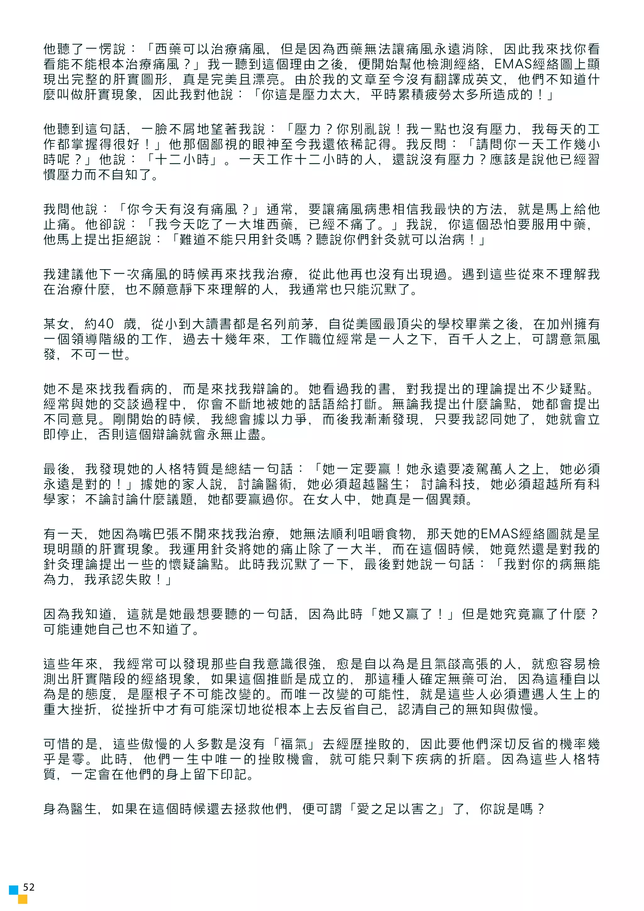 他聽了一愣說：「西藥可以治療痛風，但是因為西藥無法讓痛風永遠消除，因此我來找你看
     看能不能根本治療痛風？」我一聽到這個理由之後，便開始幫他檢測經絡，EMAS經絡圖上顯
     現出完整的肝實圖形，真是完美且漂亮。由於我的文章至今沒有翻譯成英文，他們不知道什
     麼叫做肝實現象，因此我對他說：「你這是壓力太大，平時累積疲勞太多所造成的！」

     他聽到這句話，一臉不屑地望著我說：「壓力？你別亂說！我一點也沒有壓力，我每天的工
     作都掌握得很好！」他那個鄙視的眼神至今我還依稀記得。我反問：「請問你一天工作幾小
     時呢？」他說：「十二小時」。一天工作十二小時的人，還說沒有壓力？應該是說他已經習
     慣壓力而不自知了。

     我問他說：「你今天有沒有痛風？」通常，要讓痛風病患相信我最快的方法，就是馬上給他
     止痛。他卻說：「我今天吃了一大堆西藥，已經不痛了。」我說，你這個恐怕要服用中藥，
     他馬上提出拒絕說：「難道不能只用針灸嗎？聽說你們針灸就可以治病！」

     我建議他下一次痛風的時候再來找我治療，從此他再也沒有出現過。遇到這些從來不理解我
     在治療什麼，也不願意靜下來理解的人，我通常也只能沉默了。

     某女，約40 歲，從小到大讀書都是名列前茅，自從美國最頂尖的學校畢業之後，在加州擁有
     一個領導階級的工作，過去十幾年來，工作職位經常是一人之下，百千人之上，可謂意氣風
     發，不可一世。

     她不是來找我看病的，而是來找我辯論的。她看過我的書，對我提出的理論提出不少疑點。
     經常與她的交談過程中，你會不斷地被她的話語給打斷。無論我提出什麼論點，她都會提出
     不同意見。剛開始的時候，我總會據以力爭，而後我漸漸發現，只要我認同她了，她就會立
     即停止，否則這個辯論就會永無止盡。

     最後，我發現她的人格特質是總結一句話：「她一定要贏！她永遠要凌駕萬人之上，她必須
     永遠是對的！」據她的家人說，討論醫術，她必須超越醫生; 討論科技，她必須超越所有科
     學家; 不論討論什麼議題，她都要贏過你。在女人中，她真是一個異類。

     有一天，她因為嘴巴張不開來找我治療，她無法順利咀嚼食物，那天她的EMAS經絡圖就是呈
     現明顯的肝實現象。我運用針灸將她的痛止除了一大半，而在這個時候，她竟然還是對我的
     針灸理論提出一些的懷疑論點。此時我沉默了一下，最後對她說一句話：「我對你的病無能
     為力，我承認失敗！」

     因為我知道，這就是她最想要聽的一句話，因為此時「她又贏了！」但是她究竟贏了什麼？
     可能連她自己也不知道了。

     這些年來，我經常可以發現那些自我意識很強，愈是自以為是且氣燄高張的人，就愈容易檢
     測出肝實階段的經絡現象，如果這個推斷是成立的，那這種人確定無藥可治，因為這種自以
     為是的態度，是壓根子不可能改變的。而唯一改變的可能性，就是這些人必須遭遇人生上的
     重大挫折，從挫折中才有可能深切地從根本上去反省自己，認清自己的無知與傲慢。

     可惜的是，這些傲慢的人多數是沒有「福氣」去經歷挫敗的，因此要他們深切反省的機率幾
     乎是零。此時，他們一生中唯一的挫敗機會，就可能只剩下疾病的折磨。因為這些人格特
     質，一定會在他們的身上留下印記。

     身為醫生，如果在這個時候還去拯救他們，便可謂「愛之足以害之」了，你說是嗎？




52
 