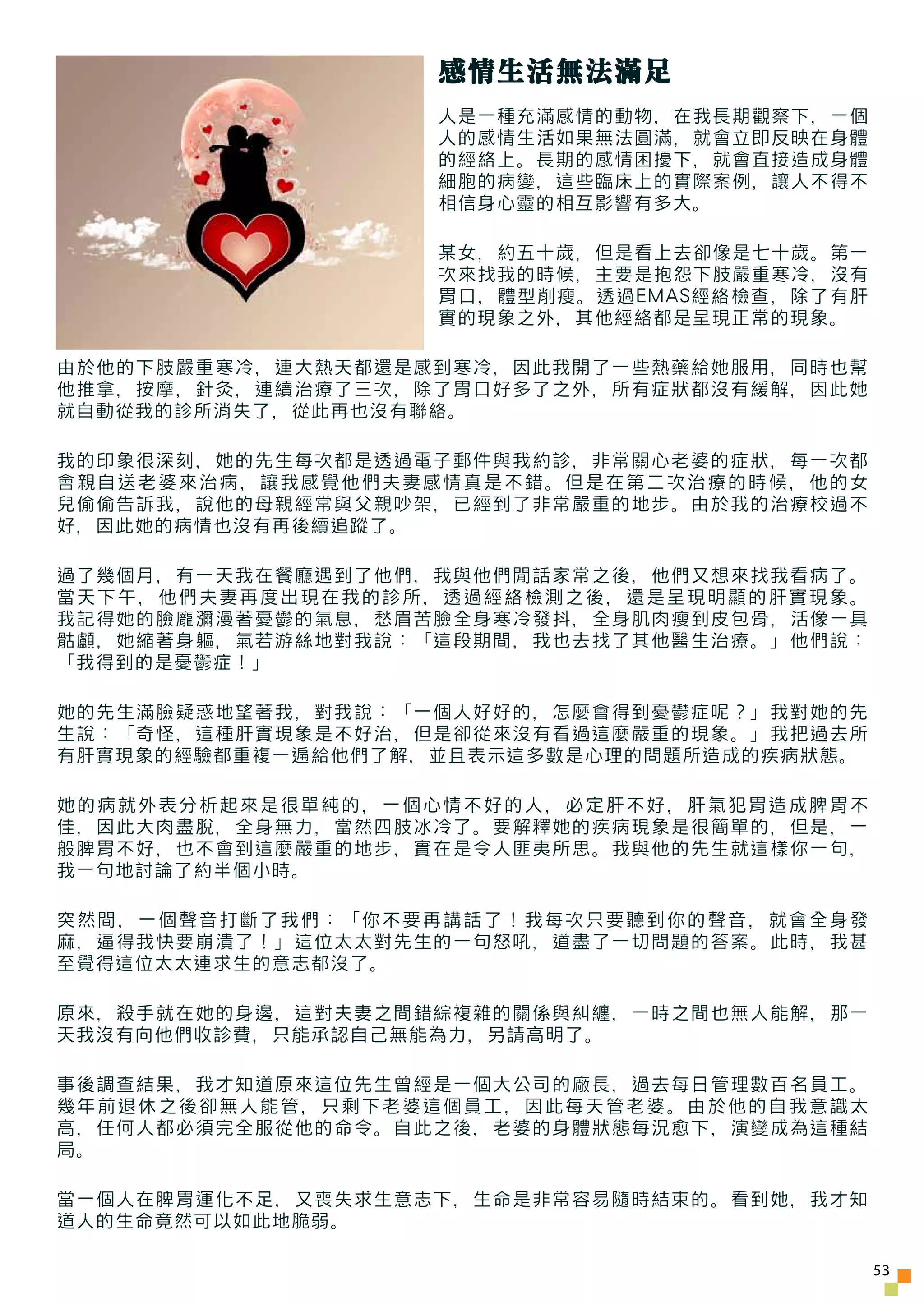 感情生活無法滿足
                   人是一種充滿感情的動物，在我長期觀察下，一個
                   人的感情生活如果無法圓滿，就會立即反映在身體
                   的經絡上。長期的感情困擾下，就會直接造成身體
                   細胞的病變，這些臨床上的實際案例，讓人不得不
                   相信身心靈的相互影響有多大。

                   某女，約五十歲，但是看上去卻像是七十歲。第一
                   次來找我的時候，主要是抱怨下肢嚴重寒冷，沒有
                   胃口，體型削瘦。透過EMAS經絡檢查，除了有肝
                   實的現象之外，其他經絡都是呈現正常的現象。

由於他的下肢嚴重寒冷，連大熱天都還是感到寒冷，因此我開了一些熱藥給她服用，同時也幫
他推拿，按摩，針灸，連續治療了三次，除了胃口好多了之外，所有症狀都沒有緩解，因此她
就自動從我的診所消失了，從此再也沒有聯絡。

我的印象很深刻，她的先生每次都是透過電子郵件與我約診，非常關心老婆的症狀，每一次都
會親自送老婆來治病，讓我感覺他們夫妻感情真是不錯。但是在第二次治療的時候，他的女
兒偷偷告訴我，說他的母親經常與父親吵架，已經到了非常嚴重的地步。由於我的治療校過不
好，因此她的病情也沒有再後續追蹤了。

過了幾個月，有一天我在餐廳遇到了他們，我與他們閒話家常之後，他們又想來找我看病了。
當天下午，他們夫妻再度出現在我的診所，透過經絡檢測之後，還是呈現明顯的肝實現象。
我記得她的臉龐瀰漫著憂鬱的氣息，愁眉苦臉全身寒冷發抖，全身肌肉瘦到皮包骨，活像一具
骷顱，她縮著身軀，氣若游絲地對我說：「這段期間，我也去找了其他醫生治療。」他們說：
「我得到的是憂鬱症！」

她的先生滿臉疑惑地望著我，對我說：「一個人好好的，怎麼會得到憂鬱症呢？」我對她的先
生說：「奇怪，這種肝實現象是不好治，但是卻從來沒有看過這麼嚴重的現象。」我把過去所
有肝實現象的經驗都重複一遍給他們了解，並且表示這多數是心理的問題所造成的疾病狀態。

她的病就外表分析起來是很單純的，一個心情不好的人，必定肝不好，肝氣犯胃造成脾胃不
佳，因此大肉盡脫，全身無力，當然四肢冰冷了。要解釋她的疾病現象是很簡單的，但是，一
般脾胃不好，也不會到這麼嚴重的地步，實在是令人匪夷所思。我與他的先生就這樣你一句，
我一句地討論了約半個小時。

突然間，一個聲音打斷了我們：「你不要再講話了！我每次只要聽到你的聲音，就會全身發
麻，逼得我快要崩潰了！」這位太太對先生的一句怒吼，道盡了一切問題的答案。此時，我甚
至覺得這位太太連求生的意志都沒了。

原來，殺手就在她的身邊，這對夫妻之間錯綜複雜的關係與糾纏，一時之間也無人能解，那一
天我沒有向他們收診費，只能承認自己無能為力，另請高明了。

事後調查結果，我才知道原來這位先生曾經是一個大公司的廠長，過去每日管理數百名員工。
幾年前退休之後卻無人能管，只剩下老婆這個員工，因此每天管老婆。由於他的自我意識太
高，任何人都必須完全服從他的命令。自此之後，老婆的身體狀態每況愈下，演變成為這種結
局。

當一個人在脾胃運化不足，又喪失求生意志下，生命是非常容易隨時結束的。看到她，我才知
道人的生命竟然可以如此地脆弱。

                                             53
 