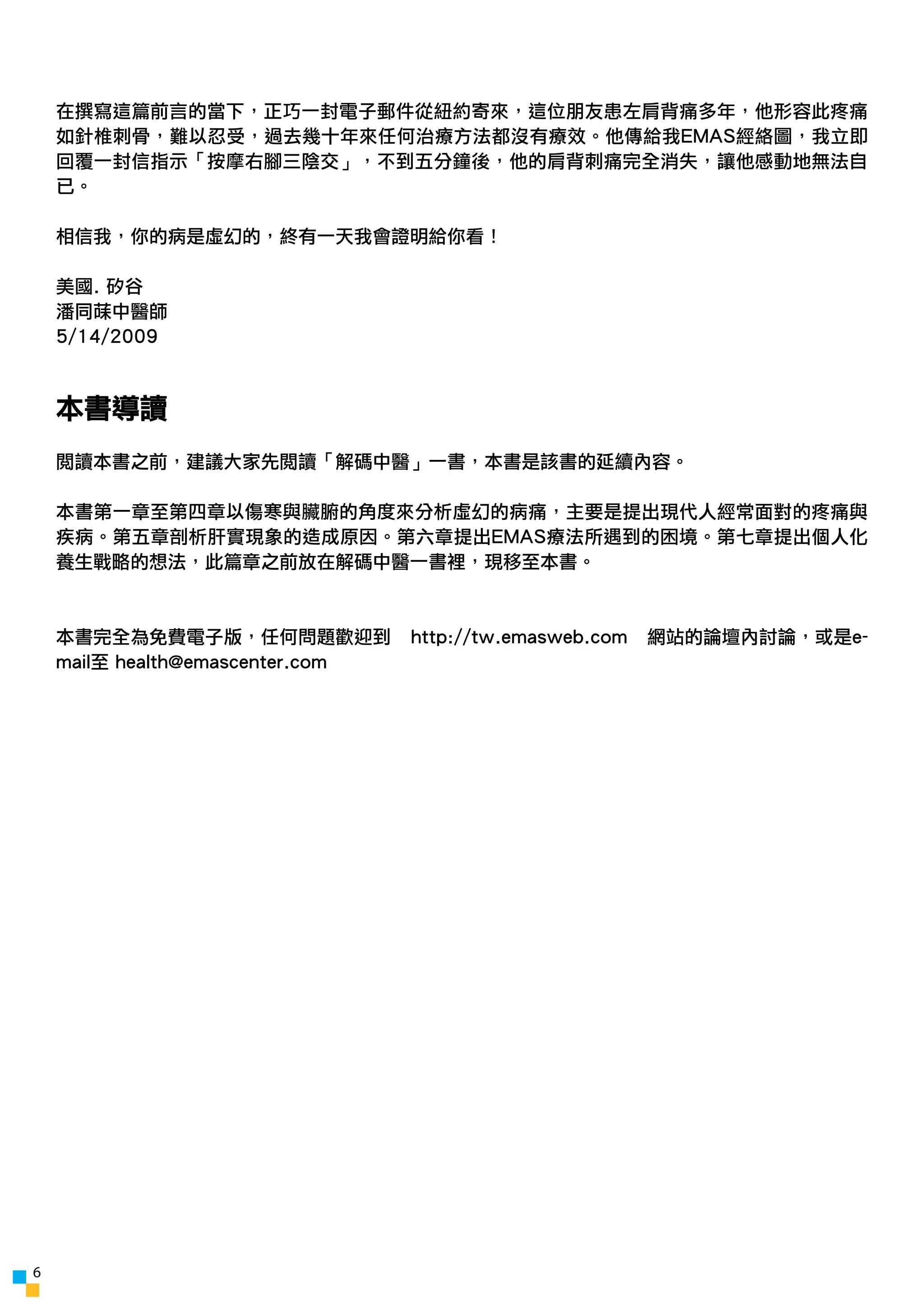 在撰寫這篇前言的當下，正巧一封電子郵件從紐約寄來，這位朋友患左肩背痛多年，他形容此疼痛
    如針椎刺骨，難以忍受，過去幾十年來任何治療方法都沒有療效。他傳給我EMAS經絡圖，我立即
    回覆一封信指示「按摩右腳三陰交」，不到五分鐘後，他的肩背刺痛完全消失，讓他感動地無法自
    已。

    相信我，你的病是虛幻的，終有一天我會證明給你看！

    美國. 矽谷
    潘同菋中醫師
    5/14/2009



    本書導讀
    閱讀本書之前，建議大家先閱讀「解碼中醫」一書，本書是該書的延續內容。

    本書第一章至第四章以傷寒與臟腑的角度來分析虛幻的病痛，主要是提出現代人經常面對的疼痛與
    疾病。第五章剖析肝實現象的造成原因。第六章提出EMAS療法所遇到的困境。第七章提出個人化
    養生戰略的想法，此篇章之前放在解碼中醫一書裡，現移至本書。



    本書完全為免費電子版，任何問題歡迎到            http://tw.emasweb.com   網站的論壇內討論，或是e-
    mail至 health@emascenter.com




6
 
