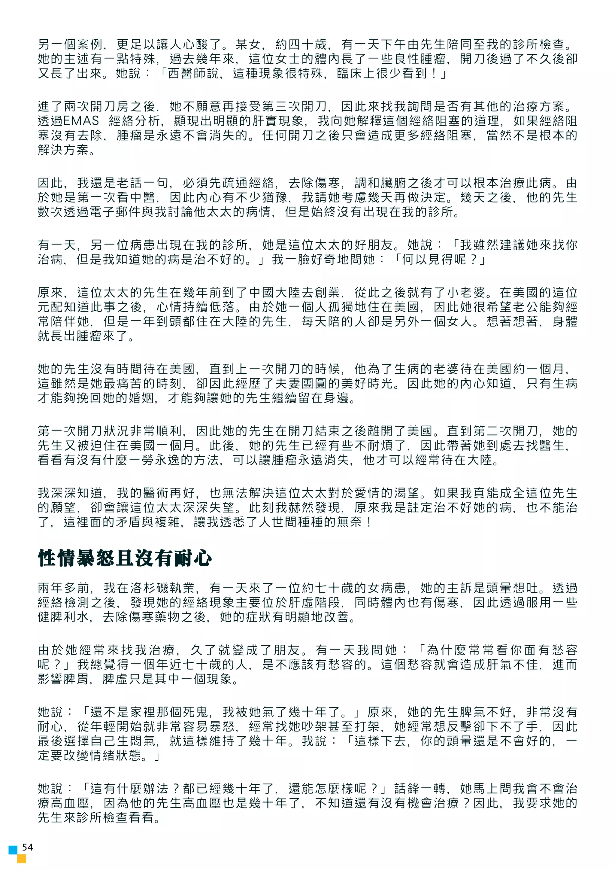 另一個案例，更足以讓人心酸了。某女，約四十歲，有一天下午由先生陪同至我的診所檢查。
     她的主述有一點特殊，過去幾年來，這位女士的體內長了一些良性腫瘤，開刀後過了不久後卻
     又長了出來。她說：「西醫師說，這種現象很特殊，臨床上很少看到！」

     進了兩次開刀房之後，她不願意再接受第三次開刀，因此來找我詢問是否有其他的治療方案。
     透過EMAS 經絡分析，顯現出明顯的肝實現象，我向她解釋這個經絡阻塞的道理，如果經絡阻
     塞沒有去除，腫瘤是永遠不會消失的。任何開刀之後只會造成更多經絡阻塞，當然不是根本的
     解決方案。

     因此，我還是老話一句，必須先疏通經絡，去除傷寒，調和臟腑之後才可以根本治療此病。由
     於她是第一次看中醫，因此內心有不少猶豫，我請她考慮幾天再做決定。幾天之後，他的先生
     數次透過電子郵件與我討論他太太的病情，但是始終沒有出現在我的診所。

     有一天，另一位病患出現在我的診所，她是這位太太的好朋友。她說：「我雖然建議她來找你
     治病，但是我知道她的病是治不好的。」我一臉好奇地問她：「何以見得呢？」

     原來，這位太太的先生在幾年前到了中國大陸去創業，從此之後就有了小老婆。在美國的這位
     元配知道此事之後，心情持續低落。由於她一個人孤獨地住在美國，因此她很希望老公能夠經
     常陪伴她，但是一年到頭都住在大陸的先生，每天陪的人卻是另外一個女人。想著想著，身體
     就長出腫瘤來了。

     她的先生沒有時間待在美國，直到上一次開刀的時候，他為了生病的老婆待在美國約一個月，
     這雖然是她最痛苦的時刻，卻因此經歷了夫妻團圓的美好時光。因此她的內心知道，只有生病
     才能夠挽回她的婚姻，才能夠讓她的先生繼續留在身邊。

     第一次開刀狀況非常順利，因此她的先生在開刀結束之後離開了美國。直到第二次開刀，她的
     先生又被迫住在美國一個月。此後，她的先生已經有些不耐煩了，因此帶著她到處去找醫生，
     看看有沒有什麼一勞永逸的方法，可以讓腫瘤永遠消失，他才可以經常待在大陸。

     我深深知道，我的醫術再好，也無法解決這位太太對於愛情的渴望。如果我真能成全這位先生
     的願望，卻會讓這位太太深深失望。此刻我赫然發現，原來我是註定治不好她的病，也不能治
     了，這裡面的矛盾與複雜，讓我透悉了人世間種種的無奈！


     性情暴怒且沒有耐心
     兩年多前，我在洛杉磯執業，有一天來了一位約七十歲的女病患，她的主訴是頭暈想吐。透過
     經絡檢測之後，發現她的經絡現象主要位於肝虛階段，同時體內也有傷寒，因此透過服用一些
     健脾利水，去除傷寒藥物之後，她的症狀有明顯地改善。

     由於她經常來找我治療，久了就變成了朋友。有一天我問她：「為什麼常常看你面有愁容
     呢？」我總覺得一個年近七十歲的人，是不應該有愁容的。這個愁容就會造成肝氣不佳，進而
     影響脾胃，脾虛只是其中一個現象。

     她說：「還不是家裡那個死鬼，我被她氣了幾十年了。」原來，她的先生脾氣不好，非常沒有
     耐心，從年輕開始就非常容易暴怒，經常找她吵架甚至打架，她經常想反擊卻下不了手，因此
     最後選擇自己生悶氣，就這樣維持了幾十年。我說：「這樣下去，你的頭暈還是不會好的，一
     定要改變情緒狀態。」

     她說：「這有什麼辦法？都已經幾十年了，還能怎麼樣呢？」話鋒一轉，她馬上問我會不會治
     療高血壓，因為他的先生高血壓也是幾十年了，不知道還有沒有機會治療？因此，我要求她的
     先生來診所檢查看看。

54
 