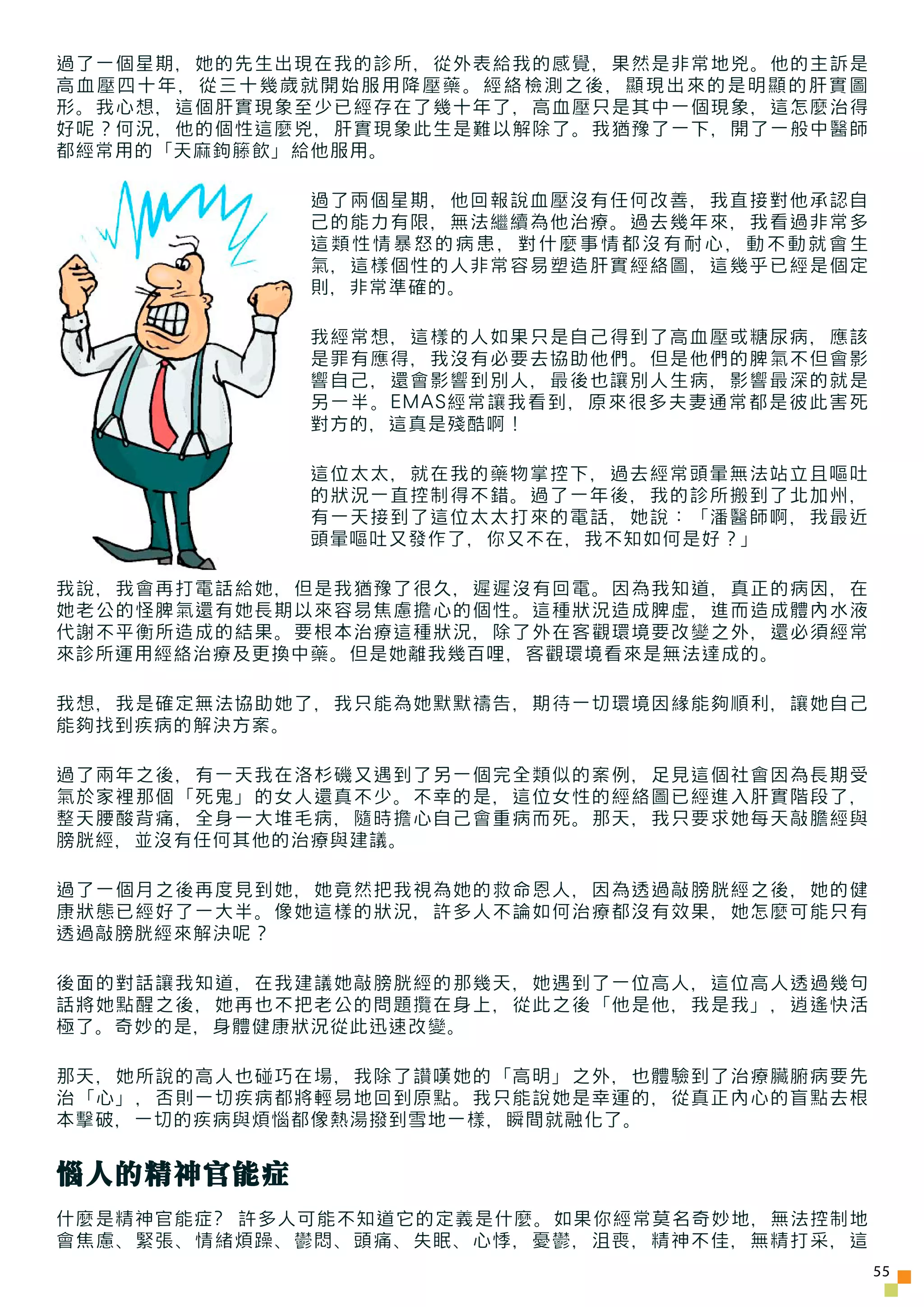 過了一個星期，她的先生出現在我的診所，從外表給我的感覺，果然是非常地兇。他的主訴是
高血壓四十年，從三十幾歲就開始服用降壓藥。經絡檢測之後，顯現出來的是明顯的肝實圖
形。我心想，這個肝實現象至少已經存在了幾十年了，高血壓只是其中一個現象，這怎麼治得
好呢？何況，他的個性這麼兇，肝實現象此生是難以解除了。我猶豫了一下，開了一般中醫師
都經常用的「天麻鉤籐飲」給他服用。

             過了兩個星期，他回報說血壓沒有任何改善，我直接對他承認自
             己的能力有限，無法繼續為他治療。過去幾年來，我看過非常多
             這類性情暴怒的病患，對什麼事情都沒有耐心，動不動就會生
             氣，這樣個性的人非常容易塑造肝實經絡圖，這幾乎已經是個定
             則，非常準確的。

             我經常想，這樣的人如果只是自己得到了高血壓或糖尿病，應該
             是罪有應得，我沒有必要去協助他們。但是他們的脾氣不但會影
             響自己，還會影響到別人，最後也讓別人生病，影響最深的就是
             另一半。EMAS經常讓我看到，原來很多夫妻通常都是彼此害死
             對方的，這真是殘酷啊！

             這位太太，就在我的藥物掌控下，過去經常頭暈無法站立且嘔吐
             的狀況一直控制得不錯。過了一年後，我的診所搬到了北加州，
             有一天接到了這位太太打來的電話，她說：「潘醫師啊，我最近
             頭暈嘔吐又發作了，你又不在，我不知如何是好？」

我說，我會再打電話給她，但是我猶豫了很久，遲遲沒有回電。因為我知道，真正的病因，在
她老公的怪脾氣還有她長期以來容易焦慮擔心的個性。這種狀況造成脾虛，進而造成體內水液
代謝不平衡所造成的結果。要根本治療這種狀況，除了外在客觀環境要改變之外，還必須經常
來診所運用經絡治療及更換中藥。但是她離我幾百哩，客觀環境看來是無法達成的。

我想，我是確定無法協助她了，我只能為她默默禱告，期待一切環境因緣能夠順利，讓她自己
能夠找到疾病的解決方案。

過了兩年之後，有一天我在洛杉磯又遇到了另一個完全類似的案例，足見這個社會因為長期受
氣於家裡那個「死鬼」的女人還真不少。不幸的是，這位女性的經絡圖已經進入肝實階段了，
整天腰酸背痛，全身一大堆毛病，隨時擔心自己會重病而死。那天，我只要求她每天敲膽經與
膀胱經，並沒有任何其他的治療與建議。

過了一個月之後再度見到她，她竟然把我視為她的救命恩人，因為透過敲膀胱經之後，她的健
康狀態已經好了一大半。像她這樣的狀況，許多人不論如何治療都沒有效果，她怎麼可能只有
透過敲膀胱經來解決呢？

後面的對話讓我知道，在我建議她敲膀胱經的那幾天，她遇到了一位高人，這位高人透過幾句
話將她點醒之後，她再也不把老公的問題攬在身上，從此之後「他是他，我是我」，逍遙快活
極了。奇妙的是，身體健康狀況從此迅速改變。

那天，她所說的高人也碰巧在場，我除了讚嘆她的「高明」之外，也體驗到了治療臟腑病要先
治「心」，否則一切疾病都將輕易地回到原點。我只能說她是幸運的，從真正內心的盲點去根
本擊破，一切的疾病與煩惱都像熱湯撥到雪地一樣，瞬間就融化了。


惱人的精神官能症
什麼是精神官能症? 許多人可能不知道它的定義是什麼。如果你經常莫名奇妙地，無法控制地
會焦慮、緊張、情緒煩躁、鬱悶、頭痛、失眠、心悸，憂鬱，沮喪，精神不佳，無精打采，這
                                             55
 