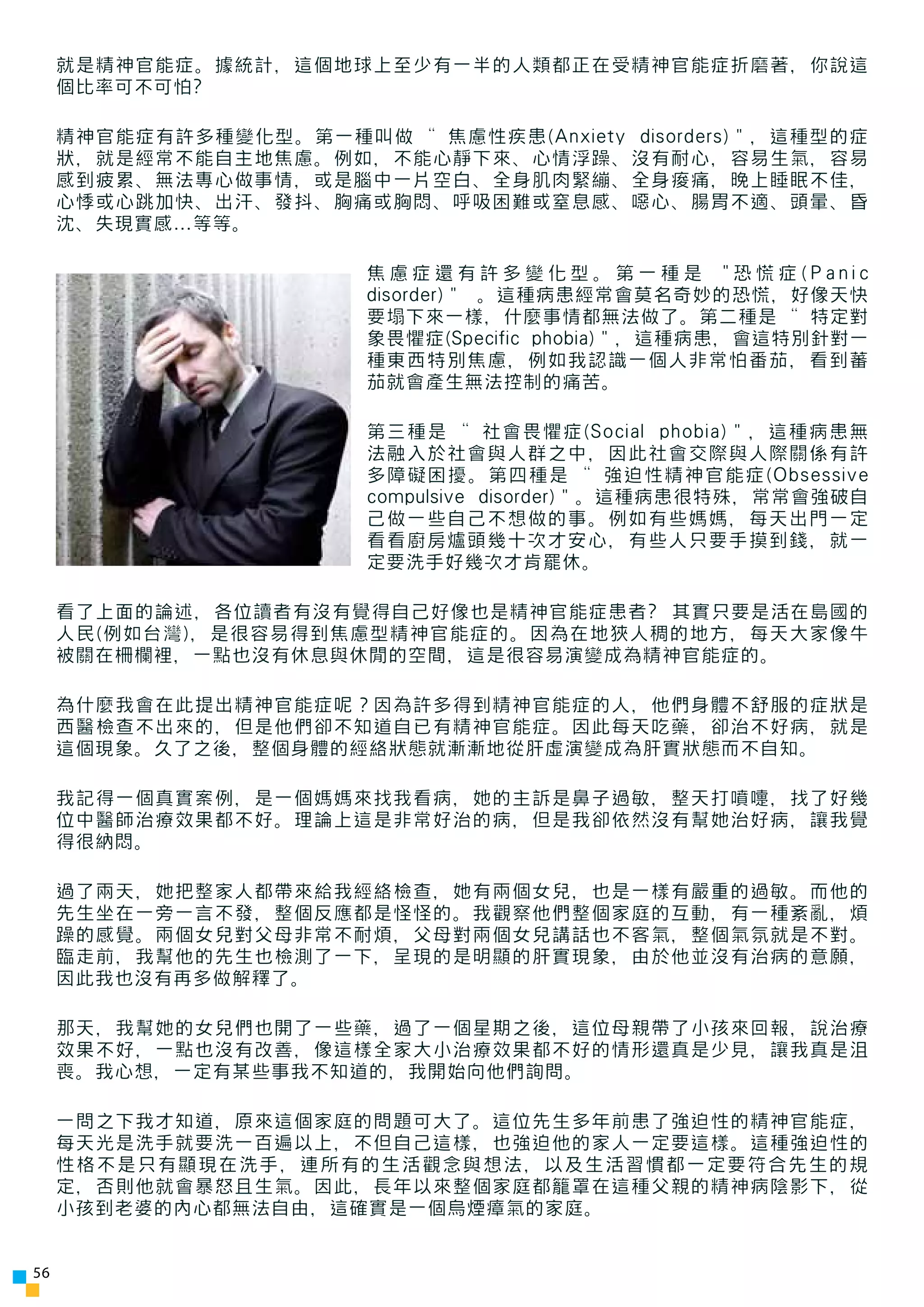就是精神官能症。據統計，這個地球上至少有一半的人類都正在受精神官能症折磨著，你說這
     個比率可不可怕?

     精神官能症有許多種變化型。第一種叫做 “焦慮性疾患(Anxiety disorders)”，這種型的症
     狀，就是經常不能自主地焦慮。例如，不能心靜下來、心情浮躁、沒有耐心，容易生氣，容易
     感到疲累、無法專心做事情，或是腦中一片空白、全身肌肉緊繃、全身痠痛，晚上睡眠不佳，
     心悸或心跳加快、出汗、發抖、胸痛或胸悶、呼吸困難或窒息感、噁心、腸胃不適、頭暈、昏
     沈、失現實感…等等。

                        焦慮症還有許多變化型。第一種是 "恐慌症(Panic
                        disorder)” 。這種病患經常會莫名奇妙的恐慌，好像天快
                        要塌下來一樣，什麼事情都無法做了。第二種是 “特定對
                        象畏懼症(Specific phobia)”，這種病患，會這特別針對一
                        種東西特別焦慮，例如我認識一個人非常怕番茄，看到蕃
                        茄就會產生無法控制的痛苦。

                        第三種是 “社會畏懼症(Social phobia)”，這種病患無
                        法融入於社會與人群之中，因此社會交際與人際關係有許
                        多障礙困擾。第四種是 “強迫性精神官能症(Obsessive
                        compulsive disorder)”。這種病患很特殊，常常會強破自
                        己做一些自己不想做的事。例如有些媽媽，每天出門一定
                        看看廚房爐頭幾十次才安心，有些人只要手摸到錢，就一
                        定要洗手好幾次才肯罷休。

     看了上面的論述，各位讀者有沒有覺得自己好像也是精神官能症患者? 其實只要是活在島國的
     人民(例如台灣)，是很容易得到焦慮型精神官能症的。因為在地狹人稠的地方，每天大家像牛
     被關在柵欄裡，一點也沒有休息與休閒的空間，這是很容易演變成為精神官能症的。

     為什麼我會在此提出精神官能症呢？因為許多得到精神官能症的人，他們身體不舒服的症狀是
     西醫檢查不出來的，但是他們卻不知道自已有精神官能症。因此每天吃藥，卻治不好病，就是
     這個現象。久了之後，整個身體的經絡狀態就漸漸地從肝虛演變成為肝實狀態而不自知。

     我記得一個真實案例，是一個媽媽來找我看病，她的主訴是鼻子過敏，整天打噴嚏，找了好幾
     位中醫師治療效果都不好。理論上這是非常好治的病，但是我卻依然沒有幫她治好病，讓我覺
     得很納悶。

     過了兩天，她把整家人都帶來給我經絡檢查，她有兩個女兒，也是一樣有嚴重的過敏。而他的
     先生坐在一旁一言不發，整個反應都是怪怪的。我觀察他們整個家庭的互動，有一種紊亂，煩
     躁的感覺。兩個女兒對父母非常不耐煩，父母對兩個女兒講話也不客氣，整個氣氛就是不對。
     臨走前，我幫他的先生也檢測了一下，呈現的是明顯的肝實現象，由於他並沒有治病的意願，
     因此我也沒有再多做解釋了。

     那天，我幫她的女兒們也開了一些藥，過了一個星期之後，這位母親帶了小孩來回報，說治療
     效果不好，一點也沒有改善，像這樣全家大小治療效果都不好的情形還真是少見，讓我真是沮
     喪。我心想，一定有某些事我不知道的，我開始向他們詢問。

     一問之下我才知道，原來這個家庭的問題可大了。這位先生多年前患了強迫性的精神官能症，
     每天光是洗手就要洗一百遍以上，不但自己這樣，也強迫他的家人一定要這樣。這種強迫性的
     性格不是只有顯現在洗手，連所有的生活觀念與想法，以及生活習慣都一定要符合先生的規
     定，否則他就會暴怒且生氣。因此，長年以來整個家庭都籠罩在這種父親的精神病陰影下，從
     小孩到老婆的內心都無法自由，這確實是一個烏煙瘴氣的家庭。


56
 
