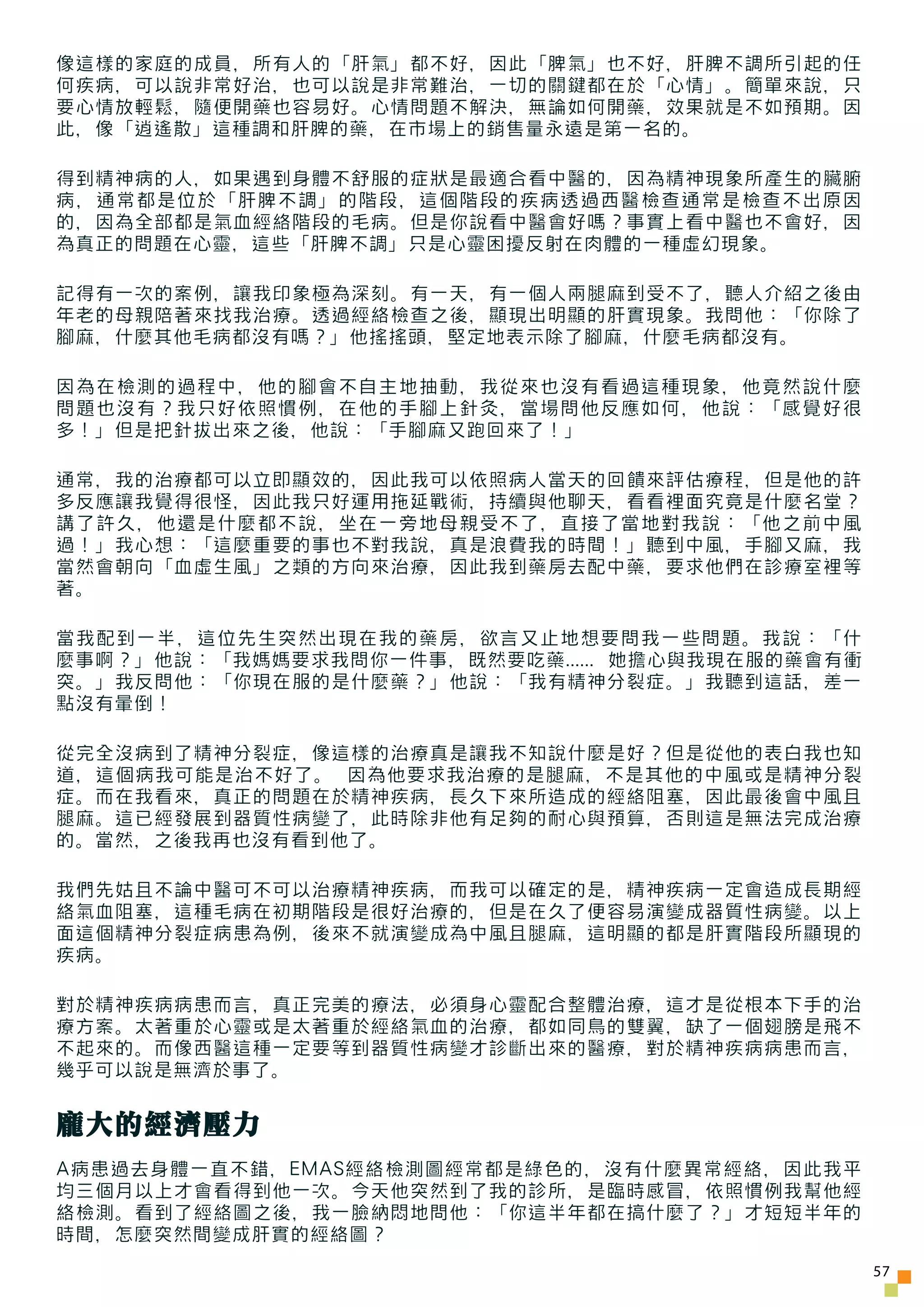 像這樣的家庭的成員，所有人的「肝氣」都不好，因此「脾氣」也不好，肝脾不調所引起的任
何疾病，可以說非常好治，也可以說是非常難治，一切的關鍵都在於「心情」。簡單來說，只
要心情放輕鬆，隨便開藥也容易好。心情問題不解決，無論如何開藥，效果就是不如預期。因
此，像「逍遙散」這種調和肝脾的藥，在市場上的銷售量永遠是第一名的。

得到精神病的人，如果遇到身體不舒服的症狀是最適合看中醫的，因為精神現象所產生的臟腑
病，通常都是位於「肝脾不調」的階段，這個階段的疾病透過西醫檢查通常是檢查不出原因
的，因為全部都是氣血經絡階段的毛病。但是你說看中醫會好嗎？事實上看中醫也不會好，因
為真正的問題在心靈，這些「肝脾不調」只是心靈困擾反射在肉體的一種虛幻現象。

記得有一次的案例，讓我印象極為深刻。有一天，有一個人兩腿麻到受不了，聽人介紹之後由
年老的母親陪著來找我治療。透過經絡檢查之後，顯現出明顯的肝實現象。我問他：「你除了
腳麻，什麼其他毛病都沒有嗎？」他搖搖頭，堅定地表示除了腳麻，什麼毛病都沒有。

因為在檢測的過程中，他的腳會不自主地抽動，我從來也沒有看過這種現象，他竟然說什麼
問題也沒有？我只好依照慣例，在他的手腳上針灸，當場問他反應如何，他說：「感覺好很
多！」但是把針拔出來之後，他說：「手腳麻又跑回來了！」

通常，我的治療都可以立即顯效的，因此我可以依照病人當天的回饋來評估療程，但是他的許
多反應讓我覺得很怪，因此我只好運用拖延戰術，持續與他聊天，看看裡面究竟是什麼名堂？
講了許久，他還是什麼都不說，坐在一旁地母親受不了，直接了當地對我說：「他之前中風
過！」我心想：「這麼重要的事也不對我說，真是浪費我的時間！」聽到中風，手腳又麻，我
當然會朝向「血虛生風」之類的方向來治療，因此我到藥房去配中藥，要求他們在診療室裡等
著。

當我配到一半，這位先生突然出現在我的藥房，欲言又止地想要問我一些問題。我說：「什
麼事啊？」他說：「我媽媽要求我問你一件事，既然要吃藥...... 她擔心與我現在服的藥會有衝
突。」我反問他：「你現在服的是什麼藥？」他說：「我有精神分裂症。」我聽到這話，差一
點沒有暈倒！

從完全沒病到了精神分裂症，像這樣的治療真是讓我不知說什麼是好？但是從他的表白我也知
道，這個病我可能是治不好了。 因為他要求我治療的是腿麻，不是其他的中風或是精神分裂
症。而在我看來，真正的問題在於精神疾病，長久下來所造成的經絡阻塞，因此最後會中風且
腿麻。這已經發展到器質性病變了，此時除非他有足夠的耐心與預算，否則這是無法完成治療
的。當然，之後我再也沒有看到他了。

我們先姑且不論中醫可不可以治療精神疾病，而我可以確定的是，精神疾病一定會造成長期經
絡氣血阻塞，這種毛病在初期階段是很好治療的，但是在久了便容易演變成器質性病變。以上
面這個精神分裂症病患為例，後來不就演變成為中風且腿麻，這明顯的都是肝實階段所顯現的
疾病。

對於精神疾病病患而言，真正完美的療法，必須身心靈配合整體治療，這才是從根本下手的治
療方案。太著重於心靈或是太著重於經絡氣血的治療，都如同鳥的雙翼，缺了一個翅膀是飛不
不起來的。而像西醫這種一定要等到器質性病變才診斷出來的醫療，對於精神疾病病患而言，
幾乎可以說是無濟於事了。


龐大的經濟壓力
A病患過去身體一直不錯，EMAS經絡檢測圖經常都是綠色的，沒有什麼異常經絡，因此我平
均三個月以上才會看得到他一次。今天他突然到了我的診所，是臨時感冒，依照慣例我幫他經
絡檢測。看到了經絡圖之後，我一臉納悶地問他：「你這半年都在搞什麼了？」才短短半年的
時間，怎麼突然間變成肝實的經絡圖？
                                                 57
 