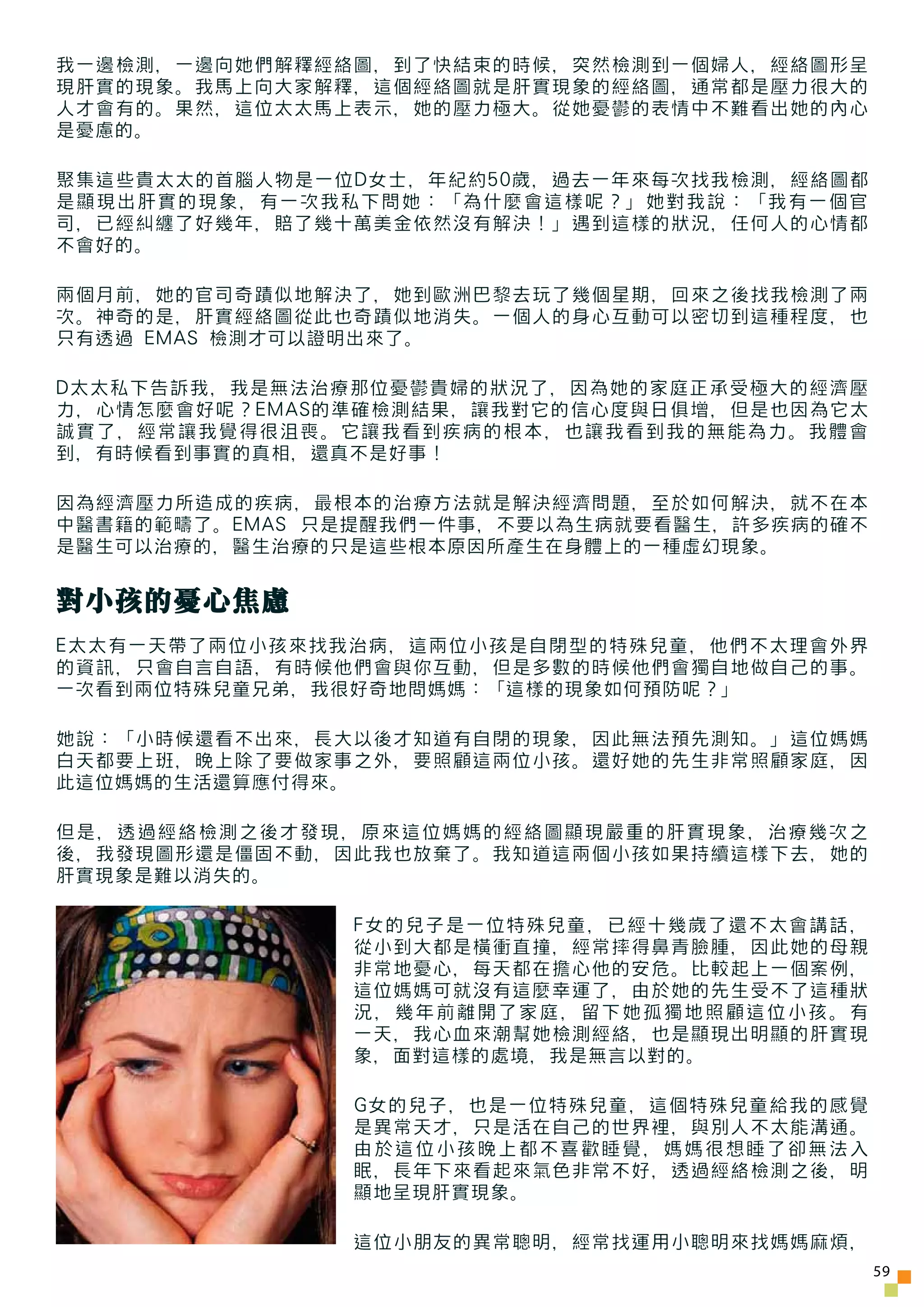 我一邊檢測，一邊向她們解釋經絡圖，到了快結束的時候，突然檢測到一個婦人，經絡圖形呈
現肝實的現象。我馬上向大家解釋，這個經絡圖就是肝實現象的經絡圖，通常都是壓力很大的
人才會有的。果然，這位太太馬上表示，她的壓力極大。從她憂鬱的表情中不難看出她的內心
是憂慮的。

聚集這些貴太太的首腦人物是一位D女士，年紀約50歲，過去一年來每次找我檢測，經絡圖都
是顯現出肝實的現象，有一次我私下問她：「為什麼會這樣呢？」她對我說：「我有一個官
司，已經糾纏了好幾年，賠了幾十萬美金依然沒有解決！」遇到這樣的狀況，任何人的心情都
不會好的。

兩個月前，她的官司奇蹟似地解決了，她到歐洲巴黎去玩了幾個星期，回來之後找我檢測了兩
次。神奇的是，肝實經絡圖從此也奇蹟似地消失。一個人的身心互動可以密切到這種程度，也
只有透過 EMAS 檢測才可以證明出來了。

D太太私下告訴我，我是無法治療那位憂鬱貴婦的狀況了，因為她的家庭正承受極大的經濟壓
力，心情怎麼會好呢？EMAS的準確檢測結果，讓我對它的信心度與日俱增，但是也因為它太
誠實了，經常讓我覺得很沮喪。它讓我看到疾病的根本，也讓我看到我的無能為力。我體會
到，有時候看到事實的真相，還真不是好事！

因為經濟壓力所造成的疾病，最根本的治療方法就是解決經濟問題，至於如何解決，就不在本
中醫書籍的範疇了。EMAS 只是提醒我們一件事，不要以為生病就要看醫生，許多疾病的確不
是醫生可以治療的，醫生治療的只是這些根本原因所產生在身體上的一種虛幻現象。


對小孩的憂心焦慮
E太太有一天帶了兩位小孩來找我治病，這兩位小孩是自閉型的特殊兒童，他們不太理會外界
的資訊，只會自言自語，有時候他們會與你互動，但是多數的時候他們會獨自地做自己的事。
一次看到兩位特殊兒童兄弟，我很好奇地問媽媽：「這樣的現象如何預防呢？」

她說：「小時候還看不出來，長大以後才知道有自閉的現象，因此無法預先測知。」這位媽媽
白天都要上班，晚上除了要做家事之外，要照顧這兩位小孩。還好她的先生非常照顧家庭，因
此這位媽媽的生活還算應付得來。

但是，透過經絡檢測之後才發現，原來這位媽媽的經絡圖顯現嚴重的肝實現象，治療幾次之
後，我發現圖形還是僵固不動，因此我也放棄了。我知道這兩個小孩如果持續這樣下去，她的
肝實現象是難以消失的。

               F女的兒子是一位特殊兒童，已經十幾歲了還不太會講話，
               從小到大都是橫衝直撞，經常摔得鼻青臉腫，因此她的母親
               非常地憂心，每天都在擔心他的安危。比較起上一個案例，
               這位媽媽可就沒有這麼幸運了，由於她的先生受不了這種狀
               況，幾年前離開了家庭，留下她孤獨地照顧這位小孩。有
               一天，我心血來潮幫她檢測經絡，也是顯現出明顯的肝實現
               象，面對這樣的處境，我是無言以對的。

               G女的兒子，也是一位特殊兒童，這個特殊兒童給我的感覺
               是異常天才，只是活在自己的世界裡，與別人不太能溝通。
               由於這位小孩晚上都不喜歡睡覺，媽媽很想睡了卻無法入
               眠，長年下來看起來氣色非常不好，透過經絡檢測之後，明
               顯地呈現肝實現象。

               這位小朋友的異常聰明，經常找運用小聰明來找媽媽麻煩，
                                              59
 