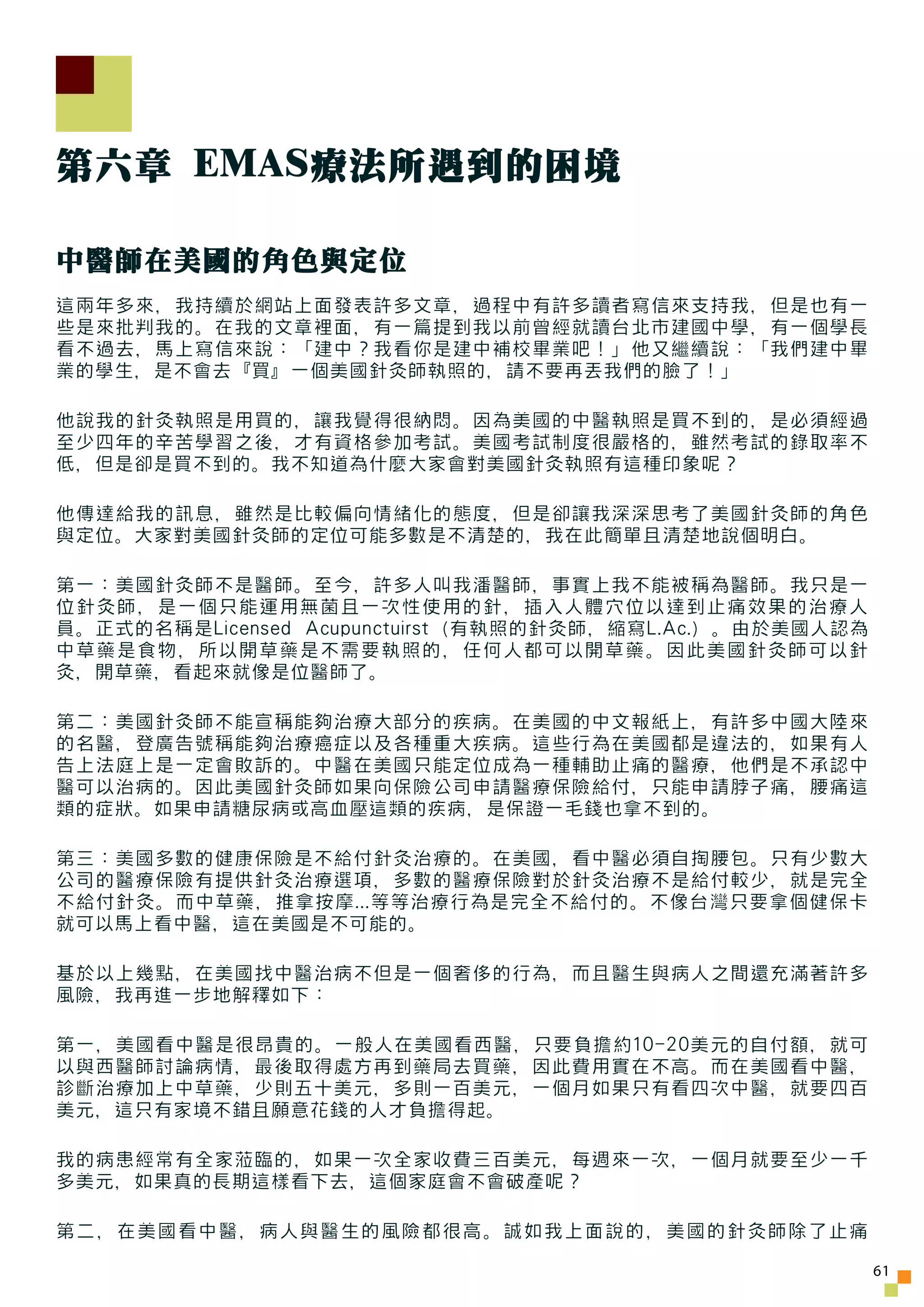 第六章 EMAS療法所遇到的困境

中醫師在美國的角色與定位
這兩年多來，我持續於網站上面發表許多文章，過程中有許多讀者寫信來支持我，但是也有一
些是來批判我的。在我的文章裡面，有一篇提到我以前曾經就讀台北市建國中學，有一個學長
看不過去，馬上寫信來說：「建中？我看你是建中補校畢業吧！」他又繼續說：「我們建中畢
業的學生，是不會去『買』一個美國針灸師執照的，請不要再丟我們的臉了！」

他說我的針灸執照是用買的，讓我覺得很納悶。因為美國的中醫執照是買不到的，是必須經過
至少四年的辛苦學習之後，才有資格參加考試。美國考試制度很嚴格的，雖然考試的錄取率不
低，但是卻是買不到的。我不知道為什麼大家會對美國針灸執照有這種印象呢？

他傳達給我的訊息，雖然是比較偏向情緒化的態度，但是卻讓我深深思考了美國針灸師的角色
與定位。大家對美國針灸師的定位可能多數是不清楚的，我在此簡單且清楚地說個明白。

第一：美國針灸師不是醫師。至今，許多人叫我潘醫師，事實上我不能被稱為醫師。我只是一
位針灸師，是一個只能運用無菌且一次性使用的針，插入人體穴位以達到止痛效果的治療人
員。正式的名稱是Licensed Acupunctuirst（有執照的針灸師，縮寫L.Ac.）。由於美國人認為
中草藥是食物，所以開草藥是不需要執照的，任何人都可以開草藥。因此美國針灸師可以針
灸，開草藥，看起來就像是位醫師了。

第二：美國針灸師不能宣稱能夠治療大部分的疾病。在美國的中文報紙上，有許多中國大陸來
的名醫，登廣告號稱能夠治療癌症以及各種重大疾病。這些行為在美國都是違法的，如果有人
告上法庭上是一定會敗訴的。中醫在美國只能定位成為一種輔助止痛的醫療，他們是不承認中
醫可以治病的。因此美國針灸師如果向保險公司申請醫療保險給付，只能申請脖子痛，腰痛這
類的症狀。如果申請糖尿病或高血壓這類的疾病，是保證一毛錢也拿不到的。

第三：美國多數的健康保險是不給付針灸治療的。在美國，看中醫必須自掏腰包。只有少數大
公司的醫療保險有提供針灸治療選項，多數的醫療保險對於針灸治療不是給付較少，就是完全
不給付針灸。而中草藥，推拿按摩...等等治療行為是完全不給付的。不像台灣只要拿個健保卡
就可以馬上看中醫，這在美國是不可能的。

基於以上幾點，在美國找中醫治病不但是一個奢侈的行為，而且醫生與病人之間還充滿著許多
風險，我再進一步地解釋如下：

第一，美國看中醫是很昂貴的。一般人在美國看西醫，只要負擔約10-20美元的自付額，就可
以與西醫師討論病情，最後取得處方再到藥局去買藥，因此費用實在不高。而在美國看中醫，
診斷治療加上中草藥，少則五十美元，多則一百美元，一個月如果只有看四次中醫，就要四百
美元，這只有家境不錯且願意花錢的人才負擔得起。

我的病患經常有全家蒞臨的，如果一次全家收費三百美元，每週來一次，一個月就要至少一千
多美元，如果真的長期這樣看下去，這個家庭會不會破產呢？

第二，在美國看中醫，病人與醫生的風險都很高。誠如我上面說的，美國的針灸師除了止痛

                                                          61
 