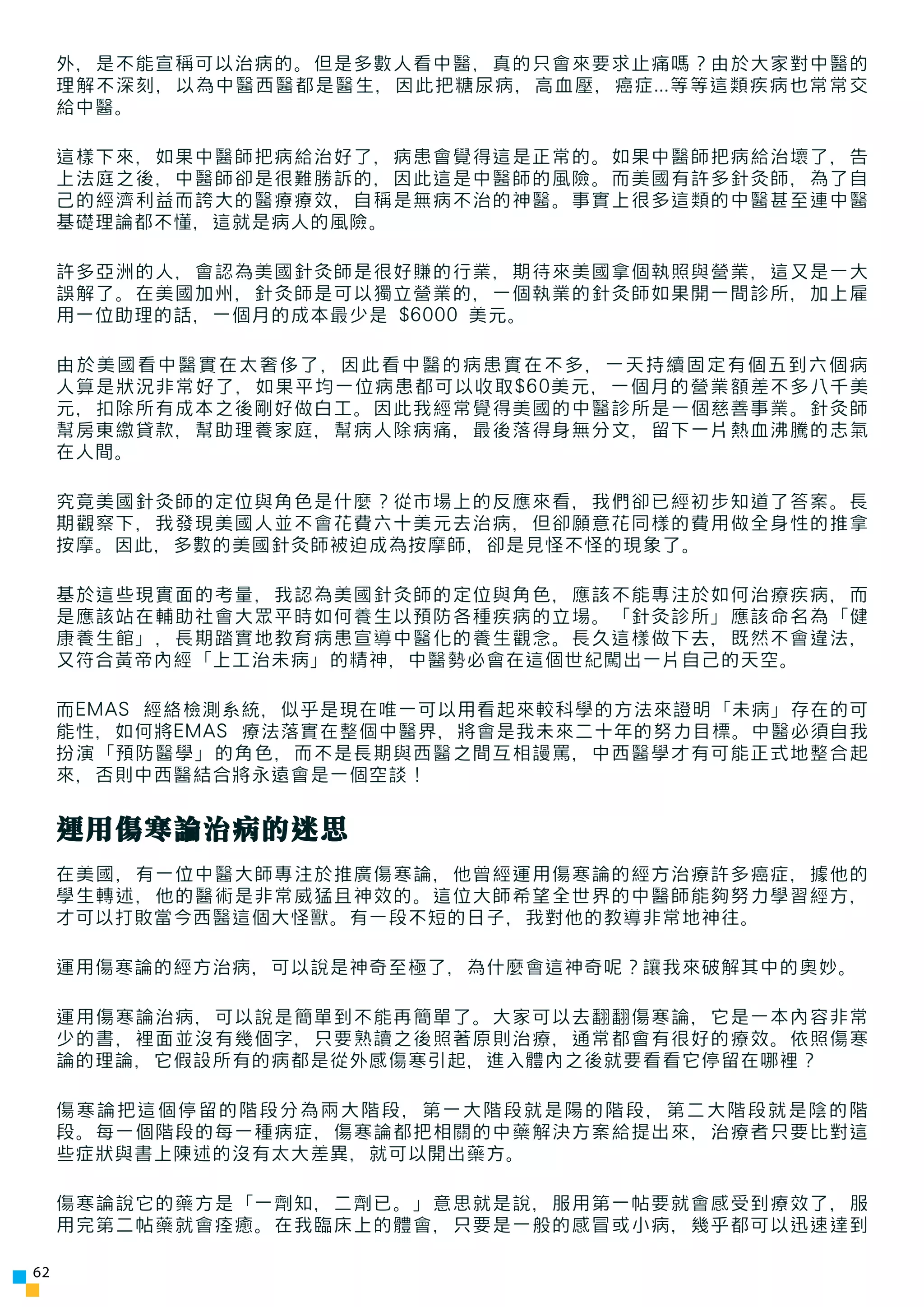 外，是不能宣稱可以治病的。但是多數人看中醫，真的只會來要求止痛嗎？由於大家對中醫的
     理解不深刻，以為中醫西醫都是醫生，因此把糖尿病，高血壓，癌症...等等這類疾病也常常交
     給中醫。

     這樣下來，如果中醫師把病給治好了，病患會覺得這是正常的。如果中醫師把病給治壞了，告
     上法庭之後，中醫師卻是很難勝訴的，因此這是中醫師的風險。而美國有許多針灸師，為了自
     己的經濟利益而誇大的醫療療效，自稱是無病不治的神醫。事實上很多這類的中醫甚至連中醫
     基礎理論都不懂，這就是病人的風險。

     許多亞洲的人，會認為美國針灸師是很好賺的行業，期待來美國拿個執照與營業，這又是一大
     誤解了。在美國加州，針灸師是可以獨立營業的，一個執業的針灸師如果開一間診所，加上雇
     用一位助理的話，一個月的成本最少是 $6000 美元。

     由於美國看中醫實在太奢侈了，因此看中醫的病患實在不多，一天持續固定有個五到六個病
     人算是狀況非常好了，如果平均一位病患都可以收取$60美元，一個月的營業額差不多八千美
     元，扣除所有成本之後剛好做白工。因此我經常覺得美國的中醫診所是一個慈善事業。針灸師
     幫房東繳貸款，幫助理養家庭，幫病人除病痛，最後落得身無分文，留下一片熱血沸騰的志氣
     在人間。

     究竟美國針灸師的定位與角色是什麼？從市場上的反應來看，我們卻已經初步知道了答案。長
     期觀察下，我發現美國人並不會花費六十美元去治病，但卻願意花同樣的費用做全身性的推拿
     按摩。因此，多數的美國針灸師被迫成為按摩師，卻是見怪不怪的現象了。

     基於這些現實面的考量，我認為美國針灸師的定位與角色，應該不能專注於如何治療疾病，而
     是應該站在輔助社會大眾平時如何養生以預防各種疾病的立場。「針灸診所」應該命名為「健
     康養生館」，長期踏實地教育病患宣導中醫化的養生觀念。長久這樣做下去，既然不會違法，
     又符合黃帝內經「上工治未病」的精神，中醫勢必會在這個世紀闖出一片自己的天空。

     而EMAS 經絡檢測系統，似乎是現在唯一可以用看起來較科學的方法來證明「未病」存在的可
     能性，如何將EMAS 療法落實在整個中醫界，將會是我未來二十年的努力目標。中醫必須自我
     扮演「預防醫學」的角色，而不是長期與西醫之間互相謾罵，中西醫學才有可能正式地整合起
     來，否則中西醫結合將永遠會是一個空談！


     運用傷寒論治病的迷思
     在美國，有一位中醫大師專注於推廣傷寒論，他曾經運用傷寒論的經方治療許多癌症，據他的
     學生轉述，他的醫術是非常威猛且神效的。這位大師希望全世界的中醫師能夠努力學習經方，
     才可以打敗當今西醫這個大怪獸。有一段不短的日子，我對他的教導非常地神往。

     運用傷寒論的經方治病，可以說是神奇至極了，為什麼會這神奇呢？讓我來破解其中的奧妙。

     運用傷寒論治病，可以說是簡單到不能再簡單了。大家可以去翻翻傷寒論，它是一本內容非常
     少的書，裡面並沒有幾個字，只要熟讀之後照著原則治療，通常都會有很好的療效。依照傷寒
     論的理論，它假設所有的病都是從外感傷寒引起，進入體內之後就要看看它停留在哪裡？

     傷寒論把這個停留的階段分為兩大階段，第一大階段就是陽的階段，第二大階段就是陰的階
     段。每一個階段的每一種病症，傷寒論都把相關的中藥解決方案給提出來，治療者只要比對這
     些症狀與書上陳述的沒有太大差異，就可以開出藥方。

     傷寒論說它的藥方是「一劑知，二劑已。」意思就是說，服用第一帖要就會感受到療效了，服
     用完第二帖藥就會痊癒。在我臨床上的體會，只要是一般的感冒或小病，幾乎都可以迅速達到

62
 