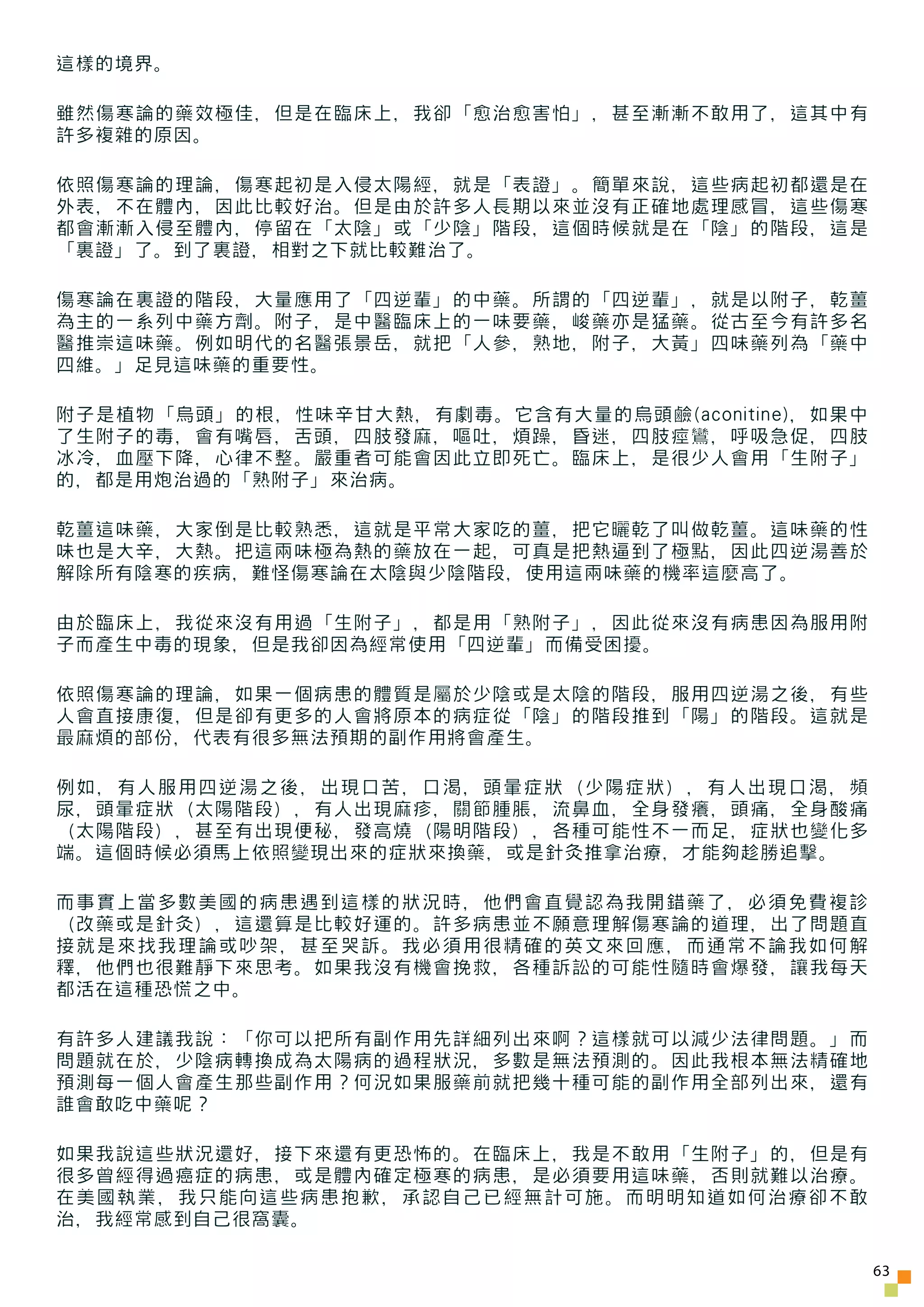這樣的境界。

雖然傷寒論的藥效極佳，但是在臨床上，我卻「愈治愈害怕」，甚至漸漸不敢用了，這其中有
許多複雜的原因。

依照傷寒論的理論，傷寒起初是入侵太陽經，就是「表證」。簡單來說，這些病起初都還是在
外表，不在體內，因此比較好治。但是由於許多人長期以來並沒有正確地處理感冒，這些傷寒
都會漸漸入侵至體內，停留在「太陰」或「少陰」階段，這個時候就是在「陰」的階段，這是
「裏證」了。到了裏證，相對之下就比較難治了。

傷寒論在裏證的階段，大量應用了「四逆輩」的中藥。所謂的「四逆輩」，就是以附子，乾薑
為主的一系列中藥方劑。附子，是中醫臨床上的一味要藥，峻藥亦是猛藥。從古至今有許多名
醫推崇這味藥。例如明代的名醫張景岳，就把「人參，熟地，附子，大黃」四味藥列為「藥中
四維。」足見這味藥的重要性。

附子是植物「烏頭」的根，性味辛甘大熱，有劇毒。它含有大量的烏頭鹼(aconitine)，如果中
了生附子的毒，會有嘴唇，舌頭，四肢發麻，嘔吐，煩躁，昏迷，四肢痙鸞，呼吸急促，四肢
冰冷，血壓下降，心律不整。嚴重者可能會因此立即死亡。臨床上，是很少人會用「生附子」
的，都是用炮治過的「熟附子」來治病。

乾薑這味藥，大家倒是比較熟悉，這就是平常大家吃的薑，把它曬乾了叫做乾薑。這味藥的性
味也是大辛，大熱。把這兩味極為熱的藥放在一起，可真是把熱逼到了極點，因此四逆湯善於
解除所有陰寒的疾病，難怪傷寒論在太陰與少陰階段，使用這兩味藥的機率這麼高了。

由於臨床上，我從來沒有用過「生附子」，都是用「熟附子」，因此從來沒有病患因為服用附
子而產生中毒的現象，但是我卻因為經常使用「四逆輩」而備受困擾。

依照傷寒論的理論，如果一個病患的體質是屬於少陰或是太陰的階段，服用四逆湯之後，有些
人會直接康復，但是卻有更多的人會將原本的病症從「陰」的階段推到「陽」的階段。這就是
最麻煩的部份，代表有很多無法預期的副作用將會產生。

例如，有人服用四逆湯之後，出現口苦，口渴，頭暈症狀（少陽症狀），有人出現口渴，頻
尿，頭暈症狀（太陽階段），有人出現麻疹，關節腫脹，流鼻血，全身發癢，頭痛，全身酸痛
（太陽階段），甚至有出現便秘，發高燒（陽明階段），各種可能性不一而足，症狀也變化多
端。這個時候必須馬上依照變現出來的症狀來換藥，或是針灸推拿治療，才能夠趁勝追擊。

而事實上當多數美國的病患遇到這樣的狀況時，他們會直覺認為我開錯藥了，必須免費複診
（改藥或是針灸），這還算是比較好運的。許多病患並不願意理解傷寒論的道理，出了問題直
接就是來找我理論或吵架，甚至哭訴。我必須用很精確的英文來回應，而通常不論我如何解
釋，他們也很難靜下來思考。如果我沒有機會挽救，各種訴訟的可能性隨時會爆發，讓我每天
都活在這種恐慌之中。

有許多人建議我說：「你可以把所有副作用先詳細列出來啊？這樣就可以減少法律問題。」而
問題就在於，少陰病轉換成為太陽病的過程狀況，多數是無法預測的。因此我根本無法精確地
預測每一個人會產生那些副作用？何況如果服藥前就把幾十種可能的副作用全部列出來，還有
誰會敢吃中藥呢？

如果我說這些狀況還好，接下來還有更恐怖的。在臨床上，我是不敢用「生附子」的，但是有
很多曾經得過癌症的病患，或是體內確定極寒的病患，是必須要用這味藥，否則就難以治療。
在美國執業，我只能向這些病患抱歉，承認自己已經無計可施。而明明知道如何治療卻不敢
治，我經常感到自己很窩囊。

                                                  63
 