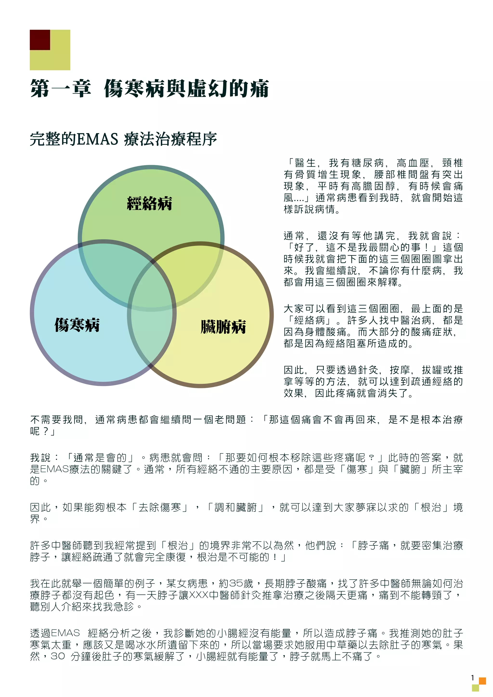 第一章 傷寒病與虛幻的痛

完整的EMAS 療法治療程序
                        「醫生，我有糖尿病，高血壓，頸椎
                        有骨質增生現象，腰部椎間盤有突出
                        現象，平時有高膽固醇，有時候會痛
                        風....」通常病患看到我時，就會開始這
         經絡病            樣訴說病情。

                        通常，還沒有等他講完，我就會說：
                        「好了，這不是我最關心的事！」這個
                        時候我就會把下面的這三個圈圈圖拿出
                        來。我會繼續說，不論你有什麼病，我
                        都會用這三個圈圈來解釋。

                        大家可以看到這三個圈圈，最上面的是
                        「經絡病」。許多人找中醫治病，都是
  傷寒病           臟腑病     因為身體酸痛。而大部分的酸痛症狀，
                        都是因為經絡阻塞所造成的。

                        因此，只要透過針灸，按摩，拔罐或推
                        拿等等的方法，就可以達到疏通經絡的
                        效果，因此疼痛就會消失了。

不需要我問，通常病患都會繼續問一個老問題：「那這個痛會不會再回來，是不是根本治療
呢？」

我說：「通常是會的」。病患就會問：「那要如何根本移除這些疼痛呢？」此時的答案，就
是EMAS療法的關鍵了。通常，所有經絡不通的主要原因，都是受「傷寒」與「臟腑」所主宰
的。

因此，如果能夠根本「去除傷寒」，「調和臟腑」，就可以達到大家夢寐以求的「根治」境
界。

許多中醫師聽到我經常提到「根治」的境界非常不以為然，他們說：「脖子痛，就要密集治療
脖子，讓經絡疏通了就會完全康復，根治是不可能的！」

我在此就舉一個簡單的例子，某女病患，約35歲，長期脖子酸痛，找了許多中醫師無論如何治
療脖子都沒有起色，有一天脖子讓XXX中醫師針灸推拿治療之後隔天更痛，痛到不能轉頸了，
聽別人介紹來找我急診。

透過EMAS 經絡分析之後，我診斷她的小腸經沒有能量，所以造成脖子痛。我推測她的肚子
寒氣太重，應該又是喝冰水所遺留下來的，所以當場要求她服用中草藥以去除肚子的寒氣。果
然，30 分鐘後肚子的寒氣緩解了，小腸經就有能量了，脖子就馬上不痛了。

                                               1
 