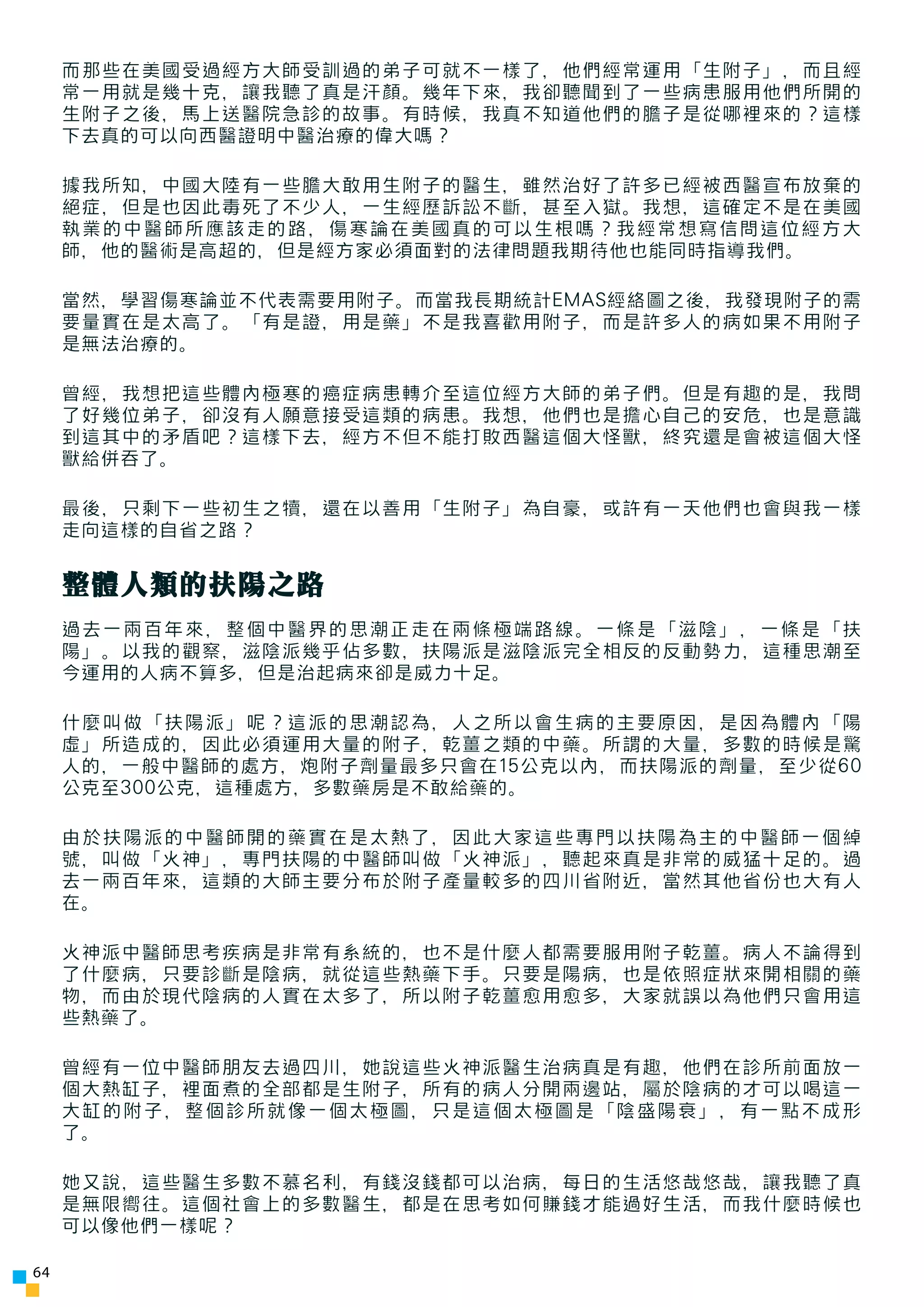 而那些在美國受過經方大師受訓過的弟子可就不一樣了，他們經常運用「生附子」，而且經
     常一用就是幾十克，讓我聽了真是汗顏。幾年下來，我卻聽聞到了一些病患服用他們所開的
     生附子之後，馬上送醫院急診的故事。有時候，我真不知道他們的膽子是從哪裡來的？這樣
     下去真的可以向西醫證明中醫治療的偉大嗎？

     據我所知，中國大陸有一些膽大敢用生附子的醫生，雖然治好了許多已經被西醫宣布放棄的
     絕症，但是也因此毒死了不少人，一生經歷訴訟不斷，甚至入獄。我想，這確定不是在美國
     執業的中醫師所應該走的路，傷寒論在美國真的可以生根嗎？我經常想寫信問這位經方大
     師，他的醫術是高超的，但是經方家必須面對的法律問題我期待他也能同時指導我們。

     當然，學習傷寒論並不代表需要用附子。而當我長期統計EMAS經絡圖之後，我發現附子的需
     要量實在是太高了。「有是證，用是藥」不是我喜歡用附子，而是許多人的病如果不用附子
     是無法治療的。

     曾經，我想把這些體內極寒的癌症病患轉介至這位經方大師的弟子們。但是有趣的是，我問
     了好幾位弟子，卻沒有人願意接受這類的病患。我想，他們也是擔心自己的安危，也是意識
     到這其中的矛盾吧？這樣下去，經方不但不能打敗西醫這個大怪獸，終究還是會被這個大怪
     獸給併吞了。

     最後，只剩下一些初生之犢，還在以善用「生附子」為自豪，或許有一天他們也會與我一樣
     走向這樣的自省之路？


     整體人類的扶陽之路
     過去一兩百年來，整個中醫界的思潮正走在兩條極端路線。一條是「滋陰」，一條是「扶
     陽」。以我的觀察，滋陰派幾乎佔多數，扶陽派是滋陰派完全相反的反動勢力，這種思潮至
     今運用的人病不算多，但是治起病來卻是威力十足。

     什麼叫做「扶陽派」呢？這派的思潮認為，人之所以會生病的主要原因，是因為體內「陽
     虛」所造成的，因此必須運用大量的附子，乾薑之類的中藥。所謂的大量，多數的時候是驚
     人的，一般中醫師的處方，炮附子劑量最多只會在15公克以內，而扶陽派的劑量，至少從60
     公克至300公克，這種處方，多數藥房是不敢給藥的。

     由於扶陽派的中醫師開的藥實在是太熱了，因此大家這些專門以扶陽為主的中醫師一個綽
     號，叫做「火神」，專門扶陽的中醫師叫做「火神派」，聽起來真是非常的威猛十足的。過
     去一兩百年來，這類的大師主要分布於附子產量較多的四川省附近，當然其他省份也大有人
     在。

     火神派中醫師思考疾病是非常有系統的，也不是什麼人都需要服用附子乾薑。病人不論得到
     了什麼病，只要診斷是陰病，就從這些熱藥下手。只要是陽病，也是依照症狀來開相關的藥
     物，而由於現代陰病的人實在太多了，所以附子乾薑愈用愈多，大家就誤以為他們只會用這
     些熱藥了。

     曾經有一位中醫師朋友去過四川，她說這些火神派醫生治病真是有趣，他們在診所前面放一
     個大熱缸子，裡面煮的全部都是生附子，所有的病人分開兩邊站，屬於陰病的才可以喝這一
     大缸的附子，整個診所就像一個太極圖，只是這個太極圖是「陰盛陽衰」，有一點不成形
     了。

     她又說，這些醫生多數不慕名利，有錢沒錢都可以治病，每日的生活悠哉悠哉，讓我聽了真
     是無限嚮往。這個社會上的多數醫生，都是在思考如何賺錢才能過好生活，而我什麼時候也
     可以像他們一樣呢？

64
 