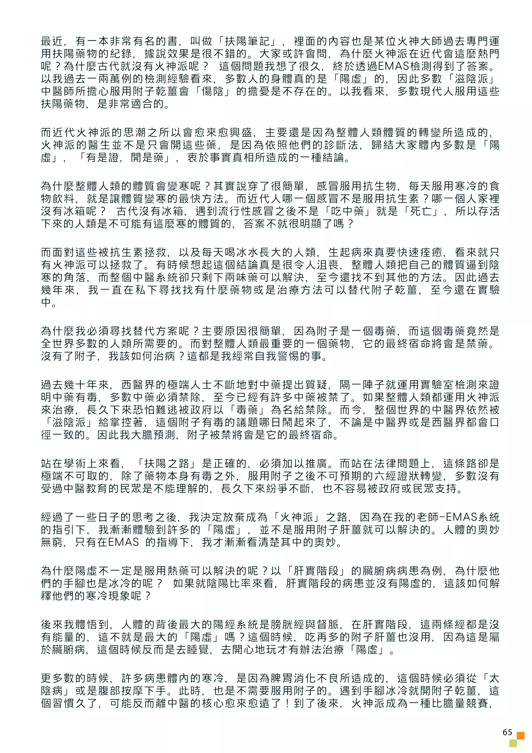 最近，有一本非常有名的書，叫做「扶陽筆記」，裡面的內容也是某位火神大師過去專門運
用扶陽藥物的紀錄，據說效果是很不錯的。大家或許會問，為什麼火神派在近代會這麼熱門
呢？為什麼古代就沒有火神派呢？ 這個問題我想了很久，終於透過EMAS檢測得到了答案。
以我過去一兩萬例的檢測經驗看來，多數人的身體真的是「陽虛」的，因此多數「滋陰派」
中醫師所擔心服用附子乾薑會「傷陰」的擔憂是不存在的。以我看來，多數現代人服用這些
扶陽藥物，是非常適合的。

而近代火神派的思潮之所以會愈來愈興盛，主要還是因為整體人類體質的轉變所造成的，
火神派的醫生並不是只會開這些藥，是因為依照他們的診斷法，歸結大家體內多數是「陽
虛」，「有是證，開是藥」，衷於事實真相所造成的一種結論。

為什麼整體人類的體質會變寒呢？其實說穿了很簡單，感冒服用抗生物，每天服用寒冷的食
物飲料，就是讓體質變寒的最快方法。而近代人哪一個感冒不是服用抗生素？哪一個人家裡
沒有冰箱呢？ 古代沒有冰箱，遇到流行性感冒之後不是「吃中藥」就是「死亡」，所以存活
下來的人類是不可能有這麼寒的體質的，答案不就很明顯了嗎？

而面對這些被抗生素拯救，以及每天喝冰水長大的人類，生起病來真要快速痊癒，看來就只
有火神派可以拯救了。有時候想起這個結論真是很令人沮喪，整體人類把自己的體質逼到陰
寒的角落，而整個中醫系統卻只剩下兩味藥可以解決，至今還找不到其他的方法。因此過去
幾年來，我一直在私下尋找找有什麼藥物或是治療方法可以替代附子乾薑，至今還在實驗
中。

為什麼我必須尋找替代方案呢？主要原因很簡單，因為附子是一個毒藥，而這個毒藥竟然是
全世界多數的人類所需要的。而對整體人類最重要的一個藥物，它的最終宿命將會是禁藥。
沒有了附子，我該如何治病？這都是我經常自我警惕的事。

過去幾十年來，西醫界的極端人士不斷地對中藥提出質疑，隔一陣子就運用實驗室檢測來證
明中藥有毒，多數中藥必須禁除，至今已經有許多中藥被禁了。如果整體人類都運用火神派
來治療，長久下來恐怕難逃被政府以「毒藥」為名給禁除。而今，整個世界的中醫界依然被
「滋陰派」給掌控著，這個附子有毒的議題哪日鬧起來了，不論是中醫界或是西醫界都會口
徑一致的。因此我大膽預測，附子被禁將會是它的最終宿命。

站在學術上來看，「扶陽之路」是正確的，必須加以推廣。而站在法律問題上，這條路卻是
極端不可取的，除了藥物本身有毒之外，服用附子之後不可預期的六經證狀轉變，多數沒有
受過中醫教育的民眾是不能理解的，長久下來紛爭不斷，也不容易被政府或民眾支持。

經過了一些日子的思考之後，我決定放棄成為「火神派」之路，因為在我的老師-EMAS系統
的指引下，我漸漸體驗到許多的「陽虛」，並不是服用附子肝薑就可以解決的。人體的奧妙
無窮，只有在EMAS 的指導下，我才漸漸看清楚其中的奧妙。

為什麼陽虛不一定是服用熱藥可以解決的呢？以「肝實階段」的臟腑病病患為例，為什麼他
們的手腳也是冰冷的呢？ 如果就陰陽比率來看，肝實階段的病患並沒有陽虛的，這該如何解
釋他們的寒冷現象呢？

後來我體悟到，人體的背後最大的陽經系統是膀胱經與督脈，在肝實階段，這兩條經都是沒
有能量的，這不就是最大的「陽虛」嗎？這個時候，吃再多的附子肝薑也沒用，因為這是屬
於臟腑病，這個時候反而是去睡覺，去開心地玩才有辦法治療「陽虛」。

更多數的時候，許多病患體內的寒冷，是因為脾胃消化不良所造成的，這個時候必須從「太
陰病」或是腹部按摩下手。此時，也是不需要服用附子的。遇到手腳冰冷就開附子乾薑，這
個習慣久了，可能反而離中醫的核心愈來愈遠了！到了後來，火神派成為一種比膽量競賽，

                                             65
 