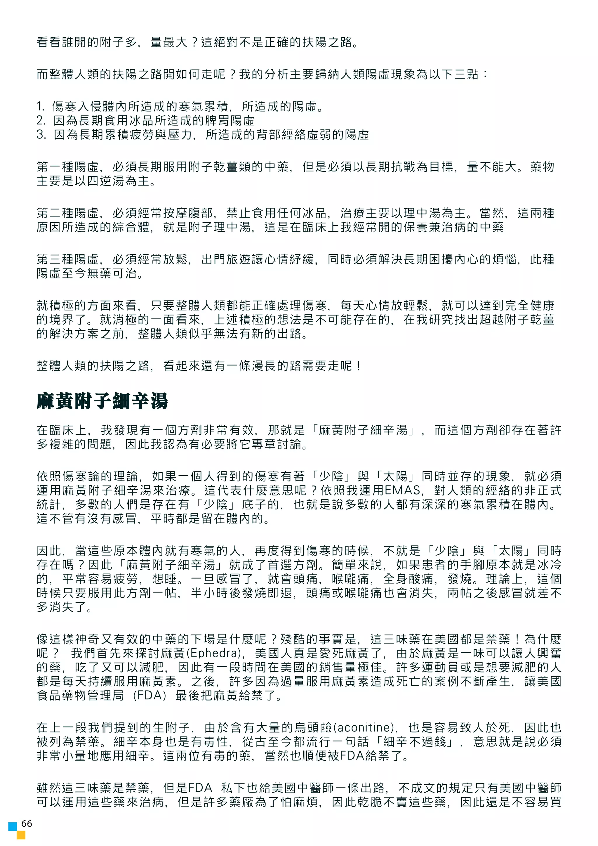 看看誰開的附子多，量最大？這絕對不是正確的扶陽之路。

     而整體人類的扶陽之路開如何走呢？我的分析主要歸納人類陽虛現象為以下三點：

     1. 傷寒入侵體內所造成的寒氣累積，所造成的陽虛。
     2. 因為長期食用冰品所造成的脾胃陽虛
     3. 因為長期累積疲勞與壓力，所造成的背部經絡虛弱的陽虛

     第一種陽虛，必須長期服用附子乾薑類的中藥，但是必須以長期抗戰為目標，量不能大。藥物
     主要是以四逆湯為主。

     第二種陽虛，必須經常按摩腹部，禁止食用任何冰品，治療主要以理中湯為主。當然，這兩種
     原因所造成的綜合體，就是附子理中湯，這是在臨床上我經常開的保養兼治病的中藥

     第三種陽虛，必須經常放鬆，出門旅遊讓心情紓緩，同時必須解決長期困擾內心的煩惱，此種
     陽虛至今無藥可治。

     就積極的方面來看，只要整體人類都能正確處理傷寒，每天心情放輕鬆，就可以達到完全健康
     的境界了。就消極的一面看來，上述積極的想法是不可能存在的，在我研究找出超越附子乾薑
     的解決方案之前，整體人類似乎無法有新的出路。

     整體人類的扶陽之路，看起來還有一條漫長的路需要走呢！


     麻黃附子細辛湯
     在臨床上，我發現有一個方劑非常有效，那就是「麻黃附子細辛湯」，而這個方劑卻存在著許
     多複雜的問題，因此我認為有必要將它專章討論。

     依照傷寒論的理論，如果一個人得到的傷寒有著「少陰」與「太陽」同時並存的現象，就必須
     運用麻黃附子細辛湯來治療。這代表什麼意思呢？依照我運用EMAS，對人類的經絡的非正式
     統計，多數的人們是存在有「少陰」底子的，也就是說多數的人都有深深的寒氣累積在體內。
     這不管有沒有感冒，平時都是留在體內的。

     因此，當這些原本體內就有寒氣的人，再度得到傷寒的時候，不就是「少陰」與「太陽」同時
     存在嗎？因此「麻黃附子細辛湯」就成了首選方劑。簡單來說，如果患者的手腳原本就是冰冷
     的，平常容易疲勞，想睡。一旦感冒了，就會頭痛，喉嚨痛，全身酸痛，發燒。理論上，這個
     時候只要服用此方劑一帖，半小時後發燒即退，頭痛或喉嚨痛也會消失，兩帖之後感冒就差不
     多消失了。

     像這樣神奇又有效的中藥的下場是什麼呢？殘酷的事實是，這三味藥在美國都是禁藥！為什麼
     呢？ 我們首先來探討麻黃(Ephedra)，美國人真是愛死麻黃了，由於麻黃是一味可以讓人興奮
     的藥，吃了又可以減肥，因此有一段時間在美國的銷售量極佳。許多運動員或是想要減肥的人
     都是每天持續服用麻黃素。之後，許多因為過量服用麻黃素造成死亡的案例不斷產生，讓美國
     食品藥物管理局（FDA）最後把麻黃給禁了。

     在上一段我們提到的生附子，由於含有大量的烏頭鹼(aconitine)，也是容易致人於死，因此也
     被列為禁藥。細辛本身也是有毒性，從古至今都流行一句話「細辛不過錢」，意思就是說必須
     非常小量地應用細辛。這兩位有毒的藥，當然也順便被FDA給禁了。

     雖然這三味藥是禁藥，但是FDA 私下也給美國中醫師一條出路，不成文的規定只有美國中醫師
     可以運用這些藥來治病，但是許多藥廠為了怕麻煩，因此乾脆不賣這些藥，因此還是不容易買
66
 