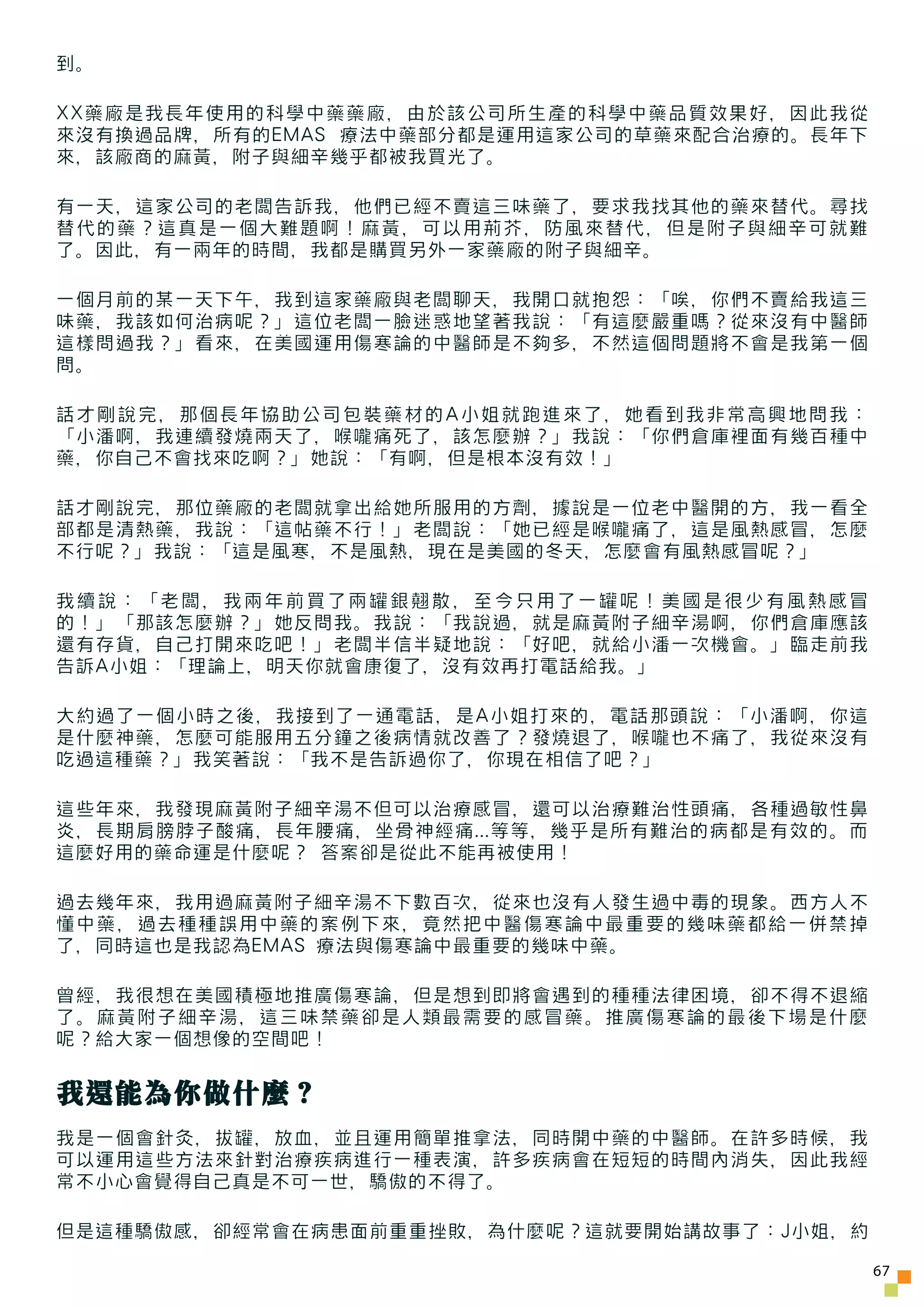 到。

XX藥廠是我長年使用的科學中藥藥廠，由於該公司所生產的科學中藥品質效果好，因此我從
來沒有換過品牌，所有的EMAS 療法中藥部分都是運用這家公司的草藥來配合治療的。長年下
來，該廠商的麻黃，附子與細辛幾乎都被我買光了。

有一天，這家公司的老闆告訴我，他們已經不賣這三味藥了，要求我找其他的藥來替代。尋找
替代的藥？這真是一個大難題啊！麻黃，可以用荊芥，防風來替代，但是附子與細辛可就難
了。因此，有一兩年的時間，我都是購買另外一家藥廠的附子與細辛。

一個月前的某一天下午，我到這家藥廠與老闆聊天，我開口就抱怨：「唉，你們不賣給我這三
味藥，我該如何治病呢？」這位老闆一臉迷惑地望著我說：「有這麼嚴重嗎？從來沒有中醫師
這樣問過我？」看來，在美國運用傷寒論的中醫師是不夠多，不然這個問題將不會是我第一個
問。

話 才 剛 說 完 ， 那個長年協助公司包裝藥材的A小姐就跑進來了，她看到我非常高興地 問 我 ：
「小潘啊，我連續發燒兩天了，喉嚨痛死了，該怎麼辦？」我說：「你們倉庫裡面有幾百種中
藥，你自己不會找來吃啊？」她說：「有啊，但是根本沒有效！」

話才剛說完，那位藥廠的老闆就拿出給她所服用的方劑，據說是一位老中醫開的方，我一看全
部都是清熱藥，我說：「這帖藥不行！」老闆說：「她已經是喉嚨痛了，這是風熱感冒，怎麼
不行呢？」我說：「這是風寒，不是風熱，現在是美國的冬天，怎麼會有風熱感冒呢？」

我續說：「老闆，我兩年前買了兩罐銀翹散，至今只用了一罐呢！美國是很少有風熱感冒
的！」「那該怎麼辦？」她反問我。我說：「我說過，就是麻黃附子細辛湯啊，你們倉庫應該
還有存貨，自己打開來吃吧！」老闆半信半疑地說：「好吧，就給小潘一次機會。」臨走前我
告訴A小姐：「理論上，明天你就會康復了，沒有效再打電話給我。」

大約過了一個小時之後，我接到了一通電話，是A小姐打來的，電話那頭說：「小潘啊，你這
是什麼神藥，怎麼可能服用五分鐘之後病情就改善了？發燒退了，喉嚨也不痛了，我從來沒有
吃過這種藥？」我笑著說：「我不是告訴過你了，你現在相信了吧？」

這些年來，我發現麻黃附子細辛湯不但可以治療感冒，還可以治療難治性頭痛，各種過敏性鼻
炎，長期肩膀脖子酸痛，長年腰痛，坐骨神經痛...等等，幾乎是所有難治的病都是有效的。而
這麼好用的藥命運是什麼呢？ 答案卻是從此不能再被使用！

過去幾年來，我用過麻黃附子細辛湯不下數百次，從來也沒有人發生過中毒的現象。西方人不
懂中藥，過去種種誤用中藥的案例下來，竟然把中醫傷寒論中最重要的幾味藥都給一併禁掉
了，同時這也是我認為EMAS 療法與傷寒論中最重要的幾味中藥。

曾經，我很想在美國積極地推廣傷寒論，但是想到即將會遇到的種種法律困境，卻不得不退縮
了。麻黃附子細辛湯，這三味禁藥卻是人類最需要的感冒藥。推廣傷寒論的最後下場是什麼
呢？給大家一個想像的空間吧！


我還能為你做什麼？
我是一個會針灸，拔罐，放血，並且運用簡單推拿法，同時開中藥的中醫師。在許多時候，我
可以運用這些方法來針對治療疾病進行一種表演，許多疾病會在短短的時間內消失，因此我經
常不小心會覺得自己真是不可一世，驕傲的不得了。

但是這種驕傲感，卻經常會在病患面前重重挫敗，為什麼呢？這就要開始講故事了：J小姐，約

                                                    67
 