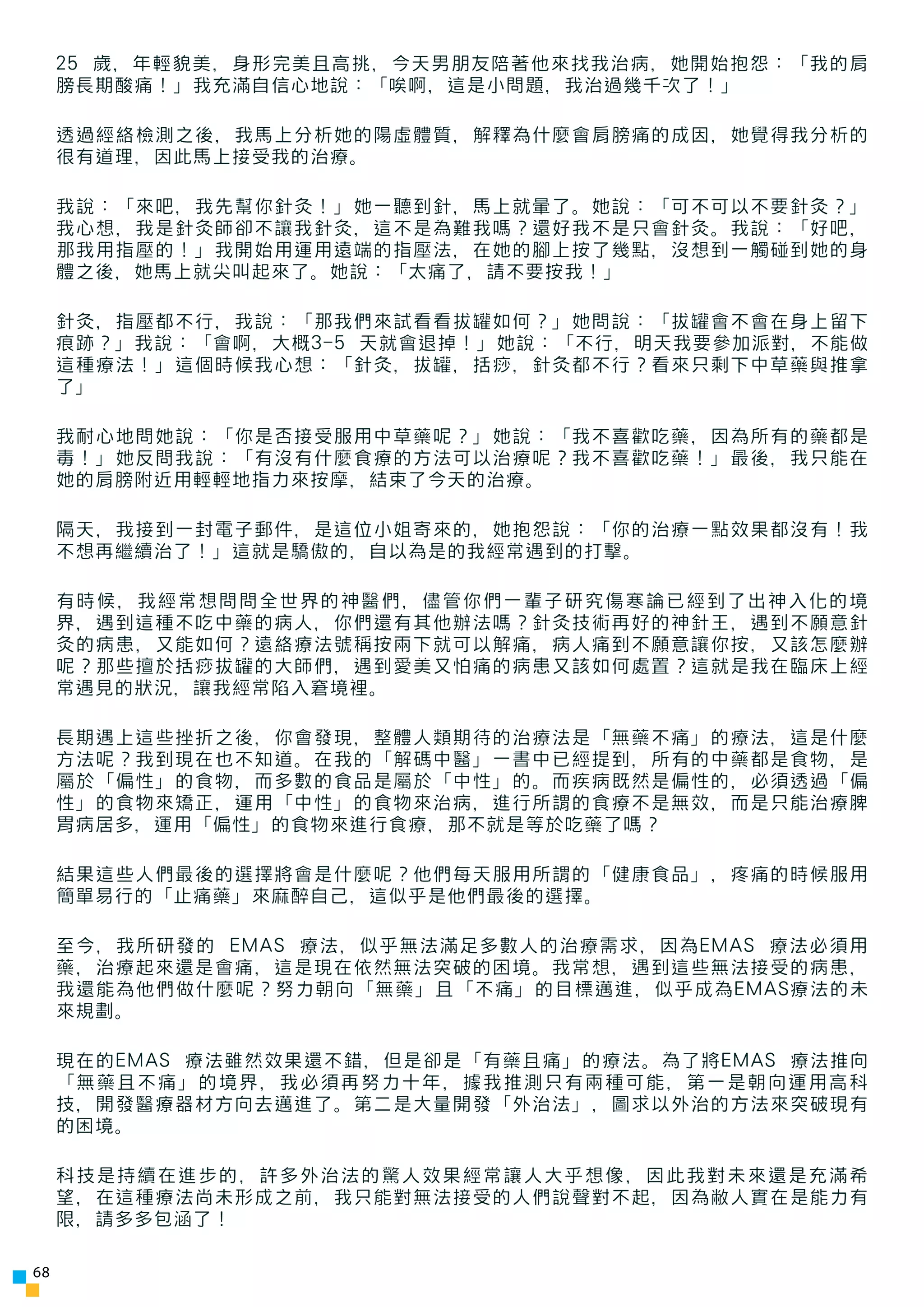 25 歲，年輕貌美，身形完美且高挑，今天男朋友陪著他來找我治病，她開始抱怨：「我的肩
     膀長期酸痛！」我充滿自信心地說：「唉啊，這是小問題，我治過幾千次了！」

     透過經絡檢測之後，我馬上分析她的陽虛體質，解釋為什麼會肩膀痛的成因，她覺得我分析的
     很有道理，因此馬上接受我的治療。

     我說：「來吧，我先幫你針灸！」她一聽到針，馬上就暈了。她說：「可不可以不要針灸？」
     我心想，我是針灸師卻不讓我針灸，這不是為難我嗎？還好我不是只會針灸。我說：「好吧，
     那我用指壓的！」我開始用運用遠端的指壓法，在她的腳上按了幾點，沒想到一觸碰到她的身
     體之後，她馬上就尖叫起來了。她說：「太痛了，請不要按我！」

     針灸，指壓都不行，我說：「那我們來試看看拔罐如何？」她問說：「拔罐會不會在身上留下
     痕跡？」我說：「會啊，大概3-5 天就會退掉！」她說：「不行，明天我要參加派對，不能做
     這種療法！」這個時候我心想：「針灸，拔罐，括痧，針灸都不行？看來只剩下中草藥與推拿
     了」

     我耐心地問她說：「你是否接受服用中草藥呢？」她說：「我不喜歡吃藥，因為所有的藥都是
     毒！」她反問我說：「有沒有什麼食療的方法可以治療呢？我不喜歡吃藥！」最後，我只能在
     她的肩膀附近用輕輕地指力來按摩，結束了今天的治療。

     隔天，我接到一封電子郵件，是這位小姐寄來的，她抱怨說：「你的治療一點效果都沒有！我
     不想再繼續治了！」這就是驕傲的，自以為是的我經常遇到的打擊。

     有時候，我經常想問問全世界的神醫們，儘管你們一輩子研究傷寒論已經到了出神入化的境
     界，遇到這種不吃中藥的病人，你們還有其他辦法嗎？針灸技術再好的神針王，遇到不願意針
     灸的病患，又能如何？遠絡療法號稱按兩下就可以解痛，病人痛到不願意讓你按，又該怎麼辦
     呢？那些擅於括痧拔罐的大師們，遇到愛美又怕痛的病患又該如何處置？這就是我在臨床上經
     常遇見的狀況，讓我經常陷入窘境裡。

     長期遇上這些挫折之後，你會發現，整體人類期待的治療法是「無藥不痛」的療法，這是什麼
     方法呢？我到現在也不知道。在我的「解碼中醫」一書中已經提到，所有的中藥都是食物，是
     屬於「偏性」的食物，而多數的食品是屬於「中性」的。而疾病既然是偏性的，必須透過「偏
     性」的食物來矯正，運用「中性」的食物來治病，進行所謂的食療不是無效，而是只能治療脾
     胃病居多，運用「偏性」的食物來進行食療，那不就是等於吃藥了嗎？

     結果這些人們最後的選擇將會是什麼呢？他們每天服用所謂的「健康食品」，疼痛的時候服用
     簡單易行的「止痛藥」來麻醉自己，這似乎是他們最後的選擇。

     至今，我所研發的 EMAS 療法，似乎無法滿足多數人的治療需求，因為EMAS 療法必須用
     藥，治療起來還是會痛，這是現在依然無法突破的困境。我常想，遇到這些無法接受的病患，
     我還能為他們做什麼呢？努力朝向「無藥」且「不痛」的目標邁進，似乎成為EMAS療法的未
     來規劃。

     現在的EMAS 療法雖然效果還不錯，但是卻是「有藥且痛」的療法。為了將EMAS 療法推向
     「無藥且不痛」的境界，我必須再努力十年，據我推測只有兩種可能，第一是朝向運用高科
     技，開發醫療器材方向去邁進了。第二是大量開發「外治法」，圖求以外治的方法來突破現有
     的困境。

     科技是持續在進步的，許多外治法的驚人效果經常讓人大乎想像，因此我對未來還是充滿希
     望，在這種療法尚未形成之前，我只能對無法接受的人們說聲對不起，因為敝人實在是能力有
     限，請多多包涵了！

68
 