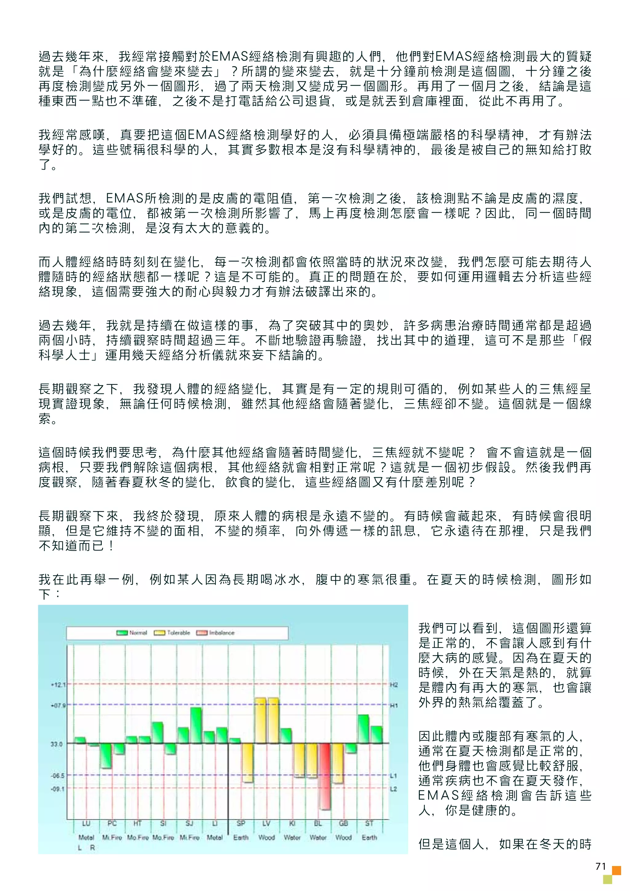 過去幾年來，我經常接觸對於EMAS經絡檢測有興趣的人們，他們對EMAS經絡檢測最大的質疑
就是「為什麼經絡會變來變去」？所謂的變來變去，就是十分鐘前檢測是這個圖，十分鐘之後
再度檢測變成另外一個圖形，過了兩天檢測又變成另一個圖形。再用了一個月之後，結論是這
種東西一點也不準確，之後不是打電話給公司退貨，或是就丟到倉庫裡面，從此不再用了。

我經常感嘆，真要把這個EMAS經絡檢測學好的人，必須具備極端嚴格的科學精神，才有辦法
學好的。這些號稱很科學的人，其實多數根本是沒有科學精神的，最後是被自己的無知給打敗
了。

我們試想，EMAS所檢測的是皮膚的電阻值，第一次檢測之後，該檢測點不論是皮膚的濕度，
或是皮膚的電位，都被第一次檢測所影響了，馬上再度檢測怎麼會一樣呢？因此，同一個時間
內的第二次檢測，是沒有太大的意義的。

而人體經絡時時刻刻在變化，每一次檢測都會依照當時的狀況來改變，我們怎麼可能去期待人
體隨時的經絡狀態都一樣呢？這是不可能的。真正的問題在於，要如何運用邏輯去分析這些經
絡現象，這個需要強大的耐心與毅力才有辦法破譯出來的。

過去幾年，我就是持續在做這樣的事，為了突破其中的奧妙，許多病患治療時間通常都是超過
兩個小時，持續觀察時間超過三年。不斷地驗證再驗證，找出其中的道理，這可不是那些「假
科學人士」運用幾天經絡分析儀就來妄下結論的。

長期觀察之下，我發現人體的經絡變化，其實是有一定的規則可循的，例如某些人的三焦經呈
現實證現象，無論任何時候檢測，雖然其他經絡會隨著變化，三焦經卻不變。這個就是一個線
索。

這個時候我們要思考，為什麼其他經絡會隨著時間變化，三焦經就不變呢？ 會不會這就是一個
病根，只要我們解除這個病根，其他經絡就會相對正常呢？這就是一個初步假設。然後我們再
度觀察，隨著春夏秋冬的變化，飲食的變化，這些經絡圖又有什麼差別呢？

長期觀察下來，我終於發現，原來人體的病根是永遠不變的。有時候會藏起來，有時候會很明
顯，但是它維持不變的面相，不變的頻率，向外傳遞一樣的訊息，它永遠待在那裡，只是我們
不知道而已！

我在此再舉一例，例如某人因為長期喝冰水，腹中的寒氣很重。在夏天的時候檢測，圖形如
下：

                              我們可以看到，這個圖形還算
                              是正常的，不會讓人感到有什
                              麼大病的感覺。因為在夏天的
                              時候，外在天氣是熱的，就算
                              是體內有再大的寒氣，也會讓
                              外界的熱氣給覆蓋了。

                              因此體內或腹部有寒氣的人，
                              通常在夏天檢測都是正常的，
                              他們身體也會感覺比較舒服，
                              通常疾病也不會在夏天發作，
                              EMAS經絡檢測會告訴這些
                              人，你是健康的。

                              但是這個人，如果在冬天的時
                                               71
 