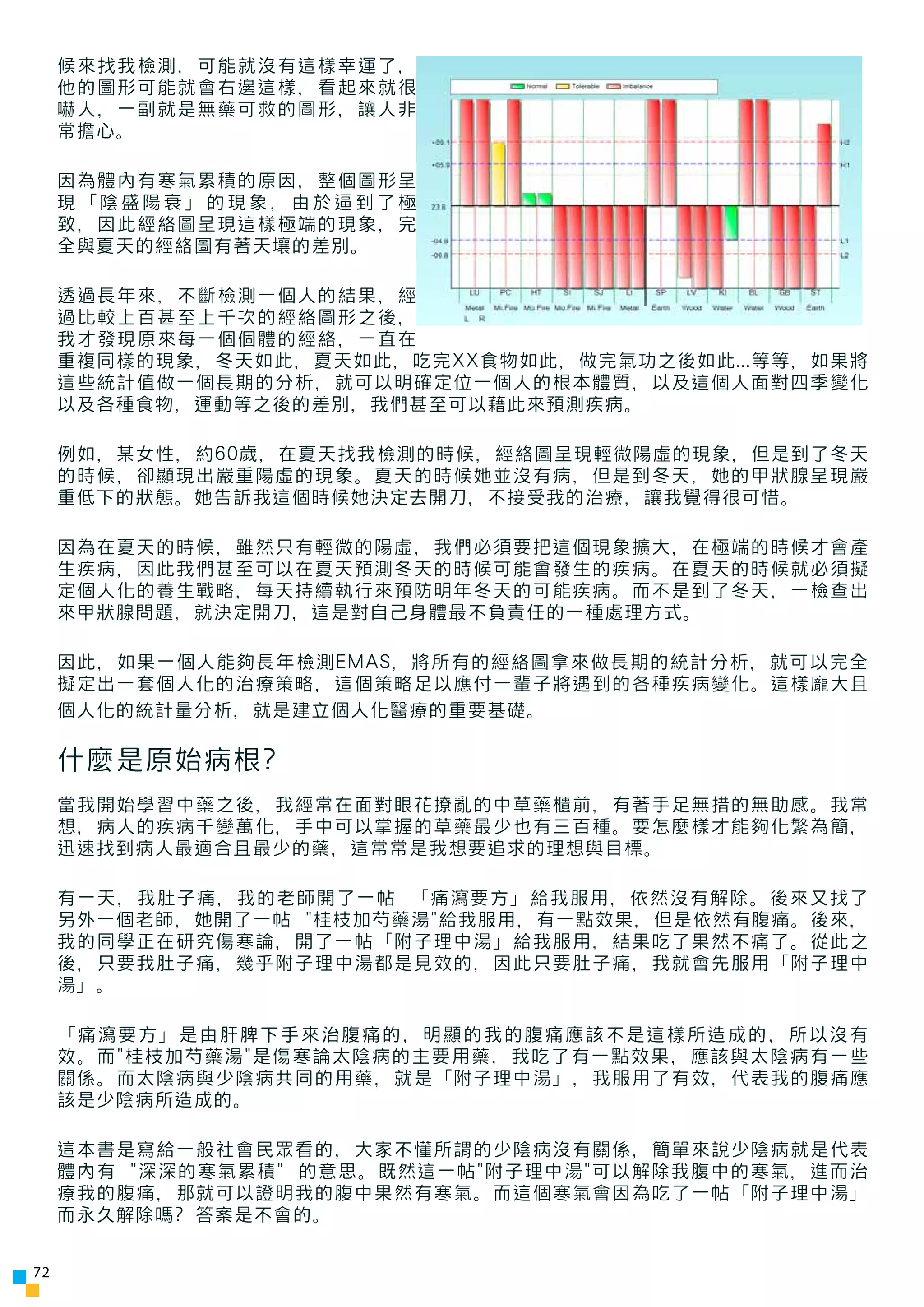 候來找我檢測，可能就沒有這樣幸運了，
     他的圖形可能就會右邊這樣，看起來就很
     嚇人，一副就是無藥可救的圖形，讓人非
     常擔心。

     因為體內有寒氣累積的原因，整個圖形呈
     現「陰盛陽衰」的現象，由於逼到了極
     致，因此經絡圖呈現這樣極端的現象，完
     全與夏天的經絡圖有著天壤的差別。

     透過長年來，不斷檢測一個人的結果，經
     過比較上百甚至上千次的經絡圖形之後，
     我才發現原來每一個個體的經絡，一直在
     重複同樣的現象，冬天如此，夏天如此，吃完XX食物如此，做完氣功之後如此...等等，如果將
     這些統計值做一個長期的分析，就可以明確定位一個人的根本體質，以及這個人面對四季變化
     以及各種食物，運動等之後的差別，我們甚至可以藉此來預測疾病。

     例如，某女性，約60歲，在夏天找我檢測的時候，經絡圖呈現輕微陽虛的現象，但是到了冬天
     的時候，卻顯現出嚴重陽虛的現象。夏天的時候她並沒有病，但是到冬天，她的甲狀腺呈現嚴
     重低下的狀態。她告訴我這個時候她決定去開刀，不接受我的治療，讓我覺得很可惜。

     因為在夏天的時候，雖然只有輕微的陽虛，我們必須要把這個現象擴大，在極端的時候才會產
     生疾病，因此我們甚至可以在夏天預測冬天的時候可能會發生的疾病。在夏天的時候就必須擬
     定個人化的養生戰略，每天持續執行來預防明年冬天的可能疾病。而不是到了冬天，一檢查出
     來甲狀腺問題，就決定開刀，這是對自己身體最不負責任的一種處理方式。

     因此，如果一個人能夠長年檢測EMAS，將所有的經絡圖拿來做長期的統計分析，就可以完全
     擬定出一套個人化的治療策略，這個策略足以應付一輩子將遇到的各種疾病變化。這樣龐大且
     個人化的統計量分析，就是建立個人化醫療的重要基礎。

     什麼是原始病根?
     當我開始學習中藥之後，我經常在面對眼花撩亂的中草藥櫃前，有著手足無措的無助感。我常
     想，病人的疾病千變萬化，手中可以掌握的草藥最少也有三百種。要怎麼樣才能夠化繁為簡，
     迅速找到病人最適合且最少的藥，這常常是我想要追求的理想與目標。

     有一天，我肚子痛，我的老師開了一帖 「痛瀉要方」給我服用，依然沒有解除。後來又找了
     另外一個老師，她開了一帖 "桂枝加芍藥湯"給我服用，有一點效果，但是依然有腹痛。後來，
     我的同學正在研究傷寒論，開了一帖「附子理中湯」給我服用，結果吃了果然不痛了。從此之
     後，只要我肚子痛，幾乎附子理中湯都是見效的，因此只要肚子痛，我就會先服用「附子理中
     湯」。

     「痛瀉要方」是由肝脾下手來治腹痛的，明顯的我的腹痛應該不是這樣所造成的，所以沒有
     效。而"桂枝加芍藥湯"是傷寒論太陰病的主要用藥，我吃了有一點效果，應該與太陰病有一些
     關係。而太陰病與少陰病共同的用藥，就是「附子理中湯」，我服用了有效，代表我的腹痛應
     該是少陰病所造成的。

     這本書是寫給一般社會民眾看的，大家不懂所謂的少陰病沒有關係，簡單來說少陰病就是代表
     體內有 "深深的寒氣累積" 的意思。既然這一帖"附子理中湯"可以解除我腹中的寒氣，進而治
     療我的腹痛，那就可以證明我的腹中果然有寒氣。而這個寒氣會因為吃了一帖「附子理中湯」
     而永久解除嗎? 答案是不會的。


72
 